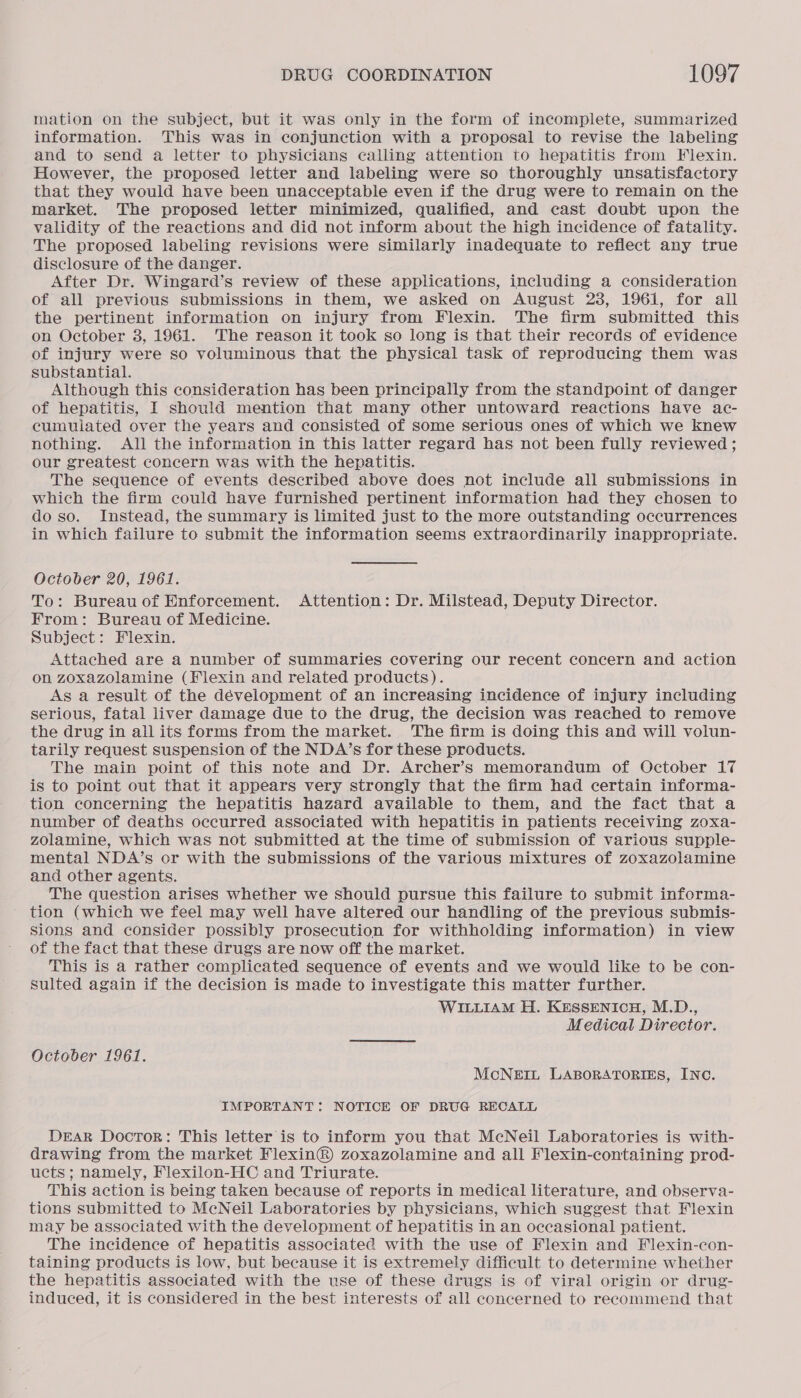 mation on the subject, but it was only in the form of incomplete, summarized information. This was in conjunction with a proposal to revise the labeling and to send a letter to physicians calling attention to hepatitis from Flexin. However, the proposed letter and labeling were so thoroughly unsatisfactory that they would have been unacceptable even if the drug were to remain on the market. The proposed letter minimized, qualified, and cast doubt upon the validity of the reactions and did not inform about the high incidence of fatality. The proposed labeling revisions were similarly inadequate to reflect any true disclosure of the danger. After Dr. Wingard’s review of these applications, including a consideration of all previous submissions in them, we asked on August 23, 1961, for all the pertinent information on injury from Flexin. The firm submitted this on October 3, 1961. The reason it took so long is that their records of evidence of injury were so voluminous that the physical task of reproducing them was substantial. Although this consideration has been principally from the standpoint of danger of hepatitis, I should mention that many other untoward reactions have ac- cumulated over the years and consisted of some serious ones of which we knew nothing. AlJl the information in this latter regard has not been fully reviewed ; our greatest concern was with the hepatitis. The sequence of events described above does not include all submissions in which the firm could have furnished pertinent information had they chosen to do so. Instead, the summary is limited just to the more outstanding occurrences in which failure to submit the information seems extraordinarily inappropriate. October 20, 1961. To: Bureau of Enforcement. Attention: Dr. Milstead, Deputy Director. From: Bureau of Medicine. Subject: Flexin. Attached are a number of summaries covering our recent concern and action on zoxazolamine (Flexin and related products). As a result of the dévelopment of an increasing incidence of injury including serious, fatal liver damage due to the drug, the decision was reached to remove the drug in ail its forms from the market. The firm is doing this and will volun- tarily request suspension of the NDA’s for these products. The main point of this note and Dr. Archer’s memorandum of October 17 is to point out that it appears very strongly that the firm had certain informa- tion concerning the hepatitis hazard available to them, and the fact that a number of deaths occurred associated with hepatitis in patients receiving zoxa- zolamine, which was not submitted at the time of submission of various supple- mental NDA’s or with the submissions of the various mixtures of zoxazolamine and other agents. The question arises whether we should pursue this failure to submit informa- tion (which we feel may well have altered our handling of the previous submis- sions and consider possibly prosecution for withholding information) in view of the fact that these drugs are now off the market. This is a rather complicated sequence of events and we would like to be con- sulted again if the decision is made to investigate this matter further. WILLIAM H. KESSENICH, M.D., Medical Director. October 1961. McNEIL LABORATORIES, INC. IMPORTANT: NOTICE OF DRUG RECALL DEAR Doctor: This letter is to inform you that McNeil Laboratories is with- drawing from the market Flexin®) zoxazolamine and all Flexin-containing prod- ucts ; namely, Flexilon-HC and Triurate. This action is being taken because of reports in medical literature, and observa- tions submitted to McNeil Laboratories by physicians, which suggest that Flexin may be associated with the development of hepatitis in an occasional patient. The incidence of hepatitis associated with the use of Flexin and Flexin-con- taining products is low, but because it is extremely difficult to determine whether the hepatitis associated with the use of these drugs is of viral origin or drug- induced, it is considered in the best interests of all concerned to recommend that