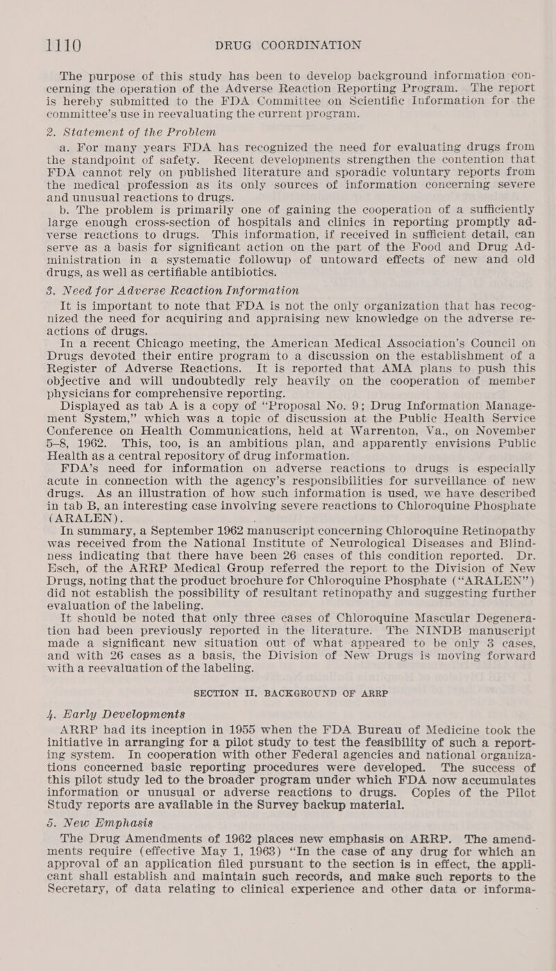 The purpose of this study has been to develop background information con- cerning the operation of the Adverse Reaction Reporting Program. The report is hereby submitted to the FDA Committee on Scientific Information for the committee’s use in reevaluating the current program. 2. Statement of the Problem a. For many years FDA has recognized the need for evaluating drugs from the standpoint of safety. Recent developments strengthen the contention that FDA cannot rely on published literature and sporadic voluntary reports from the medical profession as its only sources of information concerning severe and unusual reactions to drugs. b. The problem is primarily one of gaining the cooperation of a sufficiently large enough cross-section of hospitals and clinics in reporting promptly ad- verse reactions to drugs. This information, if received in sufficient detail, can serve as a basis for significant action on the part of the Food and Drug Ad- ministration in a systematic followup of untoward effects of new and old drugs, as well as certifiable antibiotics. 38. Need for Adverse Reaction Information It is important to note that FDA is not the only organization that has recog- nized the need for acquiring and appraising new knowledge on the adverse re- actions of drugs. In a recent Chicago meeting, the American Medical Association’s Council on Drugs devoted their entire program to a discussion on the establishment of a Register of Adverse Reactions. It is reported that AMA plans to push this objective and will undoubtedly rely heavily on the cooperation of member physicians for comprehensive reporting. Displayed as tab A is a copy of “Proposal No. 9; Drug Information Manage- ment System,” which was a topic of discussion at the Public Health Service Conference on Health Communications, held at Warrenton, Va., on November 5-8, 1962. This, too, is an ambitious plan, and apparently envisions Public Health as a central repository of drug information. FDA’s need for information on adverse reactions to drugs is especially acute in connection with the agency’s responsibilities for surveillance of new drugs. As an illustration of how such information is used, we have described in tab B, an interesting case involving severe reactions to Chloroquine Phosphate (ARALEN). ; In summary, a September 1962 manuscript concerning Chloroquine Retinopathy was received from the National Institute of Neurological Diseases and Blind- ness indicating that there have been 26 cases of this condition reported. Dr. Esch, of the ARRP Medical Group referred the report to the Division of New Drugs, noting that the product brochure for Chloroquine Phosphate (“ARALEN’”’) did not establish the possibility of resultant retinopathy and suggesting further evaluation of the labeling. It should be noted that only three cases of Chloroquine Mascular Degenera- tion had been previously reported in the literature. The NINDB manuscript made a significant new situation out of what appeared to be only 3 eases, and with 26 eases as a basis, the Division of New Drugs is moving forward with a reevaluation of the labeling. SECTION II. BACKGROUND OF ARRP 4. Early Developments ARRP had its inception in 1955 when the FDA Bureau of Medicine took the initiative in arranging for a pilot study to test the feasibility of such a report- ing system. In cooperation with other Federal agencies and national organiza- tions coneerned basic reporting procedures were developed. The success of this pilot study led to the broader program under which FDA now accumulates information or unusual or adverse reactions to drugs. Copies of the Pilot Study reports are available in the Survey backup material. 5. New Hmphasis The Drug Amendments of 1962 places new emphasis on ARRP. The amend- ments require (effective May 1, 1963) ‘In the case of any drug for which an approval of an application filed pursuant to the section is in effect, the appli- cant shall establish and maintain such records, and make such reports to the Secretary, of data relating to clinical experience and other data or informa-