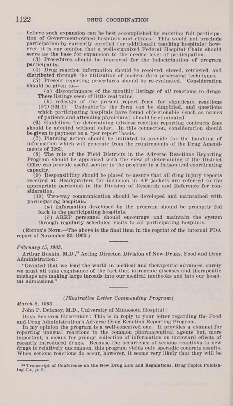 believe such expansion can be best accomplished by enlisting full participa- tion of Goverrment-owned hospitals and clinics. This would not preclude participation by currently enrolled (or additional) teaching hospitals; how- ever, it is our opinion that a well-organizel Federal Hospital Chain should serve as the base for expansion to the needed level of participation. (3) Procedures; should be improved for the indoctrination of program participants. (4) Drug reaction information should be received, stored, retrieved, and distributed through the utilization of modern data processing techniques. (5) Present reporting procedures should be re-evaluated. Consideration should be given to— (a) discontinuance of the monthly listings of all reactions to drugs. These listings seem of little real value. (0) redesign of the present report form for significant reactions (FD-BM-1). Undoubtedly the form can be simplified, and questions which participating hospitals have found objectionable (such as names of patients and attending physicians) should he eliminated. (6) Guidelines for determining adverse reaction reporting contracts fees should be adopted without delay. In this connection, consideration should be given to payment on a “per report” basis. (7) Planning action should be initiated to provide for the handling of information which will generate from the requirements of the Drug’ Amend- ments of 1962. (8) The role of the Field Districts in the Adverse Reactions Reporting Program should be appraised with the view of determining if the District Office can provide useful service to the program in a liaison and coordinating capacity. (9) Responsibility should be placed to assure that all drug injury reports received at Headquarters for inclusion in AF jackets are referred to the appropriate personnel in the Division of Research and Reference for con- sideration. (10) Two-way communication should be developed and maintained with participating hospitals. (a) Information developed by the program should be promptly fed back to the participating hospitals. (b) ARRP personnel should encourage and maintain the system through regularly scheduled visits to all participating hospitals. (Ep1Tor’s NotTe.—The above is the final item in the reprint of the internal FDA report of November 30, 1962.) February 15, 1963. Arthur Ruskin, M.D.,” Acting Director, Division of New Drugs, Food and Drug Administration : “Granted that we lead the world in medical and therapeutic advances, surely we must all take cognizance of the fact that iatrogenic diseases and therapeutic mishaps are making large inroads into our medical textbooks and into our hospi- tal admissions,” ; (Illustrative Letter Commending Program) March 8, 1963. John P. Delaney, M.D., University of Minnesota Hospital : DpaR SENATOR HUMPHREY: This is in reply to your letter regarding the Food and Drug Administration’s Adverse Drug Reaction Reporting Program. In my opinion the program is a well-conceived one. It provides a channel for reporting unusual reactions to the common phariaceutical agents but, more important, a means for prompt collection of information on untoward effects of recently introduced drugs. Because the occurrence of serious reactions to new drugs is relatively uncommon, this program yields only sporadic concrete results. When serious reactions do occur, however, it seems very likely that they will be % Transcript of Conference on the New Drug Law and Regulations, Drug Topics Publish- ing Co., p. 6.