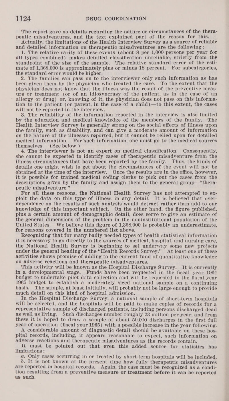 The report gave no details regarding the nature or circumstances of the thera- peutic misadventures, and the text explained part of the reason for this. Actually, the limitations of the Health Interview Survey as a source of reliable and detailed information on therapeutic misadventures are the following: 1. The relative rarity of these events (about 8 per 1,000 persons per year for all types combined) makes detailed classification unreliable, strictly from the standpoint of the size of the sample. The relative standard error of the esti- mate of 1,368,000 is approximately plus or minus 18 percent. For subcategories, the standard error would be higher. 2. The families can pass on to the interviewer only such information as has been given them by the physician who treated the case. To the extent that the physician does not know that the illness was the result of the preventive meas- ure or treatment (or of an idiosyncrasy of the patient, as in the case of an allergy or drug) or, knowing of it, the physician does not pass on this informa- tion to the patient (or parent, in the case of a child)—to this extent, the cases will not be reported in the interview. 3. The reliability of the information reported in the interview is also limited by the education and medical knowledge of the members of the family. The Health Interview Survey is generally strong on the social effects of illness upon the family, such as disability, and can give a moderate amount of information on the nature of the illnesses reported, but it cannot be relied upon for detailed medical information. For‘such information, one must go to the medical sources themselves. (See below.) 4. The interviewer is not an expert on medical classification. Consequently, she cannot be expected to identify cases of therapeutic misadventure from the illness circumstances that have been reported by the family. ‘Thus, the kinds of details one might wish to get about the circumstances of the event will not be obtained at the time of the interview. Once the results are in the office, however, it is possible for trained medical coding clerks to pick out the cases from the descriptions given by the family and assign them to the general group—“thera- peutic misadventure.” For all these reasons, the National Health Survey has not attempted to ex- ploit the data on this type of illness in any detail. It is believed that over- dependence on the results of such analysis would detract rather than add to our knowledge of this important subject. On the other hand, the figure published, plus a certain amount of demographic detail, does serve to give an estimate of the general dimensions of the problem in the noninstitutional population of the United States. We believe this figure of 1,368,000 is probably an underestimate, for reasons covered in the numbered list above. Recognizing that for many badly needed types of health statistical information it is necessary to go directly to the sources of medical, hospital, and nursing care, the National Health Survey is beginning to set underway some new projects under the general heading of the “Health Records Survey.” At least one of these activities shows promise of adding to the current fund of quantitative knowledge on adverse reactions and therapeutic misadventures. This activity will be known as the Hospital Discharge Survey. It is currently in a developmental stage. Funds have been requested in the fiscal year 1964 budget to undertake pilot data collection and will be requested in the fiszal vear 1965 budget to establish a moderately sized national sample on a continuing basis. The sample, at least initially, will probably not be large enough to provide much detail on this kind of hospital admission. In the Hospital Discharge Survey, a national sample of short-term hospitals will be selected, and the hospitals will be paid to make copies of records for a representative sample of discharged patients, including persons discharged dead as well as living. Such discharges number roughly 23 million per year, and from these it is hoped to draw a sample of about 50,000 discharges in the first full year of operation (fiscal year 1965) with a possible increase in the year following. A considerable amount of diagnostic detail should be available on these hos- pital records, including, it appears reasonable to expect, such information on adverse reactions and therapeutic misadventures as the records contain. It must be pointed out that even this added source for statistics has limitations: a. Only cases occurring in or treated by short-term hospitals will be included. 6b. It is not known at the present time how fully therapeutic misadventures are reported in hospital records. Again, the case must be recognized as a condi- tion chs toa from a preventive measure or treatment before it can be reported as such.