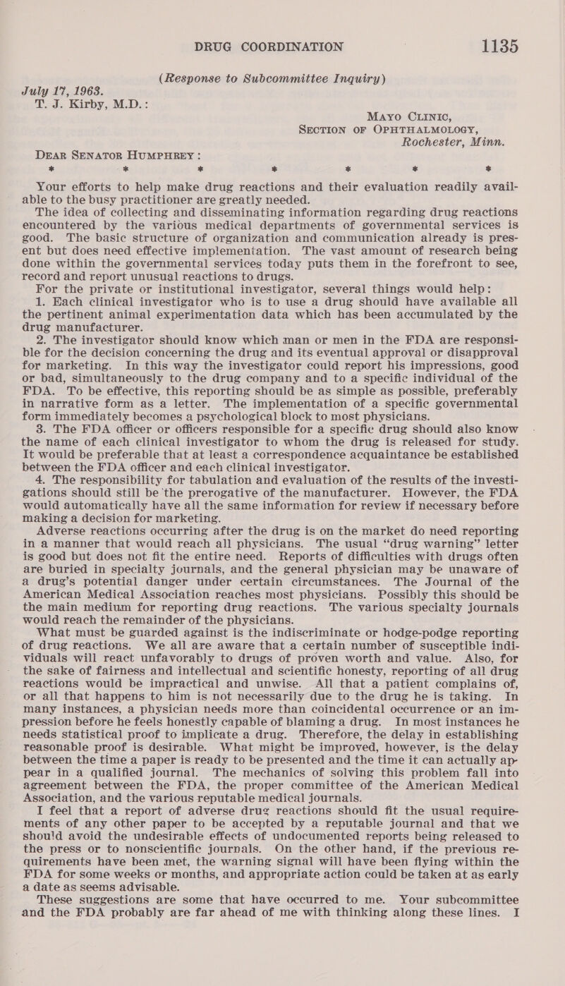 (Response to Subcommittee Inquiry) July 17, 1963. T. J. Kirby, M.D.: Mayo CLINIC, SECTION OF OPHTHALMOLOGY, Rochester, Minn. DEAR SENATOR HUMPHREY : * - ae % ¥ % &amp; Your efforts to help make drug reactions and their evaluation readily avail- able to the busy practitioner are greatly needed. The idea of collecting and disseminating information regarding drug reactions encountered by the various medical departments of governmental services is good. The basic structure of organization and communication already is pres- ent but does need effective implemeniation. The vast amount of research being done within the governmental services today puts them in the forefront to see, record and report unusual reactions to drugs. For the private or institutional investigator, several things would help: 1. Each clinical investigator who is to use a drug should have available all the pertinent animal experimentation data which has been accumulated by the drug manufacturer. 2. The investigator should know which man or men in the FDA are responsi- ble for the decision concerning the drug and its eventual approval or disapproval for marketing. In this way the investigator could report his impressions, good or bad, simultaneously to the drug company and to a specific individual of the FDA. To be effective, this reporting should be as simple as possible, preferably in narrative form as a letter. The implementation of a specific governmental form immediately becomes a psychological block to most physicians. 3. The FDA officer or officers responsible for a specific drug should also know the name of each clinical investigator to whom the drug is released for study. It would be preferable that at least a correspondence acquaintance be established between the FDA officer and each clinical investigator. 4. The responsibility for tabulation and evaluation of the results of the investi- gations should still be the prerogative of the manufacturer. However, the FDA would automatically have all the same information for review if necessary before making a decision for marketing. Adverse reactions occurring after the drug is on the market do need reporting in a manner that would reach all physicians. The usual “drug warning” letter is good but does not fit the entire need. Reports of difficulties with drugs often are buried in specialty journals, and the general physician may be unaware of a drug’s potential danger under certain circumstances. The Journal of the American Medical Association reaches most physicians. Possibly this should be the main medium for reporting drug reactions. The various specialty journals would reach the remainder of the physicians. What must be guarded against is the indiscriminate or hodge-podge reporting of drug reactions. We all are aware that a certain number of susceptible indi- viduals will react unfavorably to drugs of proven worth and value. Also, for the sake of fairness and intellectual and scientific honesty, reporting of all drug reactions would be impractical and unwise. All that a patient complains of, or all that happens to him is not necessarily due to the drug he is taking. In many instances, a physician needs more than coincidental occurrence or an im- pression before he feels honestly capable of blaming a drug. In most instances he needs statistical proof to implicate a drug. Therefore, the delay in establishing reasonable proof is desirable. What might be improved, however, is the delay between the time a paper is ready to be presented and the time it can actually ap pear in a qualified journal. The mechanics of solving this problem fall into agreement between the FDA, the proper committee of the American Medical Association, and the various reputable medical journals. I feel that a report of adverse drug reactions should fit the usual require- ments of any other paper to be accepted by a reputable journal and that we shou!d avoid the undesirable effects of undocumented reports being released to the press or to nonscientific journals. On the other hand, if the previous re- quirements have been met, the warning signal will have been flying within the FDA for some weeks or months, and appropriate action could be taken at as early a date as seems advisable. These suggestions are some that have occurred to me. Your subcommittee and the FDA probably are far ahead of me with thinking along these lines. I