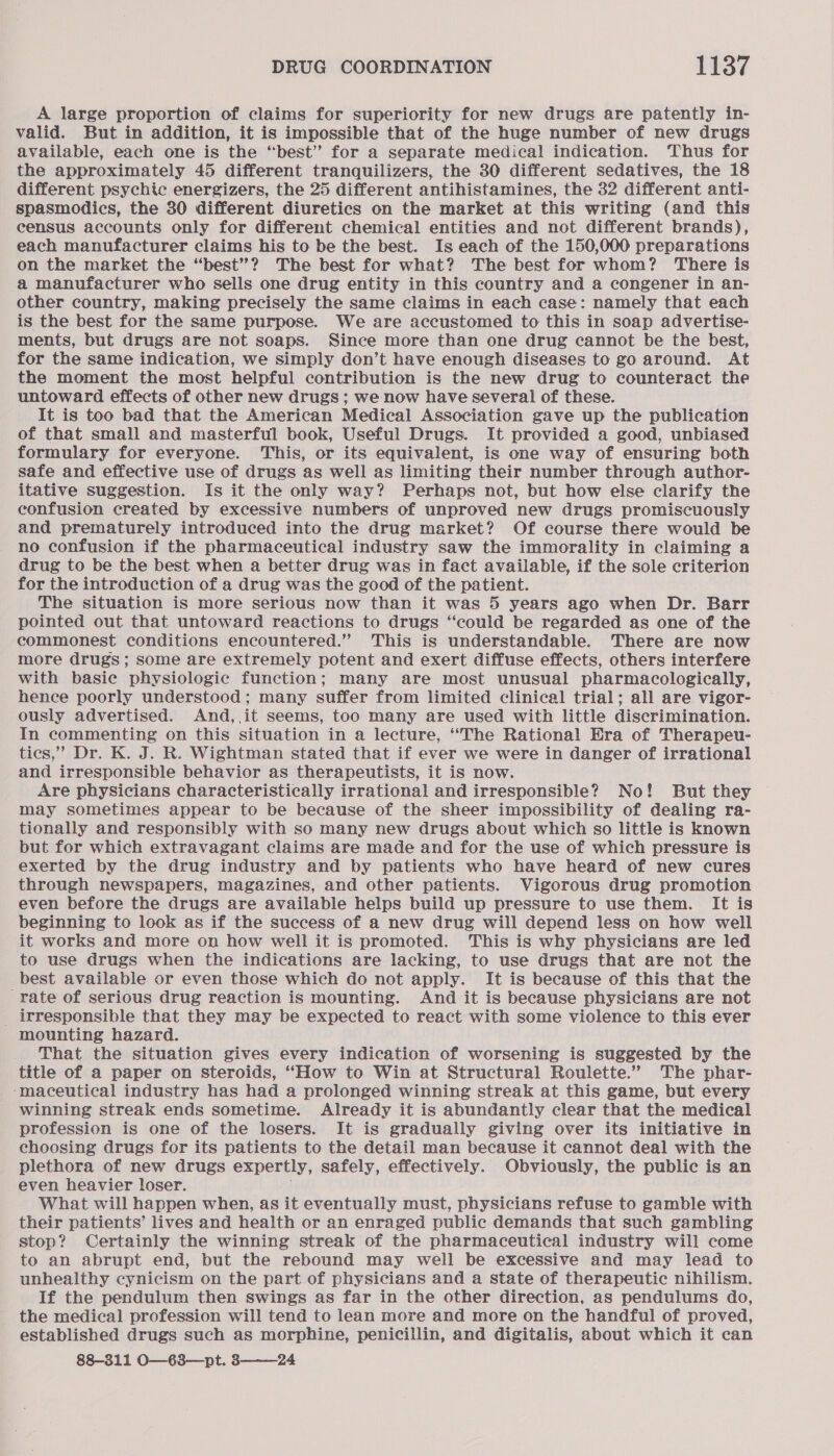 A large proportion of claims for superiority for new drugs are patently in- valid. But in addition, it is impossible that of the huge number of new drugs available, each one is the “best” for a separate medical indication. ‘Thus for the approximately 45 different tranquilizers, the 30 different sedatives, the 18 different psychic energizers, the 25 different antihistamines, the 32 different anti- spasmodics, the 30 different diuretics on the market at this writing (and this census accounts only for different chemical entities and not different brands), each manufacturer claims his to be the best. Is each of the 150,000 preparations on the market the “best”? The best for what? The best for whom? There is a manufacturer who sells one drug entity in this country and a congener in an- other country, making precisely the same claims in each case: namely that each is the best for the same purpose. We are accustomed to this in soap advertise- ments, but drugs are not soaps. Since more than one drug cannot be the best, for the same indication, we simply don’t have enough diseases to go around. At the moment the most helpful contribution is the new drug to counteract the untoward effects of other new drugs ; we now have several of these. It is too bad that the American Medical Association gave up the publication of that small and masterful book, Useful Drugs. It provided a good, unbiased formulary for everyone. This, or its equivalent, is one way of ensuring both safe and effective use of drugs as well as limiting their number through author- itative suggestion. Is it the only way? Perhaps not, but how else clarify the confusion created by excessive numbers of unproved new drugs promiscuously and prematurely introduced into the drug market? Of course there would be no confusion if the pharmaceutical industry saw the immorality in claiming a drug to be the best when a better drug was in fact available, if the sole criterion for the introduction of a drug was the good of the patient. The situation is more serious now than it was 5 years ago when Dr. Barr pointed out that untoward reactions to drugs “could be regarded as one of the commonest conditions encountered.” This is understandable. There are now more drugs; some are extremely potent and exert diffuse effects, others interfere with basie physiologic function; many are most unusual pharmacologically, hence poorly understood; many suffer from limited clinical trial; all are vigor- ously advertised. And,,it seems, too many are used with little discrimination. In commenting on this situation in a lecture, ‘‘The Rational Era of Therapeu- ties,’ Dr. K. J. R. Wightman stated that if ever we were in danger of irrational and irresponsible behavior as therapeutists, it is now. Are physicians characteristically irrational and irresponsible? No! But they may sometimes appear to be because of the sheer impossibility of dealing ra- tionally and responsibly with so many new drugs about which so little is known but for which extravagant claims are made and for the use of which pressure is exerted by the drug industry and by patients who have heard of new cures through newspapers, magazines, and other patients. Vigorous drug promotion even before the drugs are available helps build up pressure to use them. It is beginning to look as if the success of a new drug will depend less on how well it works and more on how well it is promoted. This is why physicians are led to use drugs when the indications are lacking, to use drugs that are not the best available or even those which do not apply. It is because of this that the rate of serious drug reaction is mounting. And it is because physicians are not _ irresponsible that they may be expected to react with some violence to this ever mounting hazard. That the situation gives every indication of worsening is suggested by the title of a paper on steroids, ‘‘How to Win at Structural Roulette.” The phar- ‘maceutical industry has had a prolonged winning streak at this game, but every winning streak ends sometime. Already it is abundantly clear that the medical profession is one of the losers. It is gradually giving over its initiative in choosing drugs for its patients to the detail man because it cannot deal with the plethora of new drugs expertly, safely, effectively. Obviously, the public is an even heavier loser. What will happen when, as it eventually must, physicians refuse to gamble with their patients’ lives and health or an enraged public demands that such gambling stop? Certainly the winning streak of the pharmaceutical industry will come to an abrupt end, but the rebound may well be excessive and may lead to unhealthy cynicism on the part of physicians and a state of therapeutic nihilism. If the pendulum then swings as far in the other direction, as pendulums do, the medical profession will tend to lean more and more on the handful of proved, established drugs such as morphine, penicillin, and digitalis, about which it can 88-311 O—-63—pt. 3———24