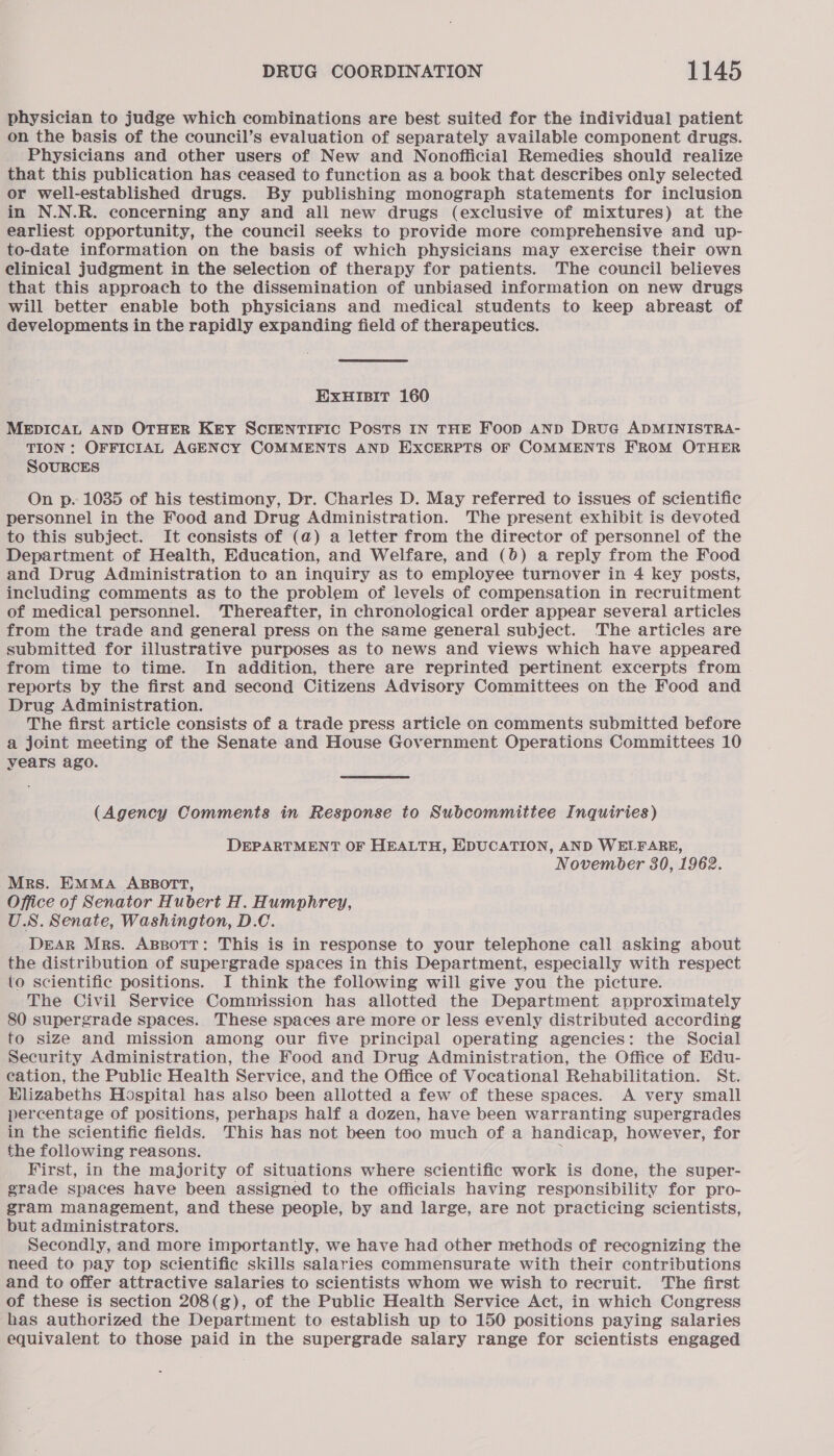 physician to judge which combinations are best suited for the individual patient on the basis of the council’s evaluation of separately available component drugs. Physicians and other users of New and Nonofficial Remedies should realize that this publication has ceased to function as a book that describes only selected or well-established drugs. By publishing monograph statements for inclusion in N.N.R. concerning any and all new drugs (exclusive of mixtures) at the earliest opportunity, the council seeks to provide more comprehensive and up- to-date information on the basis of which physicians may exercise their own clinical judgment in the selection of therapy for patients. The council believes that this approach to the dissemination of unbiased information on new drugs will better enable both physicians and medical students to keep abreast of developments in the rapidly expanding field of therapeutics. ExHIBIT 160 MEDICAL AND OTHER KEY SCIENTIFIC POSTS IN THE Foop AND DruG ADMINISTRA- TION: OFFICIAL AGENCY COMMENTS AND EXCERPTS OF COMMENTS FROM OTHER SOURCES On p. 1035 of his testimony, Dr. Charles D. May referred to issues of scientific personnel in the Food and Drug Administration. The present exhibit is devoted to this subject. It consists of (a) a letter from the director of personnel of the Department of Health, Education, and Welfare, and (0) a reply from the Food and Drug Administration to an inquiry as to employee turnover in 4 key posts, including comments as to the problem of levels of compensation in recruitment of medical personnel. Thereafter, in chronological order appear several articles from the trade and general press on the same general subject. The articles are submitted for illustrative purposes as to news and views which have appeared from time to time. In addition, there are reprinted pertinent excerpts from reports by the first and second Citizens Advisory Committees on the Food and Drug Administration. The first article consists of a trade press article on comments submitted before a joint meeting of the Senate and House Government Operations Committees 10 years ago. (Agency Comments in Response to Subcommittee Inquiries) DEPARTMENT OF HEALTH, EDUCATION, AND WELFARE, November 80, 1962. Mrs. EMMA ABBOTT, Office of Senator Hubert H. Humphrey, U.S. Senate, Washington, D.C. DeAR Mrs. Agpsott: This is in response to your telephone call asking about the distribution of supergrade spaces in this Department, especially with respect to scientific positions. I think the following will give you the picture. The Civil Service Commission has allotted the Department approximately 80 supergrade spaces. These spaces are more or less evenly distributed according to size and mission among our five principal operating agencies: the Social Security Administration, the Food and Drug Administration, the Office of Edu- cation, the Public Health Service, and the Office of Vocational Rehabilitation. St. Elizabeths Hospital has also been allotted a few of these spaces. A very small percentage of positions, perhaps half a dozen, have been warranting supergrades in the scientific fields. This has not been too much of a handicap, however, for the following reasons. 3 First, in the majority of situations where scientific work is done, the super- grade spaces have been assigned to the officials having responsibility for pro- gram management, and these people, by and large, are not practicing scientists, but administrators. Secondly, and more importantly, we have had other methods of recognizing the need to pay top scientific skills salaries commensurate with their contributions and to offer attractive salaries to scientists whom we wish to recruit. The first of these is section 208(g), of the Public Health Service Act, in which Congress has authorized the Department to establish up to 150 positions paying salaries equivalent to those paid in the supergrade salary range for scientists engaged