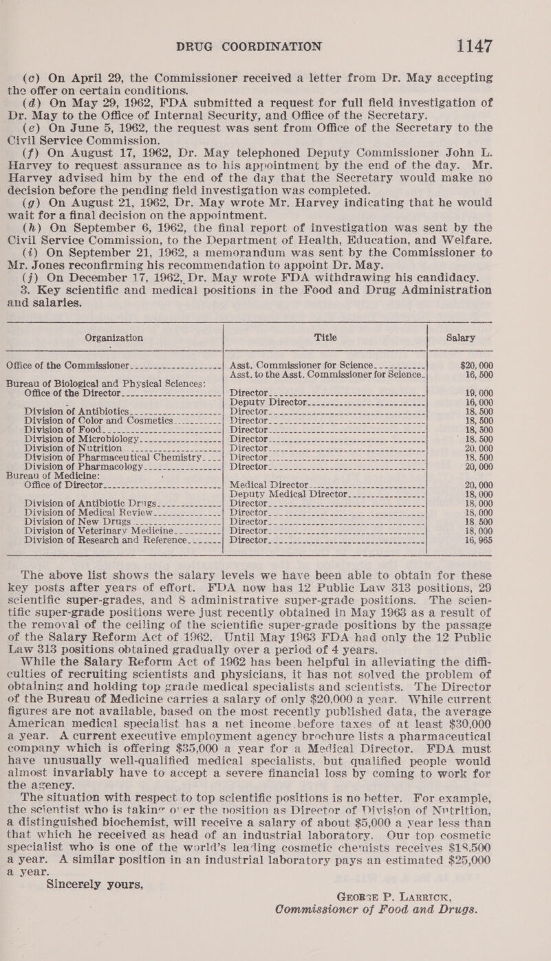 (c) On April 29, the Commissioner received a letter from Dr. May accepting the offer on certain conditions. . (@) On May 29, 1962, FDA submitted a request for full field investigation of Dr. May to the Office of Internal Security, and Office of the Secretary. (e) On June 5, 1962, the request was sent from Office of the Secretary to the Civil Service Commission. (f) On August 17, 1962, Dr. May telephoned Deputy Commissioner John L. Harvey to request assurance as to his appointment by the end of the day. Mr. Harvey advised him by the end of the day that the Secretary would make no decision before the pending field investigation was completed. (g) On August 21, 1962, Dr. May wrote Mr. Harvey indicating that he would wait for a final decision on the appointment. (h) On September 6, 1962, the final report of investigation was sent by the Civil Service Commission, to the Department of Health, Education, and Welfare. (4) On September 21, 1962, a memorandum was sent by the Commissioner to Mr. Jones reconfirming his recommendation to appoint Dr. May. (j) On December 17, 1962, Dr. May wrote FDA withdrawing his candidacy. 3. Key Scientific and medical positions in the Food and Drug Administration and salaries. es Organization Title Salary Office of the Commissioner. __.-_.....-..-__..-- Asst. Commissioner for Science__......._- $20, 000 Asst. to the Asst. Commissioner for Science. 16, 500 Bureau of Biological and Physical Sciences: Office of the Director__....._.....-_----__- DITCCTORS eect ee ok cacde ce bees. Seoeteee. 19, 600 2 Deputy: Director. 22 s2ss5- 2862. Sees 22s. 16, 000 Division of Antibiotics: . 2-5. enone WiITCCEON 5. ae OR 18, 500 Division of Color and Cosmetics._...._-__- DNC ETON eer ees eee nen em ere 18, 500 Divisioniof Food. 2.0 2221.2 2s IDineCtOR ass: | Aeate ees Pe ee Soe ee 18, 500 Division of Microbiology_____.__..-_.____- DATO CHO T= 2 aye ass See tes a he  18, 500 Divisionsof Ninrition. 2... ne NDI CCUOR e222: os wes Soe ese oe 20, 000 Division of Pharmaceutical Chemistry_...| Director___.......-.-.-...-.....-.-......-- 18, 500 Division of Pharmacology.__._.-.-___.--_- Directories S295. 3 pete nt eesscohess 20, 000 Bureau of Medicine: ‘ Officevol Director. 2=— . .. 522 0 eee Miedicalobinrector. 24 os. Jos oe cease 20, 000 Deputy Medical Director__...-...------_- 18, 000 Division of Antibiotic Drugs___..-___-___- IDinechOrs tecse. tees. ease kee. Pree Ee 18, 000 Division of Medical Review___._.-____---- DiTeCtOnene. Bos #2 oe eA, Bae ee ee ee 18, 000 Division of New Drugs .__..-..---_-------- WIKCCtOrs: Peer fae eee fee) bee ae 18, 500 Division of Veterinary Medicine_____-___- Direction et = hes FAs Oe ee ae 18, 000 Division of Research and Reference_____..| Director._..--...-.-----.-_-----------2--- 16, 965 The above list shows the salary levels we have been able to obtain for these key posts after years of effort. FDA now has 12 Public Law 313 positions, 29 scientific super-grades, and 8 administrative super-grade positions. The scien- tific super-grade positions were just recently obtained in May 1963 as a result of the removal of the ceiling of the scientific super-grade positions by the passage of the Salary Reform Act of 1962. Until May 1963 FDA had only the 12 Public Law 3138 positions obtained gradually over a period of 4 years. While the Salary Reform Act of 1962 has been helpful in alleviating the diffi- culties of recruiting scientists and physicians, it has not solved the problem of obtaining and holding top grade medical specialists and scientists. The Director of the Bureau of Medicine carries a salary of only $20,000 a year. While current figures are not available, based on the most recently published data, the average American medical specialist has a net income before taxes of at least $30,000 a year. A current executive employment agency brochure lists a pharmaceutical company which is offering $35,000 a year for a Medical Director. FDA must have unusually well-qualified medical specialists, but qualified people would almost invariably have to accept a severe financial loss by coming to work for the agency. The situation with respect to top scientific positions is no better. For example, the scientist who is takine oer the nosition as Director of Division of Nutrition, a distinguished biochemist, will receive a salary of about $5,000 a vear less than that which he received as head of an industrial laboratory. Our top cosmetic specialist who is one of the world’s lealing cosmetic chemists receives $18,500 a year. A similar position in an industrial laboratory pays an estimated $25,000 a year. Sincerely yours, GEOR3E P. LARRICK, Commissioner of Food and Drugs.