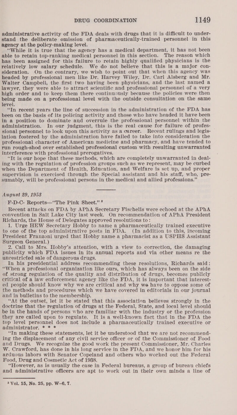 administrative activity of the FDA deals with drugs that it is difficult to under- stand the deliberate omission of pharmaceutically-trained personnel in this agency at the policy-making level. “While it is true that the agency has a medical department, it has not been able to retain top-ranking medical personnel in this section. The reason which has been assigned for this failure to retain highly qualified physicians is the relatively low salary schedule. We do not believe that this is a major con- sideration. On the contrary, we wish to point out that when this agency was headed by professional men like Dr. Harvey Wiley, Dr. Carl Alsberg and Mr. Walter Campbell, the first two having been physicians, and the last named a lawyer, they were able to attract scientific and professional personnel of a very high order and to keep them there continuously because the policies were then being made on a professional level with the outside consultation on the same level. “In recent years the line of succession in the administration of the FDA has been on the basis of its policing activity and those who have headed it have been in a position to dominate and overrule the professional personnel within the administration. In our judgment, this is the real cause for failure of profes- _ sional personnel to look upon this activity asa career. Recent rulings and legis- lation fostered by the administration have failed to take into consideration the professional character of American medicine and pharmacy, and have tended to run rough-shod over established professional custom with resulting unwarranted interference with professional prerogatives. “It is our hope that these methods, which are completely unwarranted in deal- ing with the regulation of profession groups such as we represent, may be curbed when the Department of Health, Education, and Welfare is set up, and proper supervision is exercised through the Special assistant and his staff, who, pre- sumably, will be professional persons in the medical and allied professions.” August 29, 1953 F-D-C- Reports—‘‘The Pink Sheet.” ? Recent attacks on FDA by APhA Secretary Fischelis were echoed at the APhA convention in Salt Lake City last week. On recommendation of APhA President Richards, the House of Delegates approved resolutions to: 1. Urge HEW Secretary Hobby to name a pharmaceutically ceed executive to one of the top administrative posts in FDA. (In addition to this, incoming President Franzoni urged that Hobby name a pharmacist as a USPHS Assistant Surgeon General.) 2. Call to Mrs. Hobby’s attention, with a view to correction, the damaging publicity which FDA issues in its annual reports and via other means re the unrestricted sale of dangerous drugs. In his presidential address recommending these resolutions, Richards said: “When a professional organization like ours, which has always been on the side of strong regulation of the quality and distribution of drugs, becomes publicly critical of a law enforcement agency like the FDA, it is important that interest- ed people should know why we are critical and why we have to oppose some of the methods and procedures which we have covered in editorials in our journal and in bulletins to the membership. “At the outset, let it be stated that this association believes strongly in the doctrine that the ‘regulation of drugs at the Federal, State, and local level should be in the hands of persons who are familiar with the industry or the profession they are called upon to regulate. It is a well-known fact that in the FDA the top level personnel does not include a pharmaceutically trained executive or administrator. * * * “In making these statements, let it be understood that we are not recommend- ing the displacement of any civil service officer or of the Commissioner of Food and Drugs. We recognize the good work the present Commissioner, Mr. Charles W. Crawford, has done in his long service in the FDA, and we honor him for his arduous labors with Senator Copeland and others who worked out the Federal Food, Drug and Cosmetic Act of 1938. “However, as is usually the case in Federal bureaus, a group of bureau chiefs and administrative officers are apt to work out in their own minds a line of