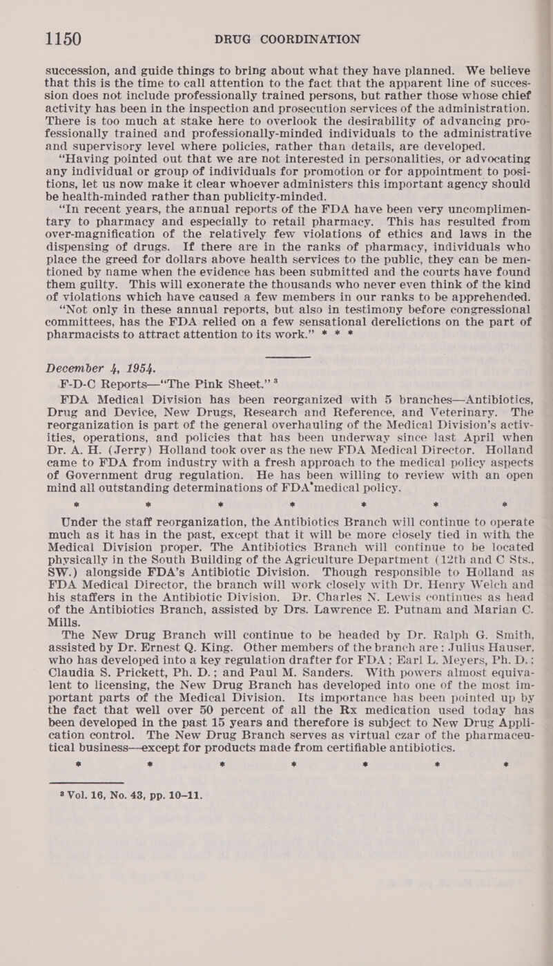 succession, and guide things to bring about what they have planned. We believe that this is the time to call attention to the fact that the apparent line of succes- sion does not include professionally trained persons, but rather those whose chief activity has been in the inspection and prosecution services of the administration. There is too much at stake here to overlook the desirability of advancing pro- fessionally trained and professionally-minded individuals to the administrative and supervisory level where policies, rather than details, are developed. “Having pointed out that we are not interested in personalities, or advocating any individual or group of individuals for promotion or for appointment to posi- tions, let us now make it clear whoever administers this important agency should be health-minded rather than publicity-minded. “In recent years, the annual reports of the FDA have been very uncomplimen- tary to pharmacy and especially to retail pharmacy. This has resulted from over-magnification of the relatively few violations of ethics and laws in the dispensing of drugs. If there are in the ranks of pharmacy, individuals who place the greed for dollars above health services to the public, they can be men- tioned by name when the evidence has been submitted and the courts have found them guilty. This will exonerate the thousands who never even think of the kind of violations which have caused a few members in our ranks to be apprehended. “Not only in these annual reports, but also in testimony before congressional committees, has the FDA relied on a few sensational derelictions on the part of pharmacists to attract attention to its work.” * * * December 4, 1954. F-D-C Reports—“‘The Pink Sheet.” * FDA Medical Division has been reorganized with 5 branches—Antibiotics, Drug and Device, New Drugs, Research and Reference, and Veterinary. The reorganization is part of the general overhauling of the Medical Division’s activ- ities, operations, and policies that has been underway since last April when Dr. A. H. (Jerry) Holland took over as the new FDA Medical Director. Holland came to FDA from industry with a fresh approach to the medical policy aspects of Government drug regulation. He has been willing to review with an open mind all outstanding determinations of FDA’medical policy. cd * i 7 * * ae Under the staff reorganization, the Antibiotics Branch will continue to operate much as it has in the past, except that it will be more closely tied in with the Medical Division proper. The Antibiotics Branch will continue to be located physically in the South Building of the Agriculture Department (12th and C Sts., SW.) alongside FDA’s Antibiotic Division. Though responsible to Holland as FDA. Medical Director, the branch will work closely with Dr. Henry Welch and his staffers in the Antibiotic Division. Dr. Charles N. Lewis continues as head of the Antibiotics Branch, assisted by Drs. Lawrence E. Putnam and Marian C. Mills. The New Drug Branch will continue to be headed by Dr. Ralph G. Smith, assisted by Dr. Ernest Q. King. Other members of the branch are: Julius Hauser, who has developed into a key regulation drafter for FDA ; Earl L. Meyers, Ph. D.: Claudia S. Prickett, Ph. D.; and Paul M. Sanders. With powers almost equiva- lent to licensing, the New Drug Branch has developed into one of the most im- portant parts of the Medical Division. Its importance has been pointed up by the fact that well over 50 percent of all the Rx medication used today has been developed in the past 15 years and therefore is subject to New Drug Appli- eation control. The New Drug Branch serves as virtual czar of the pharmaceu- tical business—except for products made from certifiable antibiotics. = * * * * * ae