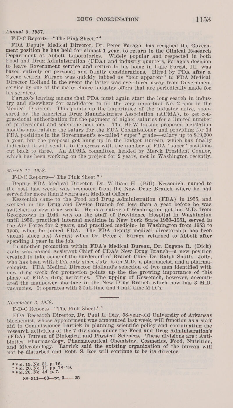 August 5, 1957. F-D-C Reports—“The Pink Sheet.” ° FDA Deputy Medical Director, Dr. Peter Farago, has resigned the Govern- ment position he has held for almost 1 year, to return to the Clinical Research Department at Abbott Laboratories. Widely popular and respected in both food and Drug Administration (FDA) and industry quarters, Farago’s decision to leave Government service and return to his home in Lake Forest, Il., was based entirely on personal and family considerations. Hired by FDA after a 2-year search, Farago was quickly tabbed as “heir apparent” to FDA Medical Director Holland in the event the latter was ever lured away from Government service by one of the many choice industry offers that are periodically made for his services. Farago’s leaving means that FDA must again start the long search in indus- try and elsewhere for candidates to fill the very important No. 2 spot in the Medical Division. This points up the importance of the industry drive, spon- sored by the American Drug Manufacturers Association (ADMA), to get con- gressional authorization for, the payment of higher salaries for a limited number of professional and scientific positions. The HHEW topside proposed legislation months ago raising the salary for the FDA Commissioner and providing for 14 FDA positions in the Government’s so-called “super” grade—salary up to $19,000 a year, but the proposal got hung up in the Budget Bureau, which has finally indicated it will send it to Congress with the number of FDA “super” positions cut back to three. An ADMA committee, headed by Merck President Connor, which has been working on the project for 2 years, met in Washington recently. March 17, 1958. F-D-C Reports—‘“‘The Pink Sheet.” * Deputy FDA Medical Director, Dr. William H. (Bill) Kessenich, named to the post last week, was promoted from the New Drug Branch where he had served for more than 2 years as a Medical Officer. Kessenich came to the Food and Drug Administration (FDA) in 1955, and worked in the Drug and Device Branch for less than a year before he was switched to new drug work. He is a native of Washington, got his M.D. from Georgetown in 1946, was on the staff of Providence Hospital in Washington until 1950, practiced internal medicine in New York State 1950-1951, served in the Air Force for 2 years, and practiced medicine in Washington from 1953 to 1955, when he joined FDA. The FDA deputy medical directorship has been vacant since last August when Dr. Peter J. Farago returned to Abbott after spending 1 year in the job. In another promotion within FDA’s Medical Bureau, Dr. Hugene R. (Dick) Jolly was named Assistant Chief of FDA’s New Drug Branch—a new position created to take some of the burden off of Branch Chief Dr. Ralph Smith. Jolly, who has been with FDA only since July, is an M.D., a pharmacist, and a pharma- ecologist. FDA Medical Director Holland’s selection of two men identified with new drug work for promotion points up the the growing importance of this -phase of FDA’s drug activities. The upping of Kessenich, however, accentu- ated the manpower shortage in the New Drug Branch which now has 3 M.D. - vacancies. It operates with 3 full-time and 4 haif-time M.D.’s. November 3, 1958. ¥-D-C Reports—“The Pink Sheet.” ® FDA Researeh Director, Dr. Paul L. Day, 58-year-old University of Arkansas biochemist, whose appointment was announced last week, will function as a staff aid to Commissioner Larrick in planning scientific policy and coordinating the research activities of the 7 divisions under the Food and Drug Administration’s (FDA) Bureau of Biological and Physical Sciences. These divisions are: Anti- biotics, Pharmacology, Pharmaceutical Chemistry, Cosmetics, Food, Nutrition, and Microbiology. Larrick said the existing organization of the bureau will not be disturbed and Robt. S. Roe will continue to be its director.  6 Vol. 19, No. 81, p. 16. 7Vol. 90, No. 11. pp. 18-19. 8 Vol. 20, No. 44, p. 7. 88-311—63—pt. 325