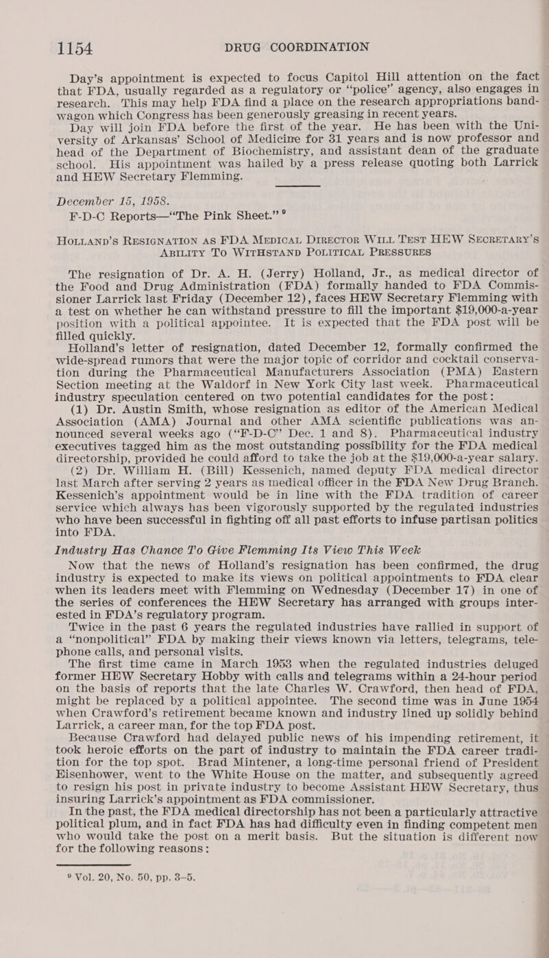 Day’s appointment is expected to focus Capitol Hill attention on the fact that FDA, usually regarded as a regulatory or ‘“nolice’ agency, also engages in research. This may help FDA find a place on the research appropriations band- wagon which Congress has been generously greasing in recent years. Day will join FDA before the first of the year. He has been with the Uni- versity of Arkansas’ School of Medicine for 31 years and is now professor and head of the Department of Biochemistry, and assistant dean of the graduate school. His appointment was hailed by a press release quoting both Larrick and HEW Secretary Flemming. December 15, 1958. F-D-C Reports—“The Pink Sheet.” ° HOLLAND’S RESIGNATION AS FDA MepiIcAL Director WILL Test HEW SEcRETARY’S ABILITY TO WITHSTAND POLITICAL PRESSURES The resignation of Dr. A. H. (Jerry) Holland, Jr., as medical director of the Food and Drug Administration (FDA) formally handed to FDA Commis- sioner Larrick last Friday (December 12), faces HEW Secretary Flemming with a test on whether he can withstand pressure to fill the important $19,000-a-year position with a political appointee. It is expected that the FDA post will be filled quickly. Holland’s letter of resignation, dated December 12, formally confirmed the wide-spread rumors that were the major topic of corridor and cocktail conserva- tion during the Pharmaceutical Manufacturers Association (PMA) Eastern Section meeting at the Waldorf in New York City last week. Pharmaceutical industry speculation centered on two potential candidates for the post: (1) Dr. Austin Smith, whose resignation as editor of the American Medical Association (AMA) Journal and other AMA scientific publications was an- nounced several weeks ago (“‘F-D-C” Dec. 1 and 8). Pharmaceutical industry executives tagged him as the most outstanding possibility for the FDA medical directorship, provided he could afford to take the job at the $19,000-a-year salary. (2) Dr. William H. (Bill) Kessenich, named deputy FDA medical director last March after serving 2 years as medical officer in the FDA New Drug Branch. Kessenich’s appointment would be in line with the FDA tradition of career service which always has been vigorously supported by the regulated industries who have been successful in fighting off all past efforts to infuse partisan politics into FDA. Industry Has Chance To Give Flemming Its View This Week Now that the news of Holland’s resignation has been confirmed, the drug industry is expected to make its views on political appointments to FDA clear when its leaders meet with Flemming on Wednesday (December 17) in one of the series of conferences the HEW Secretary has arranged with groups inter- ested in FDA’s regulatory program. Twice in the past 6 years the regulated industries have rallied in support of a “nonpolitical” FDA by making their views known via letters, telegrams, tele- phone calls, and personal visits. The first time came in March 1953 when the regulated industries deluged former HEW Secretary Hobby with calls and telegrams within a 24-hour period on the basis of reports that the late Charles W. Crawford, then head of FDA, might be replaced by a political appointee. The second time was in June 1954 when Crawford’s retirement became known and industry lined up solidly behind Larrick, a career man, for the top FDA post. Because Crawford had delayed public news of his impending retirement, it took heroic efforts on the part of industry to maintain the FDA career tradi- tion for the top spot. Brad Mintener, a long-time personal friend of President Hisenhower, went to the White House on the matter, and subsequently agreed to resign his post in private industry to become Assistant HEW Secretary, thus insuring Larrick’s appointment as FDA commissioner. In the past, the FDA medical directorship has not been a particularly attractive political plum, and in fact FDA has had difficulty even in finding competent men who would take the post on a merit basis. But the situation is different now for the following reasons: