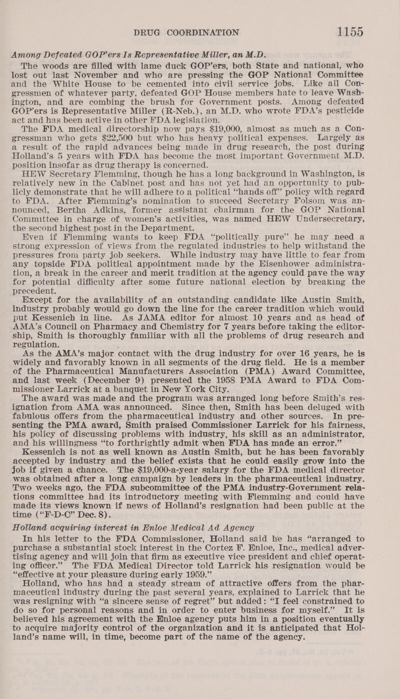 Among Defeated GOP’ers Is Representative Miller, an M.D. The woods are filled with lame duck GOP’ers, both State and national, who lost out last November and who are pressing the GOP National Committee and the White House to be cemented into civil service jobs. Like all Con- gressmen of whatever party, defeated GOP House members hate to leave Wash- ington, and are combing the brush for Government posts. Among defeated GOP’ers is Representative Miller (R-Neb.), an M.D. who wrote FDA’s pesticide act and has been active in other FDA legislation. The FDA medical directorship now pays $19,000, almost as eth as a Con- gressman who gets $22,500 but who has heavy political expenses. Largely as a result of the rapid advances being made in drug research, the post during Holland’s 5 years with FDA has become the most important Government M.D. position insofar as drug therapy is concerned. HEW Secretary Flemming, though he has a long background in Washington, is relatively new in the Cabinet post and has not yet had an opportunity to pub- licly demonstrate that he will adhere to a political “hands off” policy with regard to FDA. After Flemming’s nomination to succeed Secretary Folsom was an- nounced, Bertha Adkins, former assistant chairman for the GOP National Committee in charge of women’s activities, was named HEW Undersecretary, the second highest post in the Department. Even if Flemming wants to keep FDA “politically pure’ he may need a strong expression of views from the regulated industries to help withstand the pressures from party job Seekers. While industry may have little to fear from any topside FDA political appointment made by the Hisenhower administra- tion, a break in the career and merit tradition at the agency could pave the way for potential difficulty after some future national election by breaking the precedent. Except for the availability of an outstanding candidate like Austin Smith, industry probably would go down the line for the career tradition which would put Kessenich in line. As JAMA editor for almost 10 years and as head of AMA’s Council on Pharmacy and Chemistry for 7 years before taking the editor- ship, Smith is thoroughly familiar with all the problems of drug research and regulation. As the AMA’s major contact with the drug industry for over 16 years, he is widely and favorably known in all segments of the drug field. He is a member of the Pharmaceutical Manufacturers Association (PMA) Award Committee, and last week (December 9) presented the 1958 PMA Award to FDA Com- missioner Larrick at a banquet in New York City. The award was made and the program was arranged long before Smith’s res- ignation from AMA was announced. Since then, Smith has been deluged with fabulous offers from the pharmaceutical industry and other sources. In pre- senting the PMA award, Smith praised Commissioner Larrick for his fairness, his policy of discussing problems with industry, his skill as an administrator, and his willingness “to forthrightly admit when EDA has made an error.” Kessenich is not as well known as Austin Smith, but he has been favorably accepted by industry and the belief exists that he could easily grow into the job if given a chance. The $19,000-a-year salary for the FDA medical director was obtained after a long campaign by leaders in the pharmaceutical industry. Two weeks ago, the FDA subcommittee of the PMA industry-Government rela- tions committee had its introductory meeting with Flemming and could have made its views known if news of Holland’s resignation had been public at the time (“F-D-C” Dec. 8). Holland acquiring interest in Enloe Medical Ad Agency In his letter to the FDA Commissioner, Holland said he has “arranged to purchase a substantial stock interest in the Cortez F. Enloe, Inc., medical adver- tising agency and will join that firm as executive vice president and chief operat- ing officer.’ The FDA Medical Director told Larrick his resignation would be “effective at your pleasure during early 1959.” Holland, who has had a steady stream of attractive offers from the phar- maceutical industry during the past several years, explained to Larrick that he was resigning with ‘a sincere sense of regret” but added: “I feel constrained to do so for personal reasons and in order to enter business for myself.” It is believed his agreement with the Enloe agency puts him in a position eventually to acquire majority control of the organization and it is anticipated that Hol- land’s name will, in time, become part of the name of the agency.
