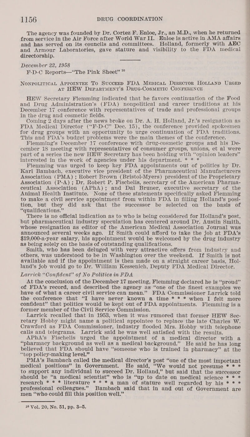 The agency was founded by Dr. Cortez F. Enloe, Jr., an M.D., when he returned from service in the Air Force after World WarII. Enloe is active in AMA affairs and has served on its councils and committees. Holland, formerly with AHC and Armour Laboratories, gave stature and visibility to the FDA medical directorship. December 22, 1958 F-D-C Reports—“The Pink Sheet” *° NonpPpouiticAL APPOINTEE To SuccEED FDA MeEpIcAL DIRECTOR HOLLAND URGED AT HEW DEPARTMENT’S DruG-CoSMETIC CONFERENCE HEW Secretary Flemming indicated that he favors continuation of the Food and Drug Administration’s (FDA) nonpolitical and career traditions at his December 17 conference with representatives of trade and professional groups in the drug and cosmetic fields. Coming 2 days after the news broke on Dr. A. H. Holland, Jr.’s resignation as FDA Medical Director (‘‘F-D-C” Dec. 15), the conference provided spokesmen for drug groups with an opportunity to urge continuation of FDA traditions. This and FEDA’s budget problems were the main themes of the conference. Flemming’s December 17 conference with drug-cosmetic groups and his De- cember 18 meeting with representatives of consumer groups, unions, et al were part of a series the new HEW Secretary has been holding with “‘opinion leaders” interested in the work of agencies under his department. * * * Flemming was urged to keep key FDA appointments out of politics by Dr. Karl Bambach, executive vice president of the Pharmaceutical Manufacturers Association (PMA) ; Robert Brown (Bristol-Myers) president of the Proprietary Association (P-A) ; Dr. Robert P. Fischelis, secretary of the American Pharma- ceutical Association (APhA); and Dal Bruner, executive secretary of the Animal Health Institute. None of these statements specifically asked Flemming to make a civil service appointment from within FDA in filling Holland’s posi- tion, but they did ask that the successor be selected on the basis of “qualifications.” There is no official indication as to who is being considered for Holland’s post, but pharmaceutical industry speculation has centered around Dr. Austin Smith, whose resignation as editor of the American Medical Association Journal was announced several weeks ago. If Smith could afford to take the job at FDA’s $19,000-a-year salary, his appointment would be welcomed by the drug industry as being solely on the basis of outstanding qualifications. Smith, who has been deluged with very attractive offers from industry and others, was understood to be in Washington over the weekend. If Smith is not available and if the appointment is then made on a straight career basis, Hol- land’s job would go to Dr. William Kessenich, Deputy FDA Medical Director. Larrick “Confident” of No Politics in FDA At the conclusion of the December 17 meeting, Flemming declared he is “proud” of FDA’s record, and described the agency as “one of the finest examples we have of what a career civil service can mean.” FDA Commissioner Larrick told the conference that “I have never known a time * * * when I felt more confident” that politics would be kept out of FDA appointments. Flemming is a former member of the Civil Service Commission. Larrick recalled that in 1953, when it was rumored that former HEW Sec- retary Hobby might name a political appointee to replace the late Charles W. Crawford as FDA Commissioner, industry flooded Mrs. Hobby with telephone calls and telegrams. Larrick said he was well satisfied with the results. APhA’s Fischelis urged the appointment of a medical director with a “pharmacy background as well as a medical background.” He said he has long believed that FDA should have “someone who is trained in pharmacy” at the “top policy-making level.” PMA’s Bambach called the medical director’s post “one of the most important medical positions” in Government. He said, “We would not presume * * * to support any individual to succeed Dr. Holland,” but said that the successor should be “a medical scientist” who is “up to date on medical science * * * research * * * literature * * * a man of stature well regarded by his * * * professional colleagues.” Bambach said that in and out of Government are men “who could fill this position well.”
