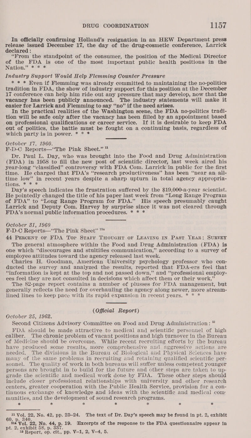 In officially confirming Holland’s resignation in an HEW Department press release issued December 17, the day of the drug-cosmetic conference, Larrick declared : “From the standpoint of the consumer, the position of the Medical Director of the FDA is one of the most important public health positions in the INatLOnN.? te Industry Support Would Help Flemming Counter Pressure * * * Hven if Flemming was already committed to maintaining the no-politics tradition in FDA, the show of industry support for this position at the December 17 conference can help him ride out any pressure that may develop, now that the vacancy has been publicly announced. The industry statements will make it easier for Larrick and Flemming to say “‘no” if the need arises. In the practical realities of the Washington scene, the FDA no-politics tradi- tion will be safe only after the vacancy has been filled by an appointment based on professional qualifications or career service. If it is desirable to keep FDA out of politics, the battle must be fought on a continuing basis, regardless of which party is in power. * * * October 17, 1960. F-D-C Reports—“The Pink Sheet.” 7 Dr. Paul L. Day, who was brought into the Food and Drug Administration (FDA) in 1958 to fill the new post of scientific director, last week aired his year-long ‘classified’ controversy with FDA Com. Larrick in public for the first time. He charged that FDA’s “research productiveness” has been “near an all- time low” in recent years despite a sharp upturn in total agency appropria- Mons, + * * Day’s speech indicates the frustration suffered by the $19,000-a-year scientist. He pointedly changed the title of his paper last week from “Long Range Program of FDA” to “Long Range Program for FDA.” His speech presumably caught Larrick and Deputy Com. Harvey by surprise since it was not cleared through FDA’s normal public information procedures. * * * October 31, 1960 F-D-C Reports—‘“‘The Pink Sheet” ™ 44 PERCENT OF FDA Tor Starr THOUGHT OF LEAVING IN PAST YEAR: SURVEY The general atmosphere within the Food and Drug Administration (FDA) is one which “discourages and stultifies communication,” according to a survey of employee attitudes toward the agency released last week. Charles H. Goodman, American University psychology professor who con- ducted the survey and analyzed the results, reported that FDA-ers feel that “information is kept at the top and not passed down,” and “professional employ- ees feel they are not consulted in decisions which affect them or their work.” The 82-page report contains a number of plusses for FDA management, but generally refiects the need for overhauling the agency along newer, more stream- lined lines to keep pace with its rapid expansion in recent years. * * * (Official Report) October 25, 1962. Second Citizens Advisory Committee on Food and Drug Administration: ” FDA. should be made attractive to medical and scientific personnel of high ealiber. The chronic problem of vacant positions and high turnover in the Bureau of Medicine should be overcome. While recent recruiting efforts by the bureau have produced some results, more comprehensive and aggressive actions are needed, The divisions in the Bureau of Biological and Physical Sciences have many of the same problems in recruiting and retaining qualified scientific per- sonnel. The quality of work in both bureaus will suffer unless competent younger persons are brought in to build for the future and other steps are taken to up- grade the scientific and medical work done by FDA. These other steps should include closer professional relationships with university and other research centers, greater cooperation with the Public Health Service, provision for a con- tinuous exchange of knowledge and ideas with the Scientific and medical com: munities, and the development of sound research programs. * * BB * * * * i Vol. 22, No. 42, pp. 23-24. The text of Dr. Day’s speech may be found in pt. 2, exhibit 60, p. 340. 1a Vol. 22, No. 44, p. 19. Hxcerpts of the response to the FDA questionnaire appear in pt. 2, exhibit 58, p. 3387. 12 Report, op. cit., pp. V—1, 2, V—4, 5.