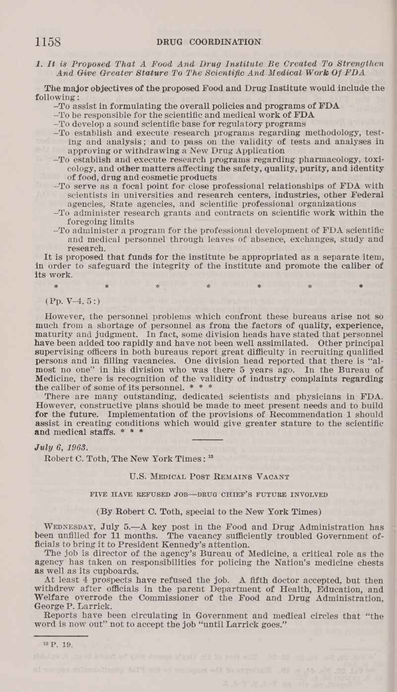 1. It is Proposed That A Food And Drug Institute Be Created To Strengthen And Give Greater Stature To The Scientific And Medical Work Of FDA The major objectives of the proposed Food and Drug Institute would include the following: —To assist in formulating the overall policies and programs of FDA —T'o be responsible for the scientific and medical work of FDA —To develop a sound scientific base for regulatory programs —To establish and execute research programs regarding methodology, test- ing and analysis; and to pass on the validity of tests and analyses in approving or withdrawing a New Drug Application —To establish and execute research programs regarding pharmacology, toxi- cology, and other matters affecting the safety, quality, purity, and identity of food, drug and cosmetic products —To serve as a focal point for close professional relationships of FDA with scientists in universities and research centers, industries, other Federal agencies, State agencies, and scientific professional organizations —To administer research grants and contracts on scientific work within the foregoing limits —To administer a program for the professional development of FDA scientific and medical personnel through leaves of absence, exchanges, study and research. It is proposed that funds for the institute be appropriated as a separate item, in order to safeguard the integrity of the institute and promote the caliber of its work. * * * * * * * (Pp. V-4, 5:) However, the personnel problems which confront these bureaus arise not so much from a shortage of personnel as from the factors of quality, experience, maturity and judgment. In fact, some division heads have stated that personnel have been added too rapidly and have not been well assimilated. Other principal supervising officers in both bureaus report great difficulty in recruiting qualified persons and in filling vacancies. One division head reported that there is “al- most no one” in his division who was there 5 years ago. In the Bureau of Medicine, there is recognition of the validity of industry Sie ELS regarding the caliber of some of its personnel. * * * There are many outstanding, dedicated soientists and pha iainne in FDA. However, constructive plans should be made to meet present needs and to build for the future. Implementation of the provisions of Recommendation 1 should assist in creating conditions which would give greater stature to the scientific and medical staffs. * * * July 6, 1963. Robert C. Toth, The New York Times: * U.S. MepicaL Post REMAINS VACANT FIVE HAVE REFUSED JOB—DRUG CHIEF’S FUTURE INVOLVED (By Robert C. Toth, special to the New York Times) WEDNESDAY, July 5.—A key post in the Food and Drug Administration has been unfilled for 11 months. The vacancy sufficiently troubled Government of- ficials to bring it to President Kennedy’s attention. The job is director of the agency’s Bureau of Medicine, a critical role as the agency has taken on responsibilities for policing the Nation’s medicine chests as well as its cupboards. At least 4 prospects have refused the job. A fifth doctor accepted, but then withdrew after officials in the parent Department of Health, Education, and Welfare overrode the Commissioner of the Food and Drug Administration, George P. Larrick. Reports have been circulating in Government and medical circles that “the word is now out” not to accept the job “‘until Larrick goes.” 7 P 1o.