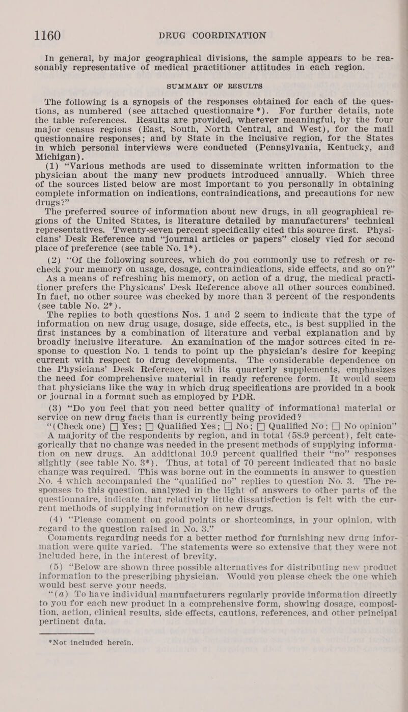 In general, by major geographical divisions, the sample appears to be rea- sonably representative of medical practitioner attitudes in each region. SUMMARY OF RESULTS The following is a synopsis of the responses obtained for each of the ques- tions, aS numbered (see attached questionnaire *). For further details, note the table references. Results are provided, wherever meaningful, by the four major census regions (East, South, North Central, and West), for the mail questionnaire responses; and by State in the inclusive region, for the States in which personal interviews were conducted (Pennsylvania, Kentucky, and Michigan). (1) “Various methods are used to disseminate written information to the physician about the many new products introduced annually. Which three of the sources listed below are most important to you personally in obtaining complete information on indications, contraindications, and precautions for new drugs?” The preferred source of information about new drugs, in all geographical re- gions of the United States, is literature detailed by manufacturers’ technical representatives. Twenty-seven percent specifically cited this source first. Physi- cians’ Desk Reference and “journal articles or papers” closely vied for second place of preference (see table No. 1*). (2) “Of the following sources, which do you commonly use to refresh or re- check your memory on usage, dosage, contraindications, side effects, and so on?’ As a means of refreshing his memory, on action of a drug, the medical practi- tioner prefers the Physicans’ Desk Reference above all other sources combined. In fact, no other source was checked by more than 3 percent of the respondents (see table No. 2*). The replies to both questions Nos. 1 and 2 seem to indicate that the type of information on new drug usage, dosage, side effects, etc., is best supplied in the first instances by a combination of literature and verbal explanation and by broadly inclusive literature. An examination of the major sources cited in re- sponse to question No. 1 tends to point up the physician’s desire for keeping current with respect to drug developments. The considerable dependence on the Physicians’ Desk Reference, with its quarterly supplements, emphasizes the need for comprehensive material in ready reference form. It would seem that physicians like the way in which drug specifications are provided in a book or journal in a format such as employed by PDR. . (3) “Do you feel that you need better quality of informational material or service on new drug facts than is currently being provided? “(Check one) [J Yes; [J Qualified Yes; (] No; [J Qualified No; (] No opinion” A majority of the respondents by region, and in total (58.9 percent), felt cate- gorically that no change was needed in the present methods of supplying informa- tion on new drugs. An additional 10.9 percent qualified their ‘no’ responses slightly (see table No. 3*). Thus, at total of 70 percent indicated that no basic change was required. This was borne out in the comments in answer to question No. 4 which accompanied the “qualified no” replies to question No. 8. The re- sponses to this question, analyzed in the light of answers to other parts of the questionnaire, indicate that relatively little dissatisfection is felt with the cur- rent methods of supplying information on new drugs. (4) “Please comment on good points or shortcomings, in your opinion, with regard to the question raised in No. 3.” Comments regarding needs for a better method for furnishing new drug infor- mation were quite varied. The statements were so extensive that they were not included here, in the interest of brevity. (5) “Below are shown three possible alternatives for distributing new product information to the prescribing physician. Would you please check the one which would best serve your needs. “(a) To have individual manufacturers regularly provide information directly to you for each new product in a comprehensive form, showing dosage, composi- tion, action, clinical results, side effects, cautions, references, and other principal pertinent data.