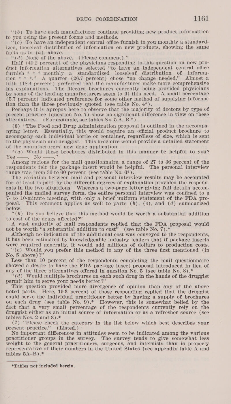 “(b) To have each manufacturer continue providing new product information to you using the present forms and methods. “(c¢) To have an independent central office furnish to you monthly a standard- ized, looseleaf distribution of information on new products, showing the same facts as in (@), above. “(d) None of the above. (Please comment).” Half (49.2 percent) of the physicians responding to this question on new pro- duct information. alternatives selected ‘‘to have an independent. central office furnish * * * monthly a standardized looseleaf distribution of informa- tion * * *,.” A quarter (26.7 percent) chose “no change needed.” Almost a fifth (18.4 percent) preferred that the manufacturer make more comprehensive his explanations. The filecard brochures currently being provided physicians by some of the leading manufacturers seem to fit this need. A small percentage (5.7 percent) indicated preference for some other method of supplying informa- tion than the three previously quoted (see table No. 4*). Perhaps it is apropos here to observe that the majority of doctors by type of present practice (question No. 7) show no significant difference in view on these alternatives. (For example; see tables No. 5 A, B.*) (6) “The Food and Drug Administration proposal is outlined in the accompa- nying letter. Hssentially, this would require an official product brochure to accompany each individual bottle or container, regardless of size, which is sent to the physician and druggist. This brochure would provide a detailed statement of the manufacturers’ new drug application. (a) Would these brochures distributed in this manner be helpful to you? Yes No ee Among regions for the mail questionnaire, a range of 27 to 36 percent of the respondents felt the package insert would be helpful. The personal interview range was from 36 to 60 percent (see table No. 6*). The variation between mail and personal interview results may be accounted for, at least in part, by the different degrees of explanation provided the respond- ents in the two situations. Whereas a two-page letter giving full details accom- panied the mailed survey form, the entire personal interview was confined to a 7- to 10-minute meeting, with only a brief uniform statement of the FDA pro- posal. This comment applies as well to parts (0), (c), and (@) summarized below. “(b) Do you believe that this method would be worth a substantial addition to cost of the drugs affected ?” A vast majority of mail respondents replied that the FDA proposal would not be worth ‘a substantial addition to cost” (see table No. 7).* Although no indication of the additional cost was conveyed to the respondents, it has been estimated by knowledgeable industry leaders that if package inserts were required generally, it would add millions of dollars to production costs. “(c) Would you prefer this method to any of the three first mentioned (in No. 5 above) ?” Less than 10 percent of the respondents completing the mail questionnaire showed a desire to have the FDA package insert proposal introduced in lieu of any of the three alternatives offered in question No. 5 (see table No. 8).* ~ “(d) Would multiple brochures on each such drug in the hands of the druggist _ permit him to serve your needs better?” This question provided more divergence of opinion than any of the above noted parts. Here, 19.8 percent of those responding replied that the druggist could serve the individual practitioner better by having a supply of brochures on each drug (see table No. 9).* However, this is somewhat belied by the fact that a very small percentage of the respondents currently rely on the druggist either as an initial source of information or as a refresher source (see tables Nos. 2 and 3).* (7) “Please check the category in the list below which best describes your present practice.” (Listed.) ~ No important differences in attitudes seem to be indicated among the various practitioner groups in the survey. The survey tends to give somewhat less weight to the general practitioners, surgeons, and internists than is properly representative of their numbers in the United States (see appendix table A and tables 5A-B).*  