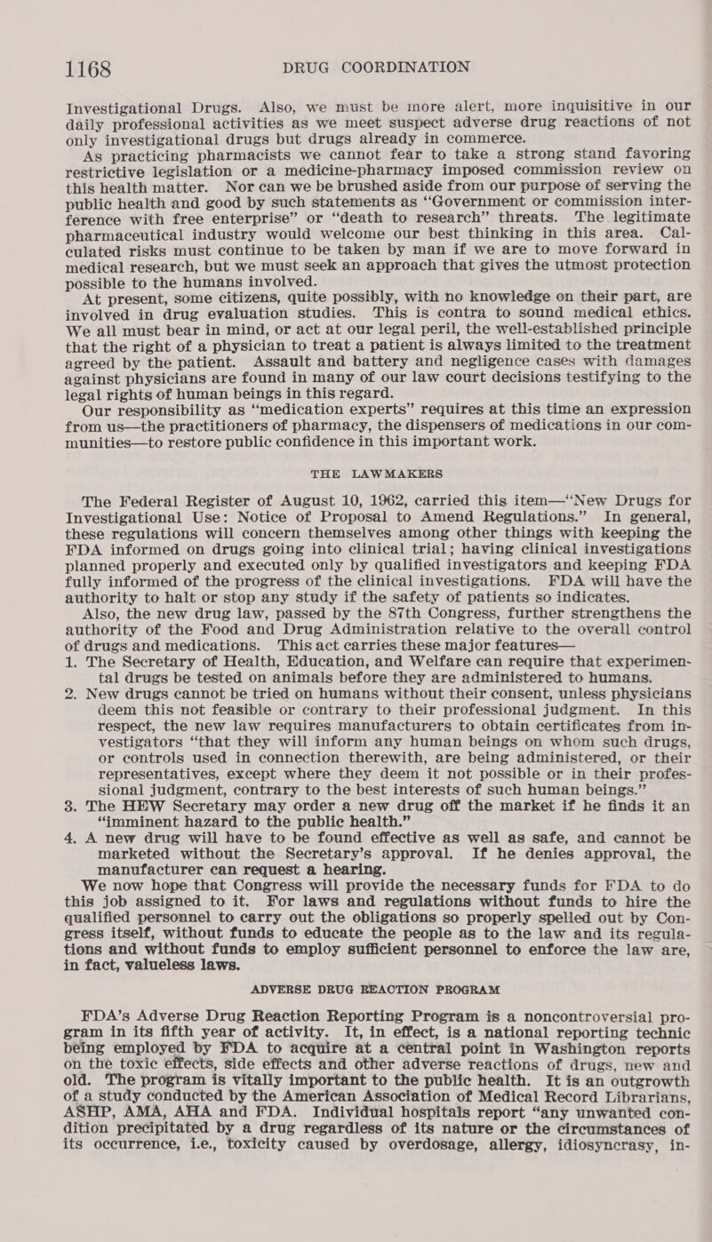 Investigational Drugs. Also, we must be more alert, more inquisitive in our daily professional activities as we meet suspect adverse drug reactions of not only investigational drugs but drugs already in commerce. As practicing pharmacists we cannot fear to take a strong stand favoring restrictive legislation or a medicine-pharmacy imposed commission review on this health matter. Nor can we be brushed aside from our purpose of serving the public health and good by such statements as “Government or commission inter- ference with free enterprise” or ‘death to research” threats. The legitimate pharmaceutical industry would welcome our best thinking in this area. Cal- culated risks must continue to be taken by man if we are to move forward in medical research, but we must seek an approach that gives the utmost protection possible to the humans involved. At present, some citizens, quite possibly, with no knowledge on their part, are involved in drug evaluation studies. This is contra to sound medical ethics. We all must bear in mind, or act at our legal peril, the well-established principle that the right of a physician to treat a patient is always limited to the treatment agreed by the patient. Assault and battery and negligence cases with damages against physicians are found in many of our law court decisions testifying to the legal rights of human beings in this regard. Our responsibility as “medication experts” requires at this time an expression from us—the practitioners of pharmacy, the dispensers of medications in our com- munities—to restore public confidence in this important work. THE LAWMAKERS The Federal Register of August 10, 1962, carried this item—‘‘New Drugs for Investigational Use: Notice of Proposal to Amend Regulations.” In general, these regulations will concern themselves among other things with keeping the FDA informed on drugs going into clinical trial; having clinical investigations planned properly and executed only by qualified investigators and keeping FDA fully informed of the progress of the clinical investigations. FDA will have the authority to halt or stop any study if the safety of patients so indicates. Also, the new drug law, passed by the 87th Congress, further strengthens the authority of the Food and Drug Administration relative to the overall control of drugs and medications. This act carries these major features— 1. The Secretary of Health, Education, and Welfare can require that experimen- tal drugs be tested on animals before they are administered to humans. 2. New drugs cannot be tried on humans without their consent, unless physicians deem this not feasible or contrary to their professional judgment. In this respect, the new law requires manufacturers to obtain certificates from in- vestigators “that they will inform any human beings on whom such drugs, or controls used in connection therewith, are being administered, or their representatives, except where they deem it not possible or in their profes- sional judgment, contrary to the best interests of such human beings.” 3. The HEW Secretary may order a new drug off the market if he finds it an “imminent hazard to the public health.” 4, A new drug will have to be found effective as well as safe, and cannot be marketed without the Secretary’s approval. If he denies approval, the manufacturer can request a hearing. We now hope that Congress will provide the necessary funds for FDA to do this job assigned to it. For laws and regulations without funds to hire the qualified personnel to carry out the obligations so properly spelled out by Con- gress itself, without funds to educate the people as to the law and its regula- tions and without funds to employ sufficient personnel to enforce the law are, in fact, valueless laws. ADVERSE DRUG REACTION PROGRAM FDA’s Adverse Drug Reaction Reporting Program is a noncontroversial pro- gram in its fifth year of activity. It, in effect, is a national reporting technic being employed by FDA to acquire at a central point in Washington reports on the toxic effects, side effects and other adverse reactions of drugs, new and old. The program is vitally important to the public health. It is an outgrowth of a study conducted by the American Association of Medical Record Librarians, ASHP, AMA, AHA and FDA. Individual hospitals report “any unwanted con- dition precipitated by a drug regardless of its nature or the circumstances of its occurrence, i.e., toxicity caused by overdosage, allergy, idiosyncrasy, in-