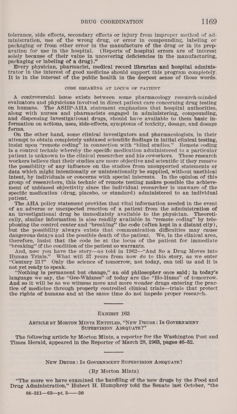 tolerance, side effects, secondary effects or injury from improper method of ad- ministration, use of the wrong drug, or error in compounding, labeling or packaging or from other error in the manufacture of the drug or in its prep- aration for use in the hospital. (Reports of hospital errors are of interest solely because of their value in uncovering deficiencies in the manufacturing, packaging or labeling of a drug).” Hvery physician, pharmacist, medical record librarian and hospital adminis- trator in the interest of good medicine should support this program completely. It is in the interest of the public health in the deepest sense of those words. CODE BREAKING AT LOCUS OF PATIENT A controversial issue exists between some pharmacology research-minded evaluators and physicians involved in direct patient care concerning drug testing on humans. The ASHP-AHA statement emphasizes that hospital authorities, along with nurses and pharmacists engaged in administering, compounding, and dispensing investigational drugs, should have available to them basic in- At begiay on actions, uses, side-effects, symptoms of toxicity, dosage, and dosage orms. On the other hand, some clinical investigators and pharmacologists, in their attempt to obtain completely unbiased scientific findings in initial clinical testing, insist upon “remote coding” in connection with “blind studies.” Remote coding is a control technic whereby the specific medication administered to a particular patient is unknown to the clinical researcher and his coworkers. These research workers believe that their studies are more objective and scientific if they remove the possibility of any influence on the studies from unsupported statements or data which might intentionally or unintentionally be supplied, without unethical intent, by individuals or concerns with special interests. In the opinion of this group of researchers, this technic of remote testing makes possible the achieve- ment of unbiased objectivity since the individual researcher is unaware of the specific medication (drug, placebo, or standard) administered to an individual patient. The AHA policy statement provides that vital information needed in the event of an adverse or unexpected reaction of a patient from the administration of an investigational drug be immediately available to the physician. Theoreti- cally, similar information is also readily available in “remote coding” by tele- phoning the control center and “breaking” the code (often kept in a distant city), but the possibility always exists that communication difficulties may cause dangerous delays and the possible death of the patient. We, in the clinical area, therefore, insist that the code be at the locus of the patient for immediate “breaking” if the condition of the patient so warrants. And, now you have the story—as told in 1962—‘“‘And So a Drug Moves into Human Trials.” What will 37 years from now do to this story, as we enter “Century 21?” Only the science of tomorrow, not today, can tell us and it is not yet ready to speak. “Nothing is permanent but change,” an old philosopher once said; in today’s language we say, the “Gee-Whizzes” of today are the “Ho-Hums” of tomorrow. And so it will be as we witness more and more wonder drugs entering the prac- tice of medicine through properly controlled clinical trials—trials that protect the rights of humans and at the same time do not impede proper research. EXHIBIT 163 ARTICLE BY MorTON MINTz ENTITLED, “New Drues : Is GOVERNMENT SUPERVISION ADEQUATE ?”’ The following article by Morton Mintz, a reporter for the Washington Post and Times Herald, appeared in the Reporter of March 28, 1968, pages 46-52. New Drues: Is GOVERNMENT SUPERVISION ADEQUATE? (By Morton Mintz) “The more we have examined the handling of the new drugs by the Food and Drug Administration,” Hubert H. Humphrey told the Senate last October, “the 88-311—63'—pt. 326)