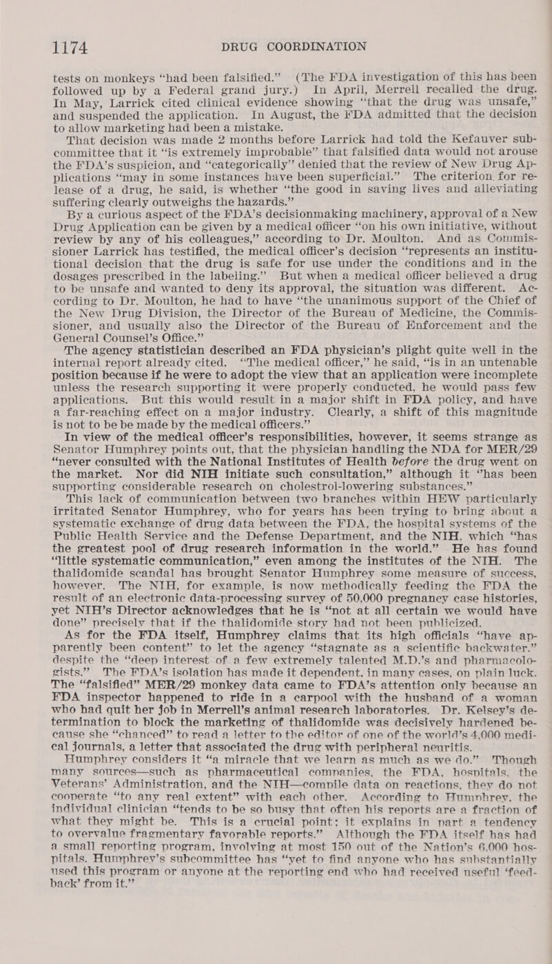 tests on monkeys “had been falsified.” (The FDA investigation of this has been followed up by a Federal grand jury.) In April, Merrell recalled the drug. In May, Larrick cited clinical evidence showing “‘that the drug was unsafe,” and suspended the application. In August, the FDA admitted that the decision to allow marketing had been a mistake. That decision was made 2 months before Larrick had told the Kefauver sub- committee that it “is extremely improbable” that falsified data would not arouse the FDA’s suspicion, and “categorically” denied that the review of New Drug Ap- plications “may in some instances have been superficial.” The criterion. for re- lease of a drug, he said, is whether ‘“‘the good in saving lives and alleviating suffering clearly outweighs the hazards.” By a curious aspect of the FDA’s decisionmaking machinery, approval of a New Drug Application can be given by a medical officer ‘‘on his own initiative, without review by any of his colleagues,’ according to Dr. Moulton. And as Commis- sioner Larrick has testified, the medical officer’s decision “represents an institu- tional decision that the drug is safe for use under the conditions and in the dosages prescribed in the labeling.” But when a medical officer believed a drug to be unsafe and wanted to deny its approval, the situation was different. <Ac- cording to Dr. Moulton, he had to have “the unanimous support of the Chief of the New Drug Division, the Director of the Bureau of Medicine, the Commis- sioner, and usually also the Director of the Bureau of Enforcement and the General Counsel’s Office.” The agency statistician described an FDA physician’s plight quite well in the internal report already cited. ‘‘The medical officer,” he said, “is in an untenable position because if he were to adopt the view that an application were incomplete unless the research supporting it were properly conducted, he would pass few applications. But this would result in a major shift in FDA policy, and have a far-reaching effect on a major industry. Clearly, a shift of this magnitude is not to be be made by the medical officers.”’ In view of the medical officer’s responsibilities, however, it seems strange as Senator Humphrey points out, that the physician handling the NDA for MER/29 “never consulted with the National Institutes of Health before the drug went on the market. Nor did NIH initiate such consultation,” although it “has been supporting considerable research on cholestrol-lowering substances.” This lack of communication between two branches within HEW particularly irritated Senator Humphrey, who for years has been trying to bring about a systematic exchange of drug data between the FDA, the hospital systems of the Public Health Service and the Defense Department, and the NIH, which “has the greatest pool of drug research information in the world.” He has found ‘little systematic communication,” even among the institutes of the NIH. The thalidomide scandal has brought Senator Humphrey some measure of success, however. The NIH, for example, is now methodically feeding the FDA the result of an electronic data-processing survey of 50,000 pregnancy case histories, yet NIH’s Director acknowledges that he is “not at all certain we would have done” precisely that if the thalidomide story had not been publicized. As for the FDA itself, Humphrey claims that its high officials “have ap- parently been content” to let the agency “stagnate as a scientific backwater.” despite the ‘deep interest of a few extremely talented M.D.’s and pharmacolo- gists.” The FDA/’s isolation has made it dependent, in many eases, on plain luck. The “falsified” MER/29 monkey data came to FDA’s attention only because an FDA inspector happened to ride in a carpool with the husband of a woman who had quit her job in Merrell’s animal research laboratories. Dr. Kelsey’s de- termination to block the marketing of thalidomide was decisively hardened be- cause she “chanced” to read a letter to the editor of one of the world’s 4,000 medi- cal journals, a letter that associated the drug with peripheral neuritis. Humphrey considers it “a miracle that we learn as much as we do.” Though many sources—such as pharmaceutical comnanies, the FDA, hosnitals, the Veterans’ Administration, and the NIH—compile data on reactions, they do not cooperate “to any real extent” with each other. According to Humnhrey. the individual clinician “tends to be so busy that often his reports are a fraction of what they might be. This is a crucial point; it explains in part a tendency to overvalue fragmentary favorable reports.” Although the FDA itself has had a small reporting program, involving at most 150 out of the Nation’s 6.000 hos- pitals. Humphrey’s subcommittee has “yet to find anyone who has substantially used this program or anyone at the reporting end who had received useful ‘feed- back’ from it.”
