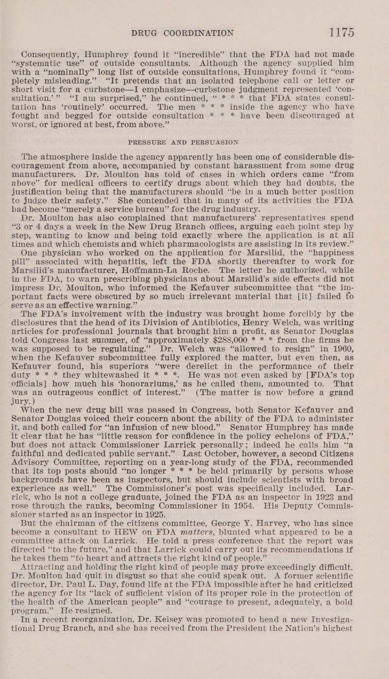 Consequently, Humphrey found it ‘incredible’ that the FDA had not made “systematic use” of outside consultants. Although the agency supplied him with a “nominally” long list of outside consultations, Humphrey found it “com- pletely misleading.” ‘It pretends that an isolated telephone call or letter or short visit for a curbstone—I emphasize—curbstone judgment represented ‘con- sultation.’” “I am surprised,” he continued, “ * * * that FDA states consul- tation has ‘routinely’ occurred. The men * * * inside the agency who have fought and begged for outside consultation * * * have been discouraged at worst, or ignored at best, from above.” PRESSURE AND PERSUASION The atmosphere inside the agency apparently has been one of considerable dis- couragement from above, accompanied by constant harassment from some drug manufacturers. Dr. Moulton has told of cases in which orders came “from above” for medical officers to certify drugs about which they had doubts, the justification being that the manufacturers should “be in a much better position to judge their safety.” She contended that in many of its activities the FDA had become ‘‘merely a service bureau”’ for the drug industry. Dr. Moulton has also complained that manufacturers’ representatives spend “3 or 4 days a week in the New Drug Branch offices, arguing each point step by step, wanting to know and being told exactly where the application is at all times and which chemists and which pharmacologists are assisting in its review.” One physician who worked on the application for Marsilid, the “happiness pill” associated with hepatitis, left the FDA shortly thereafter to work for Marsilid’s manufacturer, Hoffmann-La Roche. The letter he authorized, while in the FDA, to warn prescribing physicians about Marsilid’s side effects did not impress Dr. Moulton, who informed the Kefauver subcommittee that ‘‘the im- portant facts were obscured by so much irrelevant material that [it] failed fo serve as an effective warning.” The FDA’s involvement with the industry was brought home forcibly by the disclosures that the head of its Division of Antibiotics, Henry Welch, was writing articles for professional journals that brought him a profit, as Senator Douglas told Congress last summer, of “approximately $288,000 * * * from the firms he was supposed to be regulating.” Dr. Welch was “allowed to resign” in 1960, when the Kefauver subcommittee fully explored the matter, but even then, as Kefauver found, his superiors “‘were derelict in the performance of their duty * * * they whitewashed it * * *. He was not even asked by [FDA’s top Officials] how much his ‘honorariums,’ as he called them, amounted to. That was an outrageous conflict of interest.” (The matter is now before a grand jury.) When the new drug bill was passed in Congress, both Senator Kefauver and Senator Douglas voiced their concern about the ability of the FDA to administer it, and both called for ‘“‘an infusion of new blood.” Senator Humphrey has made it clear that he has “little reason for confidence in the policy echelons of FDA,” but does not attack Commissioner Larrick personally; indeed he calls him “a faithful and dedicated public servant.” Last October, however, a second Citizens ‘Advisory Committee, reporting on a year-long study of the FDA, recommended that its top posts should “no longer * * * be held primarily by persons whose backgrounds have been as inspectors, but should include scientists with broad experience as well.” The Commissioner’s post was specifically included. Lar- rick, who is not a college graduate, joined the FDA as an inspector in 1923 and rose through the ranks, becoming Commissioner in 1954. His Deputy Commis- sioner started as an inspector in 1925. But the chairman of the citizens committee, George Y. Harvey, who has since become a consultant to HEW on FDA matters, blunted what appeared to be a committee attack on Larrick. He told a press conference that the report was directed ‘“‘to the future,” and that Larrick could carry out its reommendations if he takes them “to heart and attracts the right kind of people.” Attracting and holding the right kind of people may prove exceedingly difficult. Dr. Moulton had quit in disgust so that she could speak out. A former scientific director, Dr. Paul L. Day, found life at the FDA impossible after he had criticized the agency for its “lack of sufficient vision of its proper role in the protection of the health of the American people” and “courage to present, adequately, a bold program.” He resigned. In a recent reorganization, Dr. Kelsey was promoted to head a new Investiga- tional Drug Branch, and she has received from the President the Nation’s highest