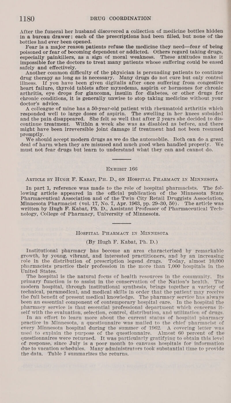 After the funeral her husband discovered a collection of medicine bottles hidden in a bureau drawer: each of the prescriptions had been filled, but none of the bottles had ever been opened. Fear is a major reason patients refuse the medicine they need—fear of being poisoned or fear of becoming dependent or addicted. Others regard taking drugs, especially painkillers, as a sign of moral weakness. These attitudes make it impossible for the doctors to treat many patients whose suffering could be eased safely and effectively. Another common difficulty of the physician is persuading patients to continue drug therapy as long as is necessary. Many drugs do not cure but only control illness. If you have been given digitalis after once suffering from congestive heart failure, thyroid tablets after myxedema, aspirin or hormones for chronic arthritis, eye drops for glaucoma, insulin for diabetes, or other drugs for chronic conditions, it is generally unwise to stop taking medicine without your doctor’s advice. A colleague of mine has a 50-year-old patient with rheumatoid arthritis which responded well to large doses of aspirin. The swelling in her knees subsided and the pain disappeared. She felt so well that after 2 years she decided to dis- continue treatment. Within a week she was as disabled as before, and there might have been irreversible joint damage if treatment had not been resumed promptly. We should accept modern drugs as we do the automobile. Both can do a great deal of harm when they are misused and much good when handled properly. We must not fear drugs but learn to understand what they can and cannot do. EXHIBIT 166 ARTICLE BY HucH F.. KABAT, PH. D., oN HOSPITAL PHARMACY IN MINNESOTA In part 1, reference was made to the role of hospital pharmacists. The fol- lowing article appeared in the official publication of the Minnesota State Pharmaceutical Association and of the Twin City Retail Druggists Association, Minnesota Pharmacist (vol. 17, No. 7, Apr. 1963, pp. 29-30, 50). The article was written by Hugh F.. Kabat, Ph. D., Assistant Professor of Pharmaceutical Tech- nology, College of Pharmacy, University of Minnesota. HOSPITAL PHARMACY IN MINNESOTA (By Hugh F. Kabat, Ph. D.) Institutional pharmacy has become an area characterized by remarkable growth, by young, vibrant, and interested practitioners, and by an increasing role in the distribution of prescription legend drugs. Today, almost 10,000 pharmacists practice their profession in the more than 7,000 hospitals in the United States. The hospital is the natural focus of health resources in the community. Its primary function is to assist in the conservation of the Nation’s health. The modern hospital, through institutional synthesis, brings together a variety of technical, paramedical, and medical skills in order that the patient may receive the full benefit of present medical knowledge. The pharmacy service has always been an essential component of contemporary hospital care. In the hospital the pharmacy service is that essential professional department which concerns it- self with the evaluation, selection, control, distribution, and utilization of drugs. In an effort to learn more about the current status of hospital pharmacy practice in Minnesota, a questionnaire was mailed to the chief pharmacist of every Minnesota hospital during the summer of 1962. A covering letter was used to explain the purpose of the questionnaire. Almost 60 percent of the questionnaires were returned. It was particularly gratifying to obtain this level of response, since July is a poor month to canvass hospitals for information due to vacation schedules. Many administrators took substantial time to provide the data. Table J summarizes the returns.