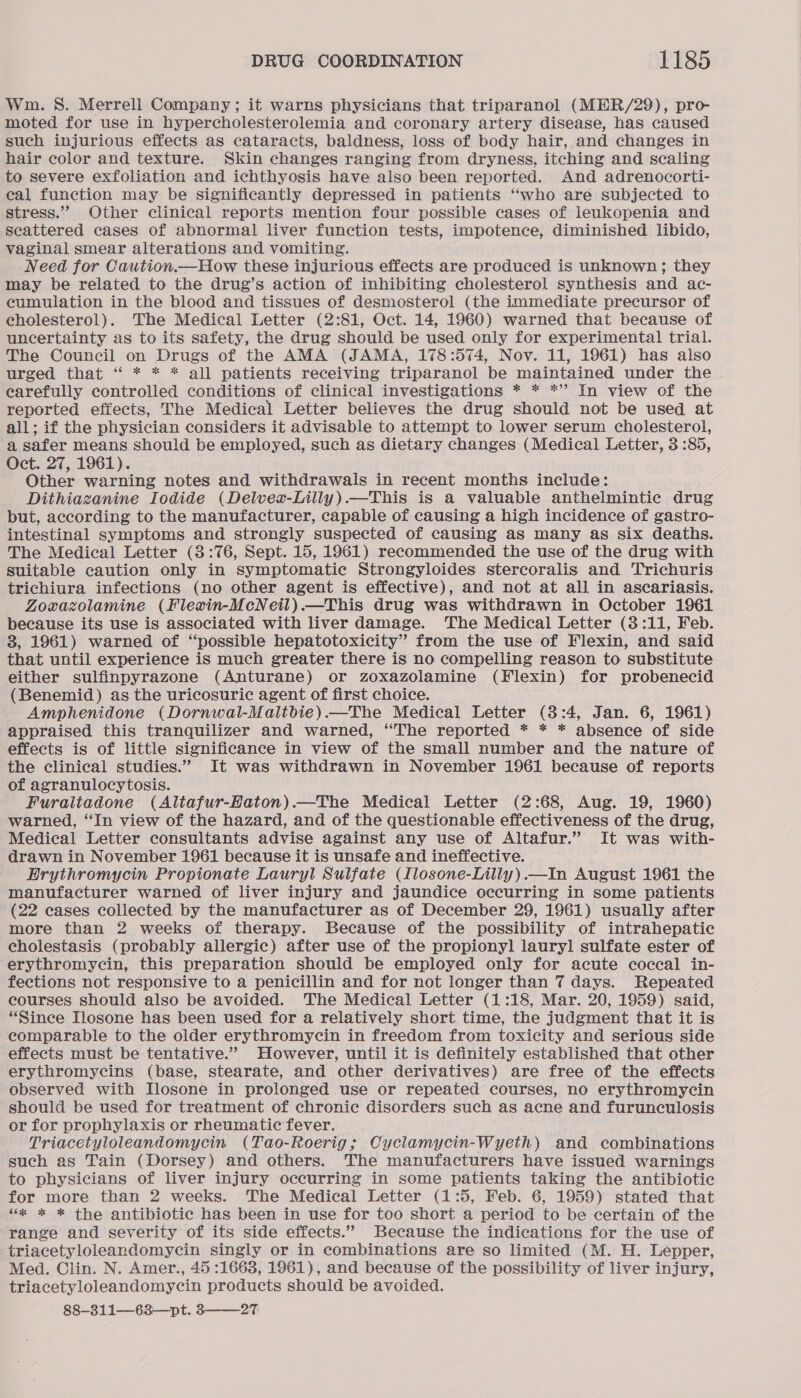 Wm. S. Merrell Company; it warns physicians that triparanol (MER/29), pro- moted for use in hypercholesterolemia and coronary artery disease, has caused such injurious effects as cataracts, baldness, loss of body hair, and changes in hair color and texture. Skin changes ranging from dryness, itching and scaling to severe exfoliation and ichthyosis have also been reported. And adrenocorti- eal function may be significantly depressed in patients ‘‘who are subjected to stress.”” Other clinical reports mention four possible cases of leukopenia and Scattered cases of abnormal liver function tests, impotence, diminished libido, vaginal smear alterations and vomiting. Need for Caution.—How these injurious effects are produced is unknown; they may be related to the drug’s action of inhibiting cholesterol synthesis and ac- cumulation in the blood and tissues of desmosterol (the immediate precursor of cholesterol). The Medical Letter (2:81, Oct. 14, 1960) warned that because of uncertainty as to its safety, the drug should be used only for experimental trial. The Council on Drugs of the AMA (JAMA, 178:574, Nov. 11, 1961) has also urged that ‘ * * * all patients receiving triparanol be maintained under the carefully controlled conditions of clinical investigations * * *”’ In view of the reported effects, The Medical Letter believes the drug should not be used at all; if the physician considers it advisable to attempt to lower serum cholesterol, a safer means should be employed, such as dietary changes (Medical Letter, 3 :85, Oct. 27, 1961). Other warning notes and withdrawals in recent months include: Dithiazanine Iodide (Delvea-Lilly).—This is a valuable anthelmintic drug but, according to the manufacturer, capable of causing a high incidence of gastro- intestinal symptoms and strongly suspected of causing as many as six deaths. The Medical Letter (3:76, Sept. 15, 1961) recommended the use of the drug with suitable caution only in symptomatic Strongyloides stercoralis and Trichuris trichiura infections (no other agent is effective), and not at all in ascariasis. Zoxazolamine (Flexin-McNeil).—This drug was withdrawn in October 1961 because its use is associated with liver damage. The Medical Letter (3:11, Feb. 3, 1961) warned of ‘possible hepatotoxicity” from the use of Flexin, and said that until experience is much greater there is no compelling reason to substitute either sulfinpyrazone (Anturane) or zoxazolamine (Flexin) for probenecid (Benemid) as the uricosuric agent of first choice. Amphenidone (Dornwal-Maltbie).—The Medical Letter (3:4, Jan. 6, 1961) appraised this tranquilizer and warned, “The reported * * * absence of side effects is of little significance in view of the small number and the nature of the clinical studies.” It was withdrawn in November 1961 because of reports of agranulocytosis. Furaltadone (Altafur-Haton).—The Medical Letter (2:68, Aug. 19, 1960) warned, “In view of the hazard, and of the questionable effectiveness of the drug, Medical Letter consultants advise against any use of Altafur.” It was with- drawn in November 1961 because it is unsafe and ineffective. Erythromycin Propionate Lauryl Sulfate (Ilosone-Lilly).—In August 1961 the manufacturer warned of liver injury and jaundice occurring in some patients (22 cases collected by the manufacturer as of December 29, 1961) usually after more than 2 weeks of therapy. Because of the possibility of intrahepatic cholestasis (probably allergic) after use of the propionyl lauryl sulfate ester of erythromycin, this preparation should be employed only for acute coccal in- fections not responsive to a penicillin and for not longer than 7 days. Repeated courses should also be avoided. The Medical Letter (1:18, Mar. 20, 1959) said, “Since Ilosone has been used for a relatively short time, the judgment that it is comparable to the older erythromycin in freedom from toxicity and serious side effects must be tentative.” However, until it is definitely established that other erythromycins (base, stearate, and other derivatives) are free of the effects observed with L[losone in prolonged use or repeated courses, no erythromycin should be used for treatment of chronic disorders such as acne and furunculosis or for prophylaxis or rheumatic fever. Triacetyloleandomycin (Tao-Roerig; Cyclamycin-Wyeth) and combinations such as Tain (Dorsey) and others. The manufacturers have issued warnings to physicians of liver injury occurring in some patients taking the antibiotic for more than 2 weeks. The Medical Letter (1:5, Feb. 6, 1959) stated that “x * * the antibiotic has been in use for too short a period to be certain of the range and severity of its side effects.” Because the indications for the use of triacetyloleandomycin singly or in combinations are so limited (M. H. Lepper, Med. Clin. N. Amer., 45 :1663, 1961), and because of the possibility of liver injury, triacetyloleandomycin products should be avoided. 88—-311—63—pt. 3——_27