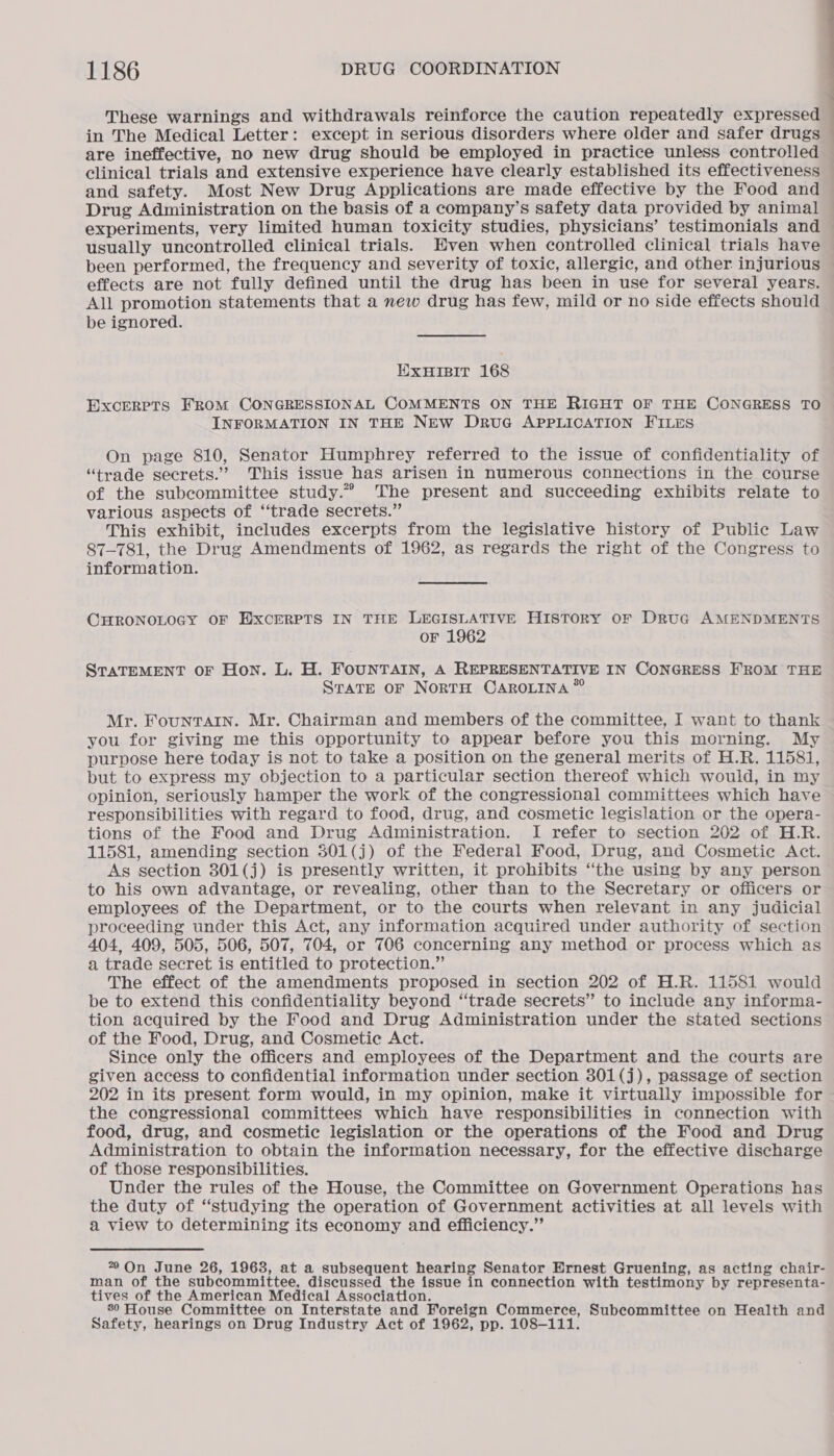 These warnings and withdrawals reinforce the caution repeatedly expressed in The Medical Letter: except in serious disorders where older and safer drugs © are ineffective, no new drug should be employed in practice unless controlled clinical trials and extensive experience have clearly established its effectiveness and safety. Most New Drug Applications are made effective by the Food and Drug Administration on the basis of a company’s safety data provided by animal experiments, very limited human toxicity studies, physicians’ testimonials and usually uncontrolled clinical trials. Even when controlled clinical trials have been performed, the frequency and severity of toxic, allergic, and other injurious effects are not fully defined until the drug has been in use for several years. All promotion statements that a new drug has few, mild or no side effects should be ignored. EXHIBIT 168 EXCERPTS FROM CONGRESSIONAL COMMENTS ON THE RIGHT OF THE CONGRESS TO INFORMATION IN THE NEw DruG APPLICATION FILES On page 810, Senator Humphrey referred to the issue of confidentiality of “trade secrets.” This issue has arisen in numerous connections in the course of the subcommittee study.” The present and succeeding exhibits relate to various aspects of “trade secrets.” This exhibit, includes excerpts from the legislative history of Public Law 87-781, the Drug Amendments of 1962, as regards the right of the Congress to information. CHRONOLOGY OF EXCERPTS IN THE LEGISLATIVE History oF Druc AMENDMENTS oF 1962 STATEMENT OF Hon. L. H. FOUNTAIN, A REPRESENTATIVE IN CONGRESS FROM THE State oF NortH CAROLINA *” Mr. Fountain. Mr. Chairman and members of the committee, I want to thank you for giving me this opportunity to appear before you this morning. My purpose here today is not to take a position on the general merits of H.R. 11581, but to express my objection to a particular section thereof which would, in my opinion, seriously hamper the work of the congressional committees which have responsibilities with regard to food, drug, and cosmetic legislation or the opera- tions of the Food and Drug Administration. I refer to section 202 of H.R. 11581, amending section 301(j) of the Federal Food, Drug, and Cosmetic Act. As section 301(j) is presently written, it prohibits ‘the using by any person to his own advantage, or revealing, other than to the Secretary or officers or employees of the Department, or to the courts when relevant in any judicial proceeding under this Act, any information acquired under authority of section 404, 409, 505, 506, 507, 704, or 706 concerning any method or process which as a trade secret is entitled to protection.” The effect of the amendments proposed in section 202 of H.R. 11581 would be to extend this confidentiality beyond ‘‘trade secrets” to include any informa- tion acquired by the Food and Drug Administration under the stated sections of the Food, Drug, and Cosmetic Act. Since only the officers and employees of the Department and the courts are given access to confidential information under section 301(j), passage of section 202 in its present form would, in my opinion, make it virtually impossible for the congressional committees which have responsibilities in connection with food, drug, and cosmetic legislation or the operations of the Food and Drug Administration to obtain the information necessary, for the effective discharge of those responsibilities. Under the rules of the House, the Committee on Government Operations has the duty of “studying the operation of Government activities at all levels with a view to determining its economy and efficiency.” * On June 26, 1963, at a subsequent hearing Senator Ernest Gruening, as acting chair- man of the subcommittee, discussed the issue in connection with testimony by representa- tives of the American Medical Association. 80 House Committee on Interstate and Foreign Commerce, Subcommittee on Health and Safety, hearings on Drug Industry Act of 1962, pp. 108-111.
