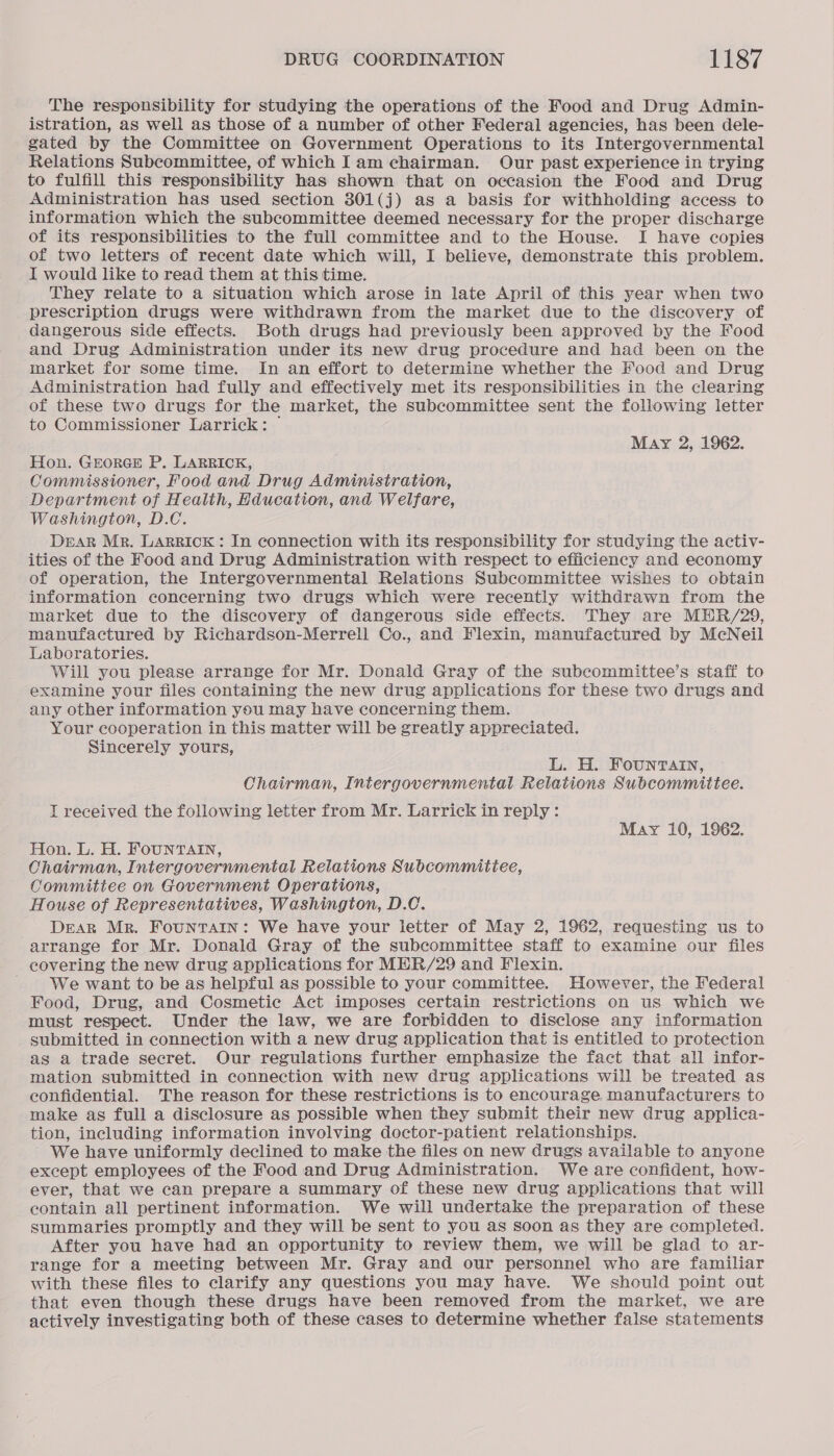 The responsibility for studying the operations of the Food and Drug Admin- istration, as well as those of a number of other Federal agencies, has been dele- gated by the Committee on Government Operations to its Intergovernmental Relations Subcommittee, of which Iam chairman. Our past experience in trying to fulfill this responsibility has shown that on occasion the Food and Drug Administration has used section 301(j) as a basis for withholding access to information which the subcommittee deemed necessary for the proper discharge of its responsibilities to the full committee and to the House. I have copies of two letters of recent date which will, I believe, demonstrate this problem. I would like to read them at this time. They relate to a situation which arose in late April of this year when two prescription drugs were withdrawn from the market due to the discovery of dangerous side effects. Both drugs had previously been approved by the Food and Drug Administration under its new drug procedure and had been on the market for some time. In an effort to determine whether the Food and Drug Administration had fully and effectively met its responsibilities in the clearing of these two drugs for the market, the subcommittee sent the following letter to Commissioner Larrick: ~ May 2, 1962. Hon. GEorRGE P. LARRICK, Commissioner, Food and Drug Administration, Department of Health, Hducation, and Welfare, Washington, D.C. DEAR Mr. LARRICK: In connection with its responsibility for studying the activ- ities of the Food and Drug Administration with respect to efficiency and economy of operation, the Intergovernmental Relations Subcommittee wishes to obtain information concerning two drugs which were recently withdrawn from the market due to the discovery of dangerous side effects. They are MHR/29, manufactured by Richardson-Merrell Co., and Flexin, manufactured by McNeil Laboratories. Will you please arrange for Mr. Donald Gray of the subcommittee’s staff to examine your files containing the new drug applications for these two drugs and any other information you may have concerning them. Your cooperation in this matter will be greatly appreciated. Sincerely yours, L. H. Founrtvatn, Chairman, Intergovernmental Relations Subcommittee. IT received the following letter from Mr. Larrick in reply: May 10, 1962. Hon. L. H. FouNnrvaAInN, Chairman, Intergovernmental Relations Subcommitiee, Committee on Government Operations, House of Representatives, Washington, D.C. DEAR Mr. Fountain: We have your ietter of May 2, 1962, requesting us to arrange for Mr. Donald Gray of the subcommittee staff to examine our files covering the new drug applications for MER/29 and Flexin. We want to be as helpful as possible to your committee. However, the Federal Food, Drug, and Cosmetic Act imposes certain restrictions on us which we must respect. Under the law, we are forbidden to disclose any information _ submitted in connection with a new drug application that is entitled to protection as a trade secret. Our regulations further emphasize the fact that all infor- mation submitted in connection with new drug applications will be treated as confidential. The reason for these restrictions is to encourage manufacturers to make as full a disclosure as possible when they submit their new drug applica- tion, including information involving doctor-patient relationships. We have uniformly declined to make the files on new drugs available to anyone except employees of the Food and Drug Administration. We are confident, how- ever, that we can prepare a summary of these new drug applications that will contain all pertinent information. We will undertake the preparation of these summaries promptly and they will be sent to you as soon as they are completed. After you have had an opportunity to review them, we will be glad to ar- range for a meeting between Mr. Gray and our personnel who are familiar with these files to clarify any questions you may have. We should point out that even though these drugs have been removed from the market, we are actively investigating both of these cases to determine whether false statements