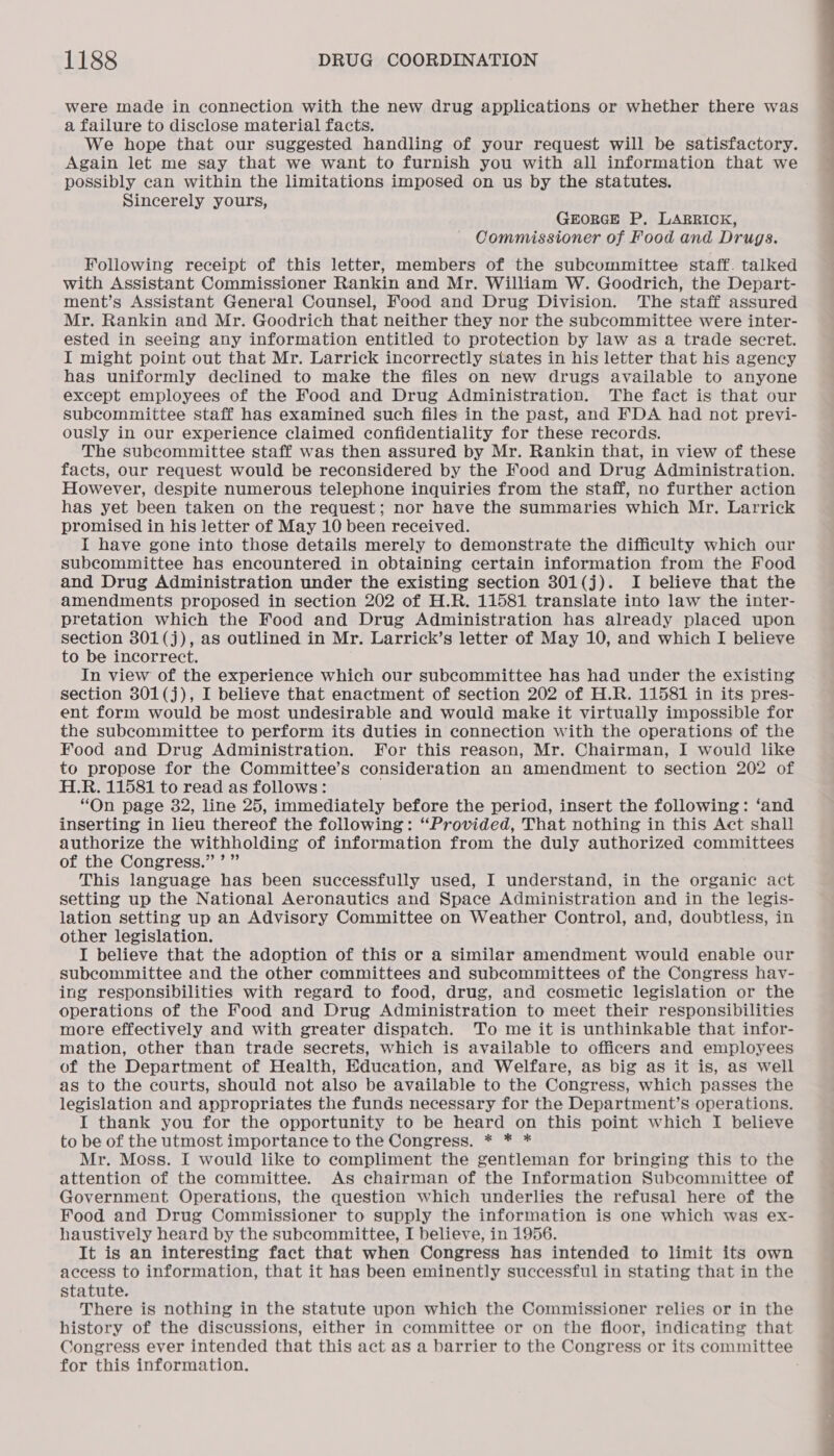 were made in connection with the new drug applications or whether there was a failure to disclose material facts. We hope that our suggested handling of your request will be satisfactory. Again let me say that we want to furnish you with all information that we possibly can within the limitations imposed on us by the statutes. Sincerely yours, GEORGE P, LARRICK, Commissioner of Food and Drugs. Following receipt of this letter, members of the subcummittee staff. talked with Assistant Commissioner Rankin and Mr. William W. Goodrich, the Depart- ment’s Assistant General Counsel, Food and Drug Division. The staff assured Mr. Rankin and Mr. Goodrich that neither they nor the subcommittee were inter- ested in seeing any information entitled to protection by law as a trade secret. I might point out that Mr. Larrick incorrectly states in his letter that his agency has uniformly declined to make the files on new drugs available to anyone except employees of the Food and Drug Administration. The fact is that our Subcommittee staff has examined such files in the past, and FDA had not previ- ously in our experience claimed confidentiality for these records. The subcommittee staff was then assured by Mr. Rankin that, in view of these facts, our request would be reconsidered by the Food and Drug Administration. However, despite numerous telephone inquiries from the staff, no further action has yet been taken on the request; nor have the summaries which Mr. Larrick promised in his letter of May 10 been received. I have gone into those details merely to demonstrate the difficulty which our subcommittee has encountered in obtaining certain information from the Food and Drug Administration under the existing section 301(j). I believe that the amendments proposed in section 202 of H.R. 11581 translate into law the inter- pretation which the Food and Drug Administration has already placed upon section 301(j), as outlined in Mr. Larrick’s letter of May 10, and which I believe to be incorrect. In view of the experience which our subcommittee has had under the existing section 301(j), I believe that enactment of section 202 of H.R. 11581 in its pres- ent form would be most undesirable and would make it virtually impossible for the subcommittee to perform its duties in connection with the operations of the Food and Drug Administration. For this reason, Mr. Chairman, I would like to propose for the Committee’s consideration an amendment to section 202 of H.R. 11581 to read as follows: “On page 32, line 25, immediately before the period, insert the following: ‘and inserting in lieu thereof the following: “Provided, That nothing in this Act shall authorize the withholding of information from the duly authorized committees of the Congress.” ’ ” This language has been successfully used, I understand, in the organic act setting up the National Aeronautics and Space Administration and in the legis- lation setting up an Advisory Committee on Weather Control, and, doubtless, in other legislation. I believe that the adoption of this or a similar amendment would enable our subcommittee and the other committees and subcommittees of the Congress hay- ing responsibilities with regard to food, drug, and cosmetic legislation or the operations of the Food and Drug Administration to meet their responsibilities more effectively and with greater dispatch. To me it is unthinkable that infor- mation, other than trade secrets, which is available to officers and employees of the Department of Health, Education, and Welfare, as big as it is, as well as to the courts, should not also be available to the Congress, which passes the legislation and appropriates the funds necessary for the Department’s operations. I thank you for the opportunity to be heard on this point which I believe to be of the utmost importance to the Congress. * * * Mr. Moss. I would like to compliment the gentleman for bringing this to the attention of the committee. As chairman of the Information Subcommittee of Government Operations, the question which underlies the refusal here of the Food and Drug Commissioner to supply the information is one which was ex- haustively heard by the subcommittee, I believe, in 1956. It is an interesting fact that when Congress has intended to limit its own access to information, that it has been eminently successful in stating that in the statute. There is nothing in the statute upon which the Commissioner relies or in the history of the discussions, either in committee or on the floor, indicating that for this information.