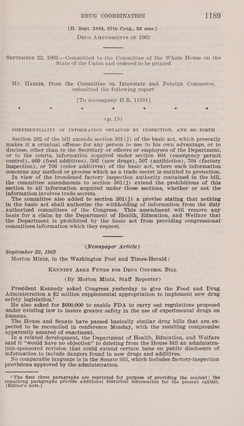 [H. Rept. 2464, 87th Cong., 2d sess.] Druc AMENDMENTS OF 1962 SEPTEMBER 22, 1962.—-Committed to the Committee of the Whole House on the State of the Union and ordered to be printed Mr. Harris, from the Committee on Interstate and Foreign Commerce, submitted the following report [To accompany H.R. 11581] % * * a * * % (p. 15) CONFIDENTIALITY OF INFORMATION OBTAINED BY INSPECTION, AND SO FORTH Section 202 of the bill amends section 301(j) of the basic act, which presently makes it a criminal offense for any person to use to his own advantage, or to disclose, other than to the Secretary or officers or employees of the Department, or to the courts, information acquired under section 404 (emergency permit control), 409 (food additives), 505 (new drugs), 507 (antibiotics), 704 (factory inspection), or 706 (color additives) of the basic act, where such information concerns any method or process which as a trade secret is entitled to protection. In view of the broadened factory inspection authority contained in the bill, the committee amendments to section 301(j) extend the prohibitions of this section to all information acquired under those sections, whether or not the information involves trade secrets. The committee also added to section 301(j) a proviso stating that nothing in the basic act shall authorize the withholding of information from the duly authorized committees of the Congress. This amendment will remove any basis for a claim by the Department of Health, Education, and Welfare that the Department is prohibited by the basic act from providing congressional committees information which they request. (Newspaper Article) September 29, 1962 Morton Mintz, in the Washington Post and Times-Herald: KENNEDY ASKS FUNDS FOR DruG CONTROL BILL (By Morton Mintz, Staff Reporter) President Kennedy asked Congress yesterday to give the Food and Drug _Administration a $2 million supplemental appropriation to implement new drug safety legislation.’ He also asked for $600,000 to enable FDA to carry out regulations proposed nese existing law to insure greater safety in the use of experimental drugs on umans. The House and Senate have passed basically similar drug bills that are ex- pected to be reconciled in conference Monday, with the resulting compromise apparently assured of enactment. In a related development, the Department of Health, Education, and Welfare Said it “would have no objection” to deleting from the House bill an administra- tion-sponsored revision that could extend certain bans on public disclosure of information to include dangers found in new drugs and additives. No comparable language is in the Senate bill, which includes factory-inspection provisions approved by the administration. 1 The first three paragraphs are reprinted for purpose of providing the context; the ppnining ois provide additional historical information for the present exhibit. (Editor’s note.