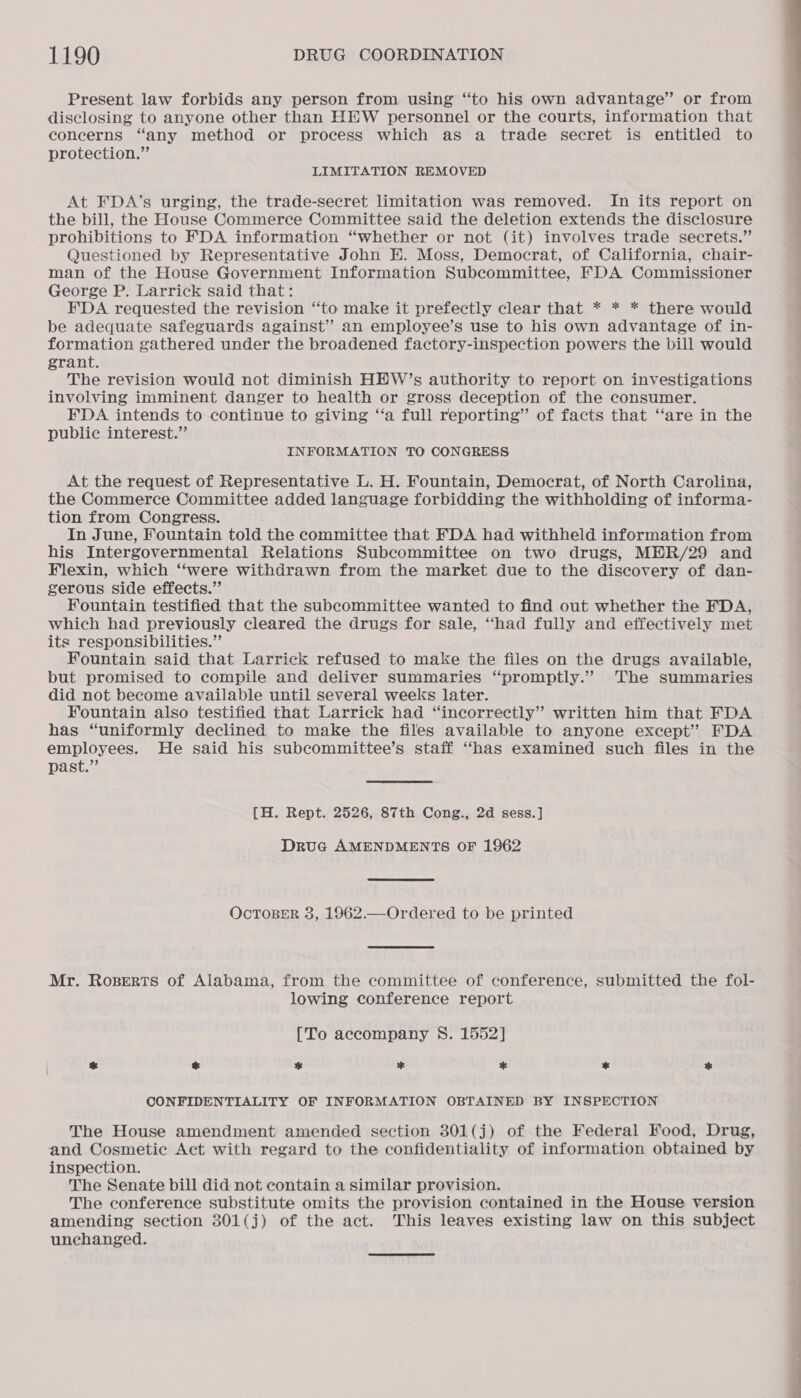 Present law forbids any person from using “to his own advantage” or from disclosing to anyone other than HEW personnel or the courts, information that concerns “any method or process which as a trade secret is entitled to protection.” LIMITATION REMOVED At FDA’s urging, the trade-secret limitation was removed. In its report on the bill, the House Commerce Committee said the deletion extends the disclosure prohibitions to FDA information “whether or not (it) involves trade secrets.” Questioned by Representative John E. Moss, Democrat, of California, chair- man of the House Government Information Subcommittee, FDA Commissioner George P. Larrick said that: FDA requested the revision ‘‘to make it prefectly clear that * * * there would be adequate safeguards against” an employee’s use to his own advantage of in- formation gathered under the broadened factory-inspection powers the bill would grant. The revision would not diminish HEW’s authority to report on investigations involving imminent danger to health or gross deception of the consumer. FDA intends to continue to giving ‘‘a full reporting” of facts that ‘‘are in the public interest.” INFORMATION TO CONGRESS At the request of Representative L. H. Fountain, Democrat, of North Carolina, the Commerce Committee added language forbidding the withholding of informa- tion from Congress. In June, Fountain told the committee that FDA had withheld information from his Intergovernmental Relations Subcommittee on two drugs, MER/29 and Flexin, which “‘were withdrawn from the market due to the discovery of dan- gerous side effects.” Fountain testified that the subcommittee wanted to find out whether the FDA, which had previously cleared the drugs for sale, ‘had fully and effectively met its responsibilities.” Fountain said that Larrick refused to make the files on the drugs available, but promised to compile and deliver summaries “promptly.” The summaries did not become available until several weeks later. Fountain also testified that Larrick had “incorrectly” written him that FDA has “uniformly declined to make the files available to anyone except” FDA employees. He said his subcommittee’s staff ‘has examined such files in the past.” {H. Rept. 2526, 87th Cong., 2d sess.] Druc AMENDMENTS OF 1962 OcTOBER 3, 1962.—Ordered to be printed Mr. Roserts of Alabama, from the committee of conference, submitted the fol- lowing conference report [To accompany S. 1552] * * * * * * * CONFIDENTIALITY OF INFORMATION OBTAINED BY INSPECTION The House amendment amended section 301(j) of the Federal Food, Drug, and Cosmetie Act with regard to the confidentiality of information obtained by inspection. The Senate bill did not contain a similar provision. The conference substitute omits the provision contained in the House version amending section 301(j) of the act. This leaves existing law on this subject unchanged.