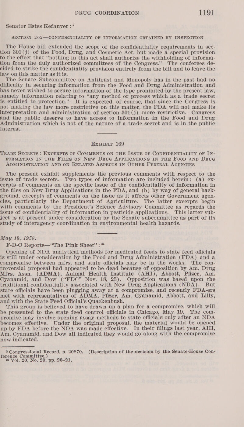 Senator Estes Kefauver: ” SECTION 202—CONFIDENTIALITY OF INFORMATION OBTAINED BY INSPECTION The House bill extended the scope of the confidentiality requirements in sec- tion 301(j) of the Food, Drug, and Cosmetic Act, but made a special provision to the effect that “nothing in this act shall authorize the withholding of informa- tion from the duly authorized committees of the Congress.” ‘The conferees de- cided to strike the confidentiality provision entirely from the bill and to leave the law on this matter as it is. The Senate Subcommittee on Antitrust and Monopoly has in the past had no difficulty in securing information from the Food and Drug Administration and has never wished to secure information of the type prohibited by the present law, namely information relating to “any method or process which as a trade secret is entitled to protection.” It is expected, of course, that since the Congress is not making the law more restrictive on this matter, the FDA will not make its interpretation and administration of section 301(j) more restrictive. Congress and the public deserve to have access to information in the Food and Drug Administration which is not of the nature of a trade secret and is in the public interest. EXHIBIT 169 TRADE SECRETS : EXCERPTS OF COMMENTS ON THE ISSUE OF CONFIDENTIALITY OF IN- FORMATION IN THE FILES ON NEw Drue APPLICATIONS IN THE Foop AND DRUG ADMINISTRATION AND ON RELATED ASPECTS IN OTHER FEDERAL AGENCIES The present exhibit supplements the previous comments with respect to the issue of trade secrets. Two types of information are included herein: (a) ex- cerpts of comments on the specific issue of the confidentiality of information in the files on New Drug Applications in the FDA, and (b) by way of general back- ground, excerpts of comments on the issue as it affects other Government agen- cies, particularly the Department of Agriculture. The latter excerpts begin with comments by the President’s Science Advisory Committee as regards the issue of confidentiality of information in pesticide applications. This latter sub- ject is at present under consideration by the Senate subcommittee as part of its study of interagency coordination in environmental health hazards. May 19, 1958. F-D-C Reports—“The Pink Sheet”: * Opening of NDA analytical methods for medicated feeds to state feed officials is still under consideration by the Food and Drug Administration (FDA) and a compromise between mfrs. and state officials may be in the works. The con- troversial proposal had appeared to be dead because of opposition by Am. Drug Mfrs. Assn. (ADMA), Animal Health Institute (AHI), Abbott, Pfizer, Am. Cyanamid, and Dow (“FDC” Nov. 18, 25). Opposition was based upon the traditional confidentiality associated with New Drug Applications (NDA). But state officials have been plugging away at a compromise, and recently FDA-ers met with representatives of ADMA, Pfizer, Am. Cyanamid, Abbott, and Lilly, and with the State Feed Official’s Quackenbush. This group is believed to have drawn up a plan for a compromise, which will be presented to the state feed control officials in Chicago, May 19. The com- promise may involve opening assay methods to state officials only after an NDA becomes effective. Under the original proposal, the material would be opened up by FDA before the NDA was made effective. In their filings last year, AHI, Am. Cyanamid, and Dow all indicated they would go along with the compromise now indicated. 2 Congressional Record, p. 20870. (Description of the decision by the Senate-House Con- ference Committee. ) 81 Vol. 20, No. 20, pp. 20-21,