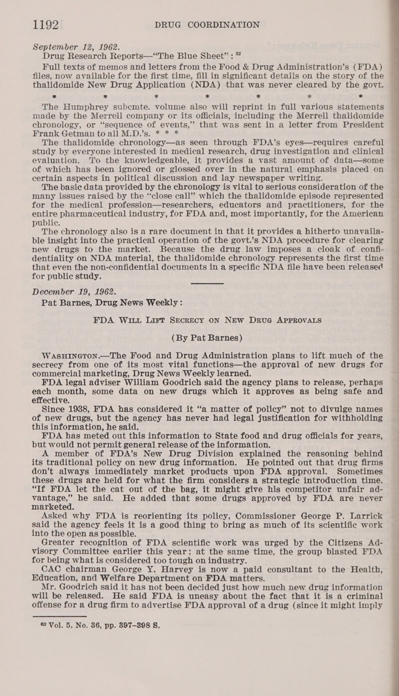 September 12, 1962. Drug Research Reports—“The Blue Sheet” : * Full texts of memos and letters from the Food &amp; Drug Administration’s (FDA) files, now available for the first time, fill in significant details on the story of the thalidomide New Drug Application (NDA) that was never cleared by the govt. * * * * * * * The Humphrey subcmte. volume also will reprint in full various statements made by the Merrell company or its officials, including the Merrell thalidomide chronology, or “sequence of events,’ that was sent in a letter from President Frank Getman to all M.D.’s. * * * The thalidomide chronology—as seen through FDA’s eyes—requires careful study by everyone interested in medical research, drug investigation and clinical evaluation. To the knowledgeable, it provides a vast amount of data—some of which has been ignored or glossed over in the natural emphasis placed on certain aspects in political discussion and lay newspaper writing. The basic data provided by the chronology is vital to serious consideration of the many issues raised by the “close call” which the thalidomide episode represented for the medical profession—researchers, educators and practitioners, for the entire pharmaceutical industry, for FDA and, most importantly, for the American public. The chronology also is a rare document in that it provides a hitherto unavaila- ble insight into the practical operation of the govt.’s NDA procedure for clearing new drugs to the market. Because the drug law imposes a cloak of confi- dentiality on NDA material, the thalidomide chronology represents the first time that even the non-confidential documents in a specific NDA file have been release for public study. December 19, 1962. Pat Barnes, Drug News Weekly : FDA WILL LirtT SEcREcY ON NEW DrvuG APPROVALS (By Pat Barnes) WasHINGTON.—The Food and Drug Administration plans to lift much of the secrecy from one of its most vital functions—the approval of new drugs for commercial marketing, Drug News Weekly learned. FDA legal adviser William Goodrich said the agency plans to release, perhaps each month, some data on new drugs which it approves as being safe and effective. Since 1988, FDA has considered it ‘‘a matter of policy” not to divulge names of new drugs, but the agency has never had legal justification for withholding this information, he said. FDA has meted out this information to State food and drug officials for years, but would not permit general release of the information. A member of FDA’s New Drug Division explained the reasoning behind its traditional policy on new drug information. He pointed out that drug firms don’t always immediately market products upon FDA approval. Sometimes these drugs are held for what the firm considers a strategic introduction time. “If FDA let the cat out of the bag, it might give his competitor unfair ad- vantage,” he said. He added that some drugs approved by FDA are never marketed. Asked why FDA is reorienting its policy, Commissioner George P. Larrick said the agency feels it is a good thing to bring as much of its scientific work into the open as possible. Greater recognition of FDA scientific work was urged by the Citizens Ad- visory Committee earlier this year; at the same time, the group blasted FDA for being what is considered too tough on industry. CAC chairman George Y. Harvey is now a paid consultant to the Health, Education, and Welfare Department on FDA matters. Mr. Goodrich said it has not been decided just how much new drug information will be released. He said FDA is uneasy about the fact that it is a criminal offense for a drug firm to advertise FDA approval of a drug (since it might imply ®2 Vol. 5, No. 36, pp. 897-398 S.