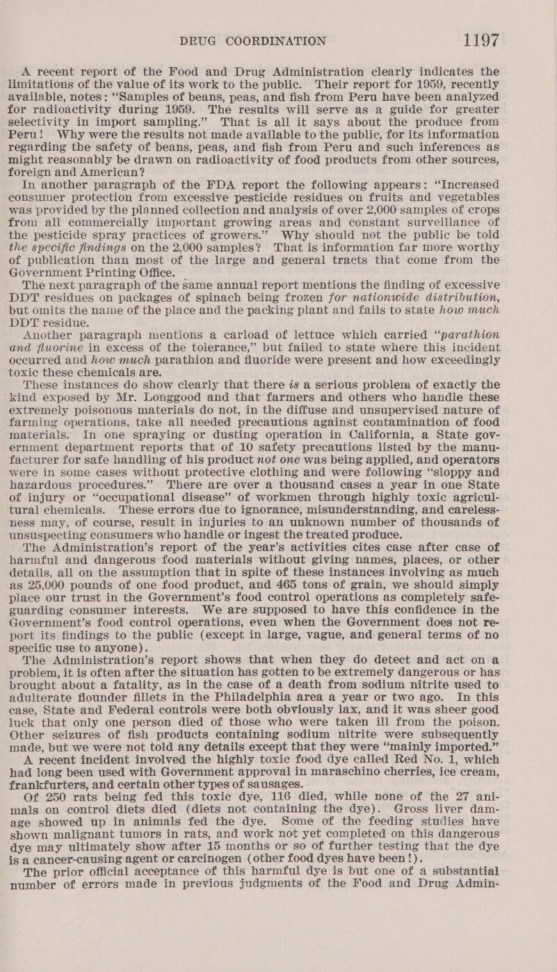 A recent report of the Food and Drug Administration clearly indicates the limitations of the value of its work to the public. Their report for 1959, recently available, notes: “‘Samples of beans, peas, and fish from Peru have been analyzed for radioactivity during 1959. The results will serve as a guide for greater selectivity in import sampling.” That is all it says about the produce from Peru! Why were the results not made available to the public, for its information regarding the safety of beans, peas, and fish from Peru and such inferences as might reasonably be drawn on radioactivity of food products from other sources, foreign and American? In another paragraph of the FDA report the following appears: ‘Increased consumer protection from excessive pesticide residues on fruits and vegetables was provided by the planned collection and analysis of over 2,000 samples of crops from all commercially important growing areas and constant surveillance of the pesticide spray practices of growers.’”’ Why should not the public be told the specific findings on the 2,000 samples? That is information far more worthy of publication than most of the large and general tracts that come from the Government Printing Office. The next paragraph of the same annual report mentions the finding of excessive DDT residues on packages of spinach being frozen for nationwide distribution, but omits the name of the place and the packing plant and fails to state how much DDT residue. Another paragraph mentions a carload of lettuce which carried “parathion and fluorine in excess of the tolerance,” but failed to state where this incident occurred and how much parathion and fluoride were present and how exceedingly toxic these chemicals are. These instances do show clearly that there is a serious problem of exactly the kind exposed by Mr. Longgood and that farmers and others who handle these extremely poisonous materials do not, in the diffuse and unsupervised nature of farming operations, take all needed precautions against contamination of food materials. In one spraying or dusting operation in California, a State gov- ernment department reports that of 10 safety precautions listed by the manu- facturer for safe handling of his product not one was being applied, and operators were in some cases without protective clothing and were following “sloppy and hazardous precedures.” There are over a thousand cases a year in one State of injury or ‘occupational disease” of workmen through highly toxic agricul- tural chemicals. ‘These errors due to ignorance, misunderstanding, and careless- ness may, of course, result in injuries to an unknown number of thousands of unsuspecting consumers who handle or ingest the treated produce. The Administration’s report of the year’s activities cites case after case of harmful and dangerous food materials without giving names, places, or other details, all on the assumption that in spite of these instances involving as much as 25,000 pounds of one food product, and 465 tons of grain, we should simply place our trust in the Government’s food control operations as completely safe- guarding consumer interests. We are supposed to have this confidence in the Government’s food control operations, even when the Government does not re- port its findings to the public (except in large, vague, and general terms of no specific use to anyone). The Administration’s report shows that when they do detect and act on a problem, it is often after the situation has gotten to be extremely dangerous or has brought about a fatality, as in the case of a death from sodium nitrite used to adulterate flounder fillets in the Philadelphia area a year or two ago. In this ease, State and Federal controls were both obviously lax, and it was sheer good luck that only one person died of those who were taken ill from the poison. Other seizures of fish products containing sodium nitrite were subsequently made, but we were not told any details except that they were “mainly imported.” A recent incident involved the highly toxic food dye called Red No. 1, which had long been used with Government approval in maraschino cherries, ice cream, frankfurters, and certain other types of sausages. Of 250 rats being fed this toxic dye, 116 died, while none of the 27 ani- mals on control diets died (diets not containing the dye). Gross liver dam- age showed up in animals fed the dye. Some of the feeding studies have shown malignant tumors in rats, and work not yet completed on this dangerous dye may ultimately show after 15 months or so of further testing that the dye is a cancer-causing agent or carcinogen (other food dyes have been!). The prior official acceptance of this harmful dye is but one of a substantial number of errors made in previous judgments of the Food and Drug Admin-