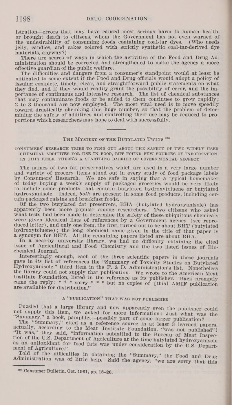 istration—errors that may have caused most serious harm to human health, or brought death to citizens, whom the Government has not even warned of the undesirability of consuming foods containing coal-tar dyes. (Who needs jelly, candies, and cakes colored with strictly synthetic coal-tar-derived dye ials, anyway? Baie one boos ret ways in which the activities of the Food and Drug Ad- ministration should be corrected and strengthened to make the agency a more effective guardian of the public welfare. The difficulties and dangers from a consumer’s standpoint would at least be mitigated to some extent if the Food and Drug officials would adopt a policy of issuing complete, timely, clear, and straightforward public statements on what they find, and if they would readily grant the possibility of error, and the im- portance of continuous and intensive research. The list of chemical substances that may contaminate foods or be added to them continues to grow rapidly ; 2 to 8 thousand are now employed. The most vital need is to move speedily toward drastically shrinking this huge number, so that the problem of deter- mining the safety of additives and controlling their use may be reduced to pro- portions which researchers may hope to deal with successfully. THE MYSTERY OF THE BUTYLATED TwINns ™4 CONSUMERS’ RESEARCH TRIED TO FIND OUT ABOUT THE SAFETY OF TWO WIDELY USED CHEMICAL ADDITIVES FOR USE IN FOOD, BUT FOUND FEW SOURCES OF INFORMATION. IN THIS FIELD, THERE’S A STARTLING BARRIER OF GOVERNMENTAL SECRECY The names of two fat preservatives which are used in a very large number and variety of grocery items stand out in every study of food package labels by Consumers’ Research. We are safe in saying that a typical homemaker of today buying a week’s supply of packaged groceries would be very likely to include some products that contain butylated hydroxytoluene or butylated hydroxyanisole. Indeed, both are present in some food products, including cer- tain packaged raisins and breakfast foods. Of the two butylated fat preservers, BHA (butylated hydroxyanisole) has apparently been more popular among researchers. Two citizens who asked what tests had been made to determine the safety of these ubiquitous chemicals were given identical lists of references by a Government agency (see repro- duced letter), and only one item, the first, turned out-to be about BHT (butylated hydroxytoluene) ; the long chemical name given in the title of that paper is a synonym for BHT. All the remaining papers listed are about BHA. In a near-by university library, we had no difficulty obtaining the cited issue of Agricultural and Food Chemistry and the two listed issues of Bio- chemical Journal. Interestingly enough, each of the three scientific papers in these journals gave in its list of references the “Summary of Toxicity Studies on Butylated Hydroxyanisole,” third item in the F. &amp; D. Administration’s list. Nonetheless the library could not supply that publication. We wrote to the American Meat Institute Foundation, listed in the reference as its publisher. Back promptly came the reply: * * * sorry * * * but no copies of [this] AMIF publication are available for distribution.” A “PUBLICATION” THAT WAS NOT PUBLISHED Puzzled that a large library and now apparently even the publisher could not supply this item, we asked for more information: Just what was the “Summary,” a book, pamphlet—possibly part of some larger publication? The “Summary,” cited as a reference source in at least 3 learned papers, actually, according to the Meat Institute Foundation, ‘was not published”! “It was,” they said, “information submitted to the Bureau of Meat Inspec- tion of the U.S. Department of Agriculture at the time butylated hydroxyanisole as an antioxidant for food fats was under consideration by the U.S. Depart- ment of Agriculture.” Told of the difficulties in obtaining the “Summary,” the Food and Drug Administration was of little help. Said the agency, “we are sorry that this 
