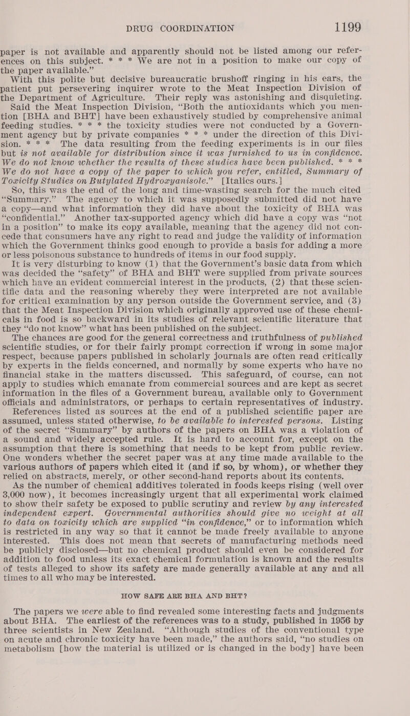 paper is not available and apparently should not be listed among our refer- ences on this subject. * * * We are not in a position to make our copy of the paper available.” With this polite but decisive bureaucratic brushoff ringing in his ears, the patient put persevering inquirer wrote to the Meat Inspection Division of the Department of Agriculture. Their reply was astonishing and disquieting. Said the Meat Inspection Division, “Both the antioxidants which you men- tion [BHA and BHT] have been exhaustively studied by comprehensive animal feeding studies. * * * the toxicity studies were not conducted by a Govern- ment agency but by private companies * * * under the direction of this Divi- sion. * * * The data resulting from the feeding experiments is in our files but is not available for distribution since it was furnished to us in confidence. We do not know whether the results of these studies have been published. * * * We do not have a copy of the paper to which you refer, entitled, Summary of Toxicity Studies on Butylated Hydroxyanisole.” [Italics ours. | So, this was the end of the long and time-wasting search for the much cited “Summary.” The agency to which it was supposedly submitted did not have a copy—and what information they did have about the toxicity of BHA was “confidential.” Another tax-supported agency which did have a copy was “not in a position” to make its copy available, meaning that the agency did not con- cede that consumers have any right to read and judge the validity of information which the Government thinks good enough to provide a basis for adding a more or less poisonous substance to hundreds of items in our food supply. It is very disturbing to know (1) that the Government’s basic data from which was decided the “safety” of BHA and BHT were supplied from private sources which have an evident commercial interest in the products, (2) that these scien- tific data and the reasoning whereby they were interpreted are not availabie for critical examination by any person outside the Government service, and (3) that the Meat Inspection Division which originally approved use of these chemi- cals in food is so backward in its studies of relevant scientific literature that they “do not know” what has been published on the subject. The chances are good for the general correctness and truthfulness of published scientific studies, or for their fairly prompt correction if wrong in some major respect, because papers published in scholarly journals are often read critically by experts in the fields concerned, and normally by some experts who have no financial stake in the matters discussed. This safeguard, of course, can not apply to studies which emanate from commercial sources and are kept as secret information in the files of a Government bureau, available only to Government officials and administrators, or perhaps to certain representatives of industry. References listed as sources at the end of a published scientific paper are assumed, unless stated otherwise, to be available to interested persons. Listing of the secret “Summary” by authors of the papers on BHA was a violation of a sound and widely accepted rule. It is hard to account for, except on the assumption that there is something that needs to be kept from public review. One wonders whether the secret paper was at any time made available to the various authors of papers which cited it (and if so, by whom), or whether they relied on abstracts, merely, or other second-hand reports about its contents. As the number of chemical additives tolerated in foods keeps rising (well over 3,000 now), it becomes increasingly urgent that all experimental work claimed to show their safety be exposed to public scrutiny and review by any interested independent expert. Governmental authorities should give no weight at all to data on toxicity which are supplied “in confidence,” or to information which is restricted in any way so that it cannot be made freely available to anyone interested. This does not mean that secrets of manufacturing methods need be publicly disclosed—but no chemical product should even be considered for addition to food unless its exact chemical formulation is known and the results of tests alleged to show its safety are made generally available at any and all times to all who may be interested. HOW SAFE ARE BHA AND BHT? The papers we were able to find revealed some interesting facts and judgments about BHA. The earliest of the references was to a study, published in 1956 by three scientists in New Zealand. “Although studies of the conventional type on acute and chronic toxicity have been made,” the authors said, “no studies on metabolism [how the material is utilized or is changed in the body] have been