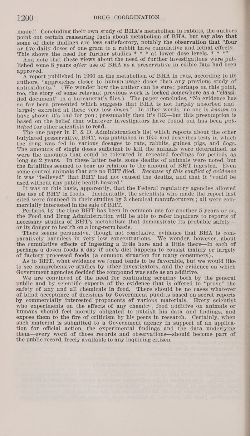 made.” Concluding their own study of BHA’s metabolism in rabbits, the authors point out certain reassuring facts about metabolism of BHA, but say also that some of their findings are less satisfactory, notably the observation that “four or five daily doses of one gram to a rabbit have cumulative and lethal effects. This shows the need for further studies * * * at lower dose levels. * * *” And note that these views about the need of further investigations were pub- lished some 8 years after use of BHA as a preservative in edible fats had been approved. A report published in 1960 on the metabolism of BHA in rats, according to its authors, ‘approaches closer to human-usage doses than any previous study of antioxidants.” (We wonder how the author can be sure; perhaps on this point, too, the story of some relevant previous work is locked somewhere as a “classi- fied document” in a bureaucrat’s files.) The paper concludes, ‘‘No evidence has so far been presented which suggests that BHA is not largely absorbed and largely excreted at these very low doses.” In other words, no one is known to have shown it’s bad for you; presumably then it’s OK—but this presumption is based on the belief that whatever investigators have found out has been pub- lished for other scientists to read. The one paper in F. &amp; D. Administration’s list which reports about the other butylated preservative, BHT, was published in 1955 and describes tests in which the drug was fed in various dosages to rats, rabbits, guinea pigs, and dogs. The amounts of single doses sufficient to kill the animals were determined, as were the amounts that could be tolerated in repeated feedings for periods as long as 2 years. In these latter tests, some deaths of animals were noted, but the fatalities seemed to bear no relation to the amount of BHT ingested. Even some control animals that ate no BHT died. Because of this conflict of evidence it was “believed” that BHT had not caused the deaths, and that it “could be used without any public health hazard.” It was on this basis, apparently, that the Federal regulatory agencies allowed the use of BHT in foods. Incidentally, the scientists who made the report last cited were financed in their studies by 8 chemical manufacturers; all were com- mercially interested in the sale of BHT. Perhaps, by the time BHT has been in common use for another 5 years or so, the Food and Drug Administration will be able to refer inquirers to reports of necessary studies of BHT’s metabolism that demonstrate its probable safety— or its danger to health on a long-term basis. There seems persuasive, though not conclusive, evidence that BHA is com- paratively harmless in very low concentrations. We wonder, however, about the cumulative effects of ingesting a little here and a little there—in each of perhaps a dozen foods a day if one’s diet happens to consist mainly or largely of factory processed foods (a common situation for many consumers). As to BHT, what evidence we found tends to be favorable, but we would like to see comprehensive studies by other investigators, and the evidence on which Government agencies decided the compound was safe as an additive. We are convinced of the need for continuing scrutiny both by the general public and by scientific experts of the evidence that is offered to “prove” the safety of any and all chemicals in food. There should be no cases whatever of blind acceptance of decisions by Government pundits based on secret reports by commercially interested proponents ef various materials. Every scientist who experiments on the effects of any chemics: food additive on animals or humans should feel morally obligated to publish his data and findings, and expose them to the fire of criticism by his peers in research. Certainly, when such material is submitted to a Government agency in support of an applica- tion for official action, the experimental findings and the data underlying them—every word of those records and observations—should become part of the public record, freely available to any inquiring citizen.  a a a
