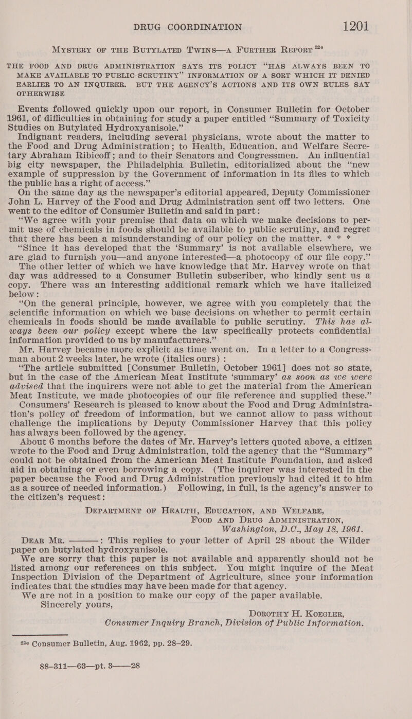 MYSTERY OF THE BUTYLATED TwiNs—A FURTHER Reporr *° THE FOOD AND DRUG ADMINISTRATION SAYS ITS POLICY “HAS ALWAYS BEEN TO MAKE AVAILABLE TO PUBLIC SCRUTINY” INFORMATION OF A SORT WHICH IT DENIED EARLIER TO AN INQUIRER. BUT THE AGENCY’S ACTIONS AND ITS OWN RULES SAY OTHERWISE Events followed quickly upon our report, in Consumer Bulletin for October 1961, of difficulties in obtaining for study a paper entitled “Summary of Toxicity Studies on Butylated Hydroxyanisole.” Indignant readers, including several physicians, wrote about the matter to the Food and Drug Administration; to Health, Education, and Welfare Secre- tary Abraham Ribicoff; and to their Senators and Congressmen. An influential big city newspaper, the Philadelphia Bulletin, editorialized about the “new example of suppression by the Government of information in its files to which the public has a right of access.” On the same day as the newspaper’s editorial appeared, Deputy Commissioner John L. Harvey of the Food and Drug Administration sent off two letters. One went to the editor of Consumer Bulletin and said in part: “We agree with your premise that data on which we make decisions to per- mit use of chemicals in foods should be available to public scrutiny, and regret that there has been a misunderstanding of our policy on the matter. * * * “Since it has developed that the ‘Summary’ is not available elsewhere, we are giad to furnish you—and anyone interested—a photocopy of our file copy.” The other letter of which we have knowledge that Mr. Harvey wrote on that day was addressed to a Consumer Bulletin subscriber, who kindly sent us a copy. There was an interesting additional remark which we have italicized below : “On the general principle, however, we agree with you completely that the scientific information on which we base decisions on whether to permit certain chemicals in foods should be made available to public scrutiny. This has al- ways been our policy except where the law specifically protects confidential information provided to us by manufacturers.” Mr. Harvey became more explicit as time went on. In a letter to a Congress- man about 2 weeks later, he wrote (italics ours) : “The article submitted [Consumer Bulletin, October 1961] does not so state, but in the case of the American Meat Institute ‘summary’ as soon as we were advised that the inquirers were not able to get the material from the American Meat Institute, we made photocopies of our file reference and supplied these.” Consumers’ Research is pleased to know about the Food and Drug Administra- tion’s policy of freedom of information, but we cannot allow to pass without challenge the implications by Deputy Commissioner Harvey that this policy has always been followed by the agency. About 6 months before the dates of Mr. Harvey’s letters quoted above, a citizen wrote to the Food and Drug Administration, told the agency that the “Summary” could not be obtained from the American Meat Institute Foundation, and asked aid in obtaining or even borrowing a copy. (The inquirer was interested in the paper because the Food and Drug Administration previously had cited it to him as a source of needed information.) Following, in full, is the agency’s answer to the citizen’s request: DEPARTMENT OF HEALTH, EDUCATION, AND WELFARE, Foop AND DruG ADMINISTRATION, Washington, D.C., May 18, 1961. DEAR Mr. : This maaan to your letter of April 28 avout the Wilder paper on butylated hydroxyanisole. We are sorry that this paper is not available and apparently should not be listed among our references on this subject. You might inquire of the Meat Inspection Division of the Department of Agriculture, since your information indicates that the studies may have been made for that agency. We are not in a position to make our copy of the paper available. Sincerely yours,  DorotrHy H. Korcrer, Consumer Inquiry Branch, Division of Public Information.  2e Consumer Bulletin, Aug. 1962, pp. 28-29. 88—311—-63—pt. 328