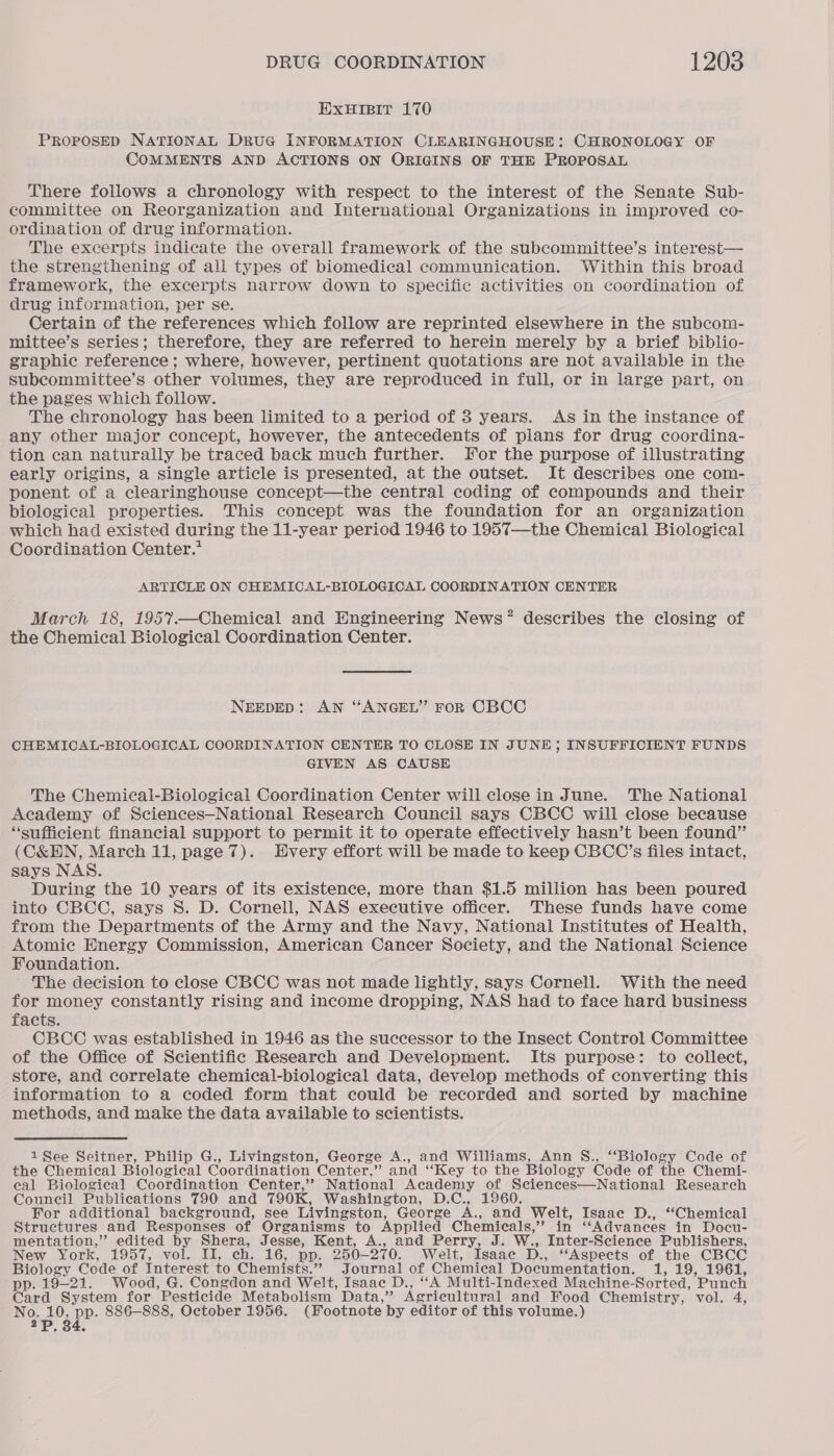 EXHIBIT 170 PROPOSED NATIONAL DRUG INFORMATION CLEARINGHOUSE: CHRONOLOGY OF COMMENTS AND ACTIONS ON ORIGINS OF THE PROPOSAL There follows a chronology with respect to the interest of the Senate Sub- committee on Reorganization and International Organizations in improved co- ordination of drug information. The excerpts indicate the overall framework of the subcommittee’s interest— the strengthening of all types of biomedical communication. Within this broad framework, the excerpts narrow down to specific activities on coordination of drug information, per se. Certain of the references which follow are reprinted elsewhere in the subcom- mittee’s series; therefore, they are referred to herein merely by a brief biblio- graphic reference; where, however, pertinent quotations are not available in the Subcommittee’s other volumes, they are reproduced in full, or in large part, on the pages which follow. The chronology has been limited to a period of 3 years. As in the instance of any other major concept, however, the antecedents of plans for drug coordina- tion can naturally be traced back much further. For the purpose of illustrating early origins, a single article is presented, at the outset. It describes one com- ponent of a clearinghouse concept—the central coding of compounds and their biological properties. This concept was the foundation for an organization which had existed during the 11-year period 1946 to 1957—the Chemical Biological Coordination Center.* ARTICLE ON CHEMICAL-BIOLOGICAL COORDINATION CENTER March 18, 1957—Chemical and Engineering News’ describes the closing of the Chemical Biological Coordination Center. NEEDED: AN “ANGEL’’ FoR CBCC CHEMICAL-BIOLOGICAL COORDINATION CENTER TO CLOSE IN JUNE; INSUFFICIENT FUNDS GIVEN AS CAUSE The Chemical-Biological Coordination Center will close in June. The National Academy of Sciences—National Research Council says CBCC will close because “sufficient financial support to permit it to operate effectively hasn’t been found” (C&EN, March 11, page 7). Every effort will be made to keep CBCC’s files intact, says NAS. During the 10 years of its existence, more than $1.5 million has been poured into CBCC, says 8S. D. Cornell, NAS executive officer. These funds have come from the Departments of the Army and the Navy, National Institutes of Health, Atomic Energy Commission, American Cancer Society, and the National Science Foundation. - The decision to close CBCC was not made lightly, says Cornell. With the need for money constantly rising and income dropping, NAS had to face hard business facts. CBCC was established in 1946 as the successor to the Insect Control Committee of the Office of Scientific Research and Development. Its purpose: to collect, store, and correlate chemical-biological data, develop methods of converting this information to a coded form that could be recorded and sorted by machine methods, and make the data available to scientists. 1 See Seitner, Philip G., Livingston, George A., and Williams, Ann §., ‘‘Biology Code of the Chemical Biological Coordination Center,” and ‘“‘Key to the Biology Code of the Chemi- eal Biological Coordination Center,’’ National Academy of Sciences—National Research Council Publications 790 and 790K, Washington, D.C., 1960. For additional background, see Livingston, George ie and Welt, Isaac D., “Chemical Structures and Responses of Organisms to Applied Chemieals,’’ in “Advances in Docu- mentation,’? edited by Shera, Jesse, Kent, A., and Perry, J. W., Inter-Science Publishers, New York, 195 4, evOl. Ja, Cha Gis pps: 250-270. Welt, Isaac D., “Aspects of the CBCC Biology Code of Interest to Chemists.” Journal of Chemical Documentation. 1, 19, 1961, pp. 19-21. Wood, G. Congdon and Welt, Isaac D., ““A Multi-Indexed Machine- Sorted, ‘Punch Card System for Pesticide Metabolism Data,”’ Agricultural and Food Chemistry, vol. 4, No. 10, pp. 886—888, October 1956. (Footnote by editor of this volume.) 2p, 34,