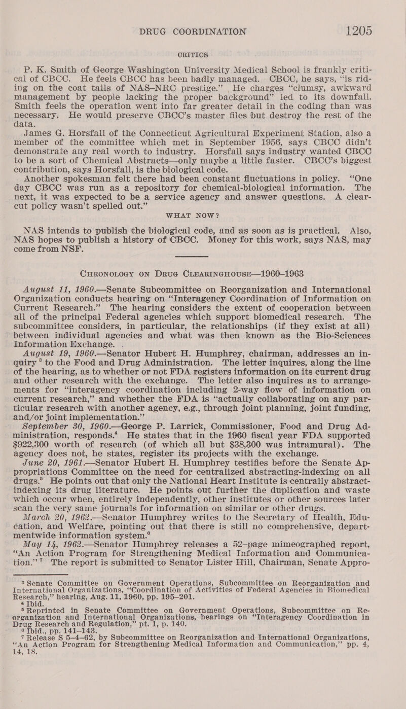 CRITICS P. K. Smith of George Washington University Medical School is frankly criti- cal of CBCC. He feels CBCC has been badly managed. CBCC, he says, ‘‘is rid- ing on the coat tails of NAS-NRC prestige.” He charges “clumsy, awkward management by people lacking the proper background” led to its downfall. Smith feels the operation went into far greater detail in the coding than was necessary. He would preserve CBCC’s master files but destroy the rest of the data. James G. Horsfall of the Connecticut Agricultural Experiment Station, also a member of the committee which met in September 1956, says CBCC didn’t demonstrate any real worth to industry. Horsfall says industry wanted CBCC to be a sort of Chemical Abstracts—only maybe a little faster. CBCC’s biggest contribution, says Horsfall, is the biological code. Another spokesman felt there had been constant fluctuations in policy. “One day CBCC was run as a repository for chemical-biological information. The next, it was expected to be a service agency and answer questions. A clear- cut policy wasn’t spelled out.” WHAT NOW? NAS intends to publish the biological code, and as soon as is practical. Also, NASS hopes to publish a history of CBCC. Money for this work, says NAS, may come from NSF. CHRONOLOGY ON DrRuG CLEARINGHOUSE—1960-1963 August 11, 1960.—Senate Subcommittee on Reorganization and International Organization conducts hearing on “Interagency Coordination of Information on Current Research.” The hearing considers the extent of cooperation between all of the principal Federal agencies which support biomedical research. The subcommittee considers, in particular, the relationships (if they exist at all) - between individual agencies and what was then known as the Bio-Sciences Information Exchange. August 19, 1960.—Senator Hubert H. Humphrey, chairman, addresses an in- quiry * to the Food and Drug Administration. 'The letter inquires, along the line of the hearing, as to whether or not FDA registers information on its current drug and other research with the exchange. The letter also inquires as to arrange- ments for “interagency coordination including 2-way flow of information on current research,” and whether the FDA is ‘actually collaborating on any par- ticular research with another agency, e.g., through joint planning, joint funding, and/or joint implementation.” September 380, 1960.—George P. Larrick, Commissioner, Food and Drug Ad- ministration, responds.* He states that in the 1960 fiscal year FDA supported $922,300 worth of research (of which all but $38,300 was intramural). The agency does not, he states, register its projects with the exchange. June 20, 1961.—Senator Hubert H. Humphrey testifies before the Senate Ap- propriations Committee on the need for centralized abstracting-indexing on all ‘drugs.° He points out that only the National Heart Institute is centrally abstract- indexing its drug literature. He points out further the duplication and waste which occur when, entirely independently, other institutes or other sources later scan the very same journals for information on similar or other drugs. March 20, 1962.—Senator Humphrey writes to the Secretary of Health, Edu- cation, and Welfare, pointing out that there is still no comprehensive, depart- mentwide information system.® May 14, 1962.—Senator Humphrey releases a 52—page mimeographed report, ‘‘An Action Program for Strengthening Medical Information and Communica- tion.’* The report is submitted to Senator Lister Hill, Chairman, Senate Appro- 3 Senate Committee on Government Operations, Subcommittee on Reorganization and International Organizations, “Coordination of Activities of Federal Agencies in Biomedical Research,” hearing, Aug. 11, 1960, pp. 195-201. ¢ Tbid. 5 Reprinted in Senate Committee on Government Operations, Subcommittee on Re- organization and International Organizations, hearings on “Interagency Coordination in Drug Research and Regulation,” pt. 1, p. 140 8 Tbid., pp. 141-148. , 7 Release S§ 5—4-62, by Subcommittee on Reorganization and International Organizations, ‘“4n Action Program for Strengthening Medical Information and Communication,” pp. 4, 14, 18