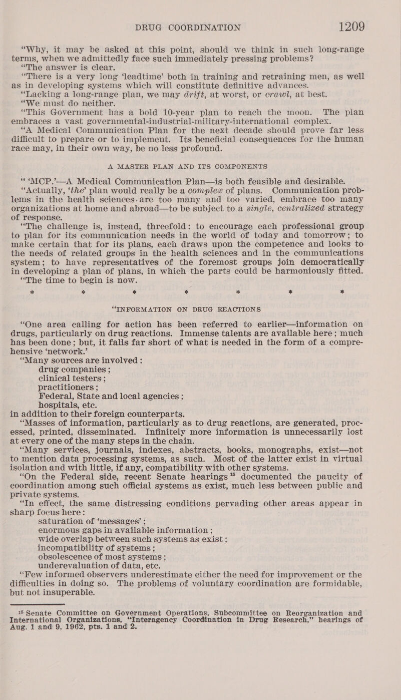 “Why, it may be asked at this point, should we think in such long-range terms, when we admittedly face such immediately pressing problems? “The answer is clear. “There is a very long ‘leadtime’ both in training and retraining men, as well as in developing systems which will constitute definitive advances. “Lacking a long-range plan, we may drift, at worst, or crawl, at best. “We must do neither. “This Government has a bold 10-year plan to reach the moon. The pian embraces a vast governmental-industrial-military-international complex. “A Medical Communication Plan for the next decade should prove far less difficult to prepare or to implement. Its beneficial consequences for the human race may, in their own way, be no less profound. A MASTER PLAN AND ITS COMPONENTS ““MCP.’—A Medical Communication Plan—is both feasible and desirable. “Actually, ‘the’ plan would really be a complex of plans. Communication prob- lems in the health sciences.are too many and too varied, embrace too many organizations at home and abroad—to be subject to a single, centralized strategy of response. “The challenge is, instead, threefold: to encourage each professional group to plan for its communication needs in the world of today and tomorrow; to make certain that for its plans, each draws upon the competence and looks to the needs of related groups in the health sciences and in the communications system; to have representatives of the foremost groups join democratically in developing a plan of plans, in which the parts could be harmoniously fitted. “The time to begin is now. % % %* * * * % “INFORMATION ON DRUG REACTIONS “One area calling for action has been referred to earlier—information on drugs, particularly on drug reactions. Immense talents are available here; much has been done; but, it falls far short of what is needed in the form of a compre- hensive ‘network.’ “Many sources are involved : drug companies ; clinical testers ; practitioners ; Federal, State and local agencies ; hospitals, ete. in addition to their foreign counterparts. “Masses of information, particularly as to drug reactions, are generated, proc- essed, printed, disseminated. Infinitely more information is unnecessarily lost at every one of the many steps in the chain. “Many services, journals, indexes, abstracts, books, monographs, exist—not to mention data processing systems, as such. Most of the latter exist in virtual isolation and with little, if any, compatibility with other systems. “On the Federal side, recent Senate hearings” documented the paucity of coordination among such official systems as exist, much less between public and private systems. “In effect, the same distressing conditions pervading other areas appear in sharp focus here: saturation of ‘ messages’ ; enormous gaps in available information ; wide overlap between such systems as exist ; incompatibility of systems ; obsolescence of most systems ; underevaluation of data, etc. “Few informed observers underestimate either the need for improvement or the difficulties in doing so. The problems of voluntary coordination are formidable, but not insuperable.  15 Senate Committee on Government Operations, Subcommittee on Reorganization and International Organizations, “Interagency Coordination in Drug Research,” hearings of Aug. 1 and 9, 1962, pts. 1 and 2.