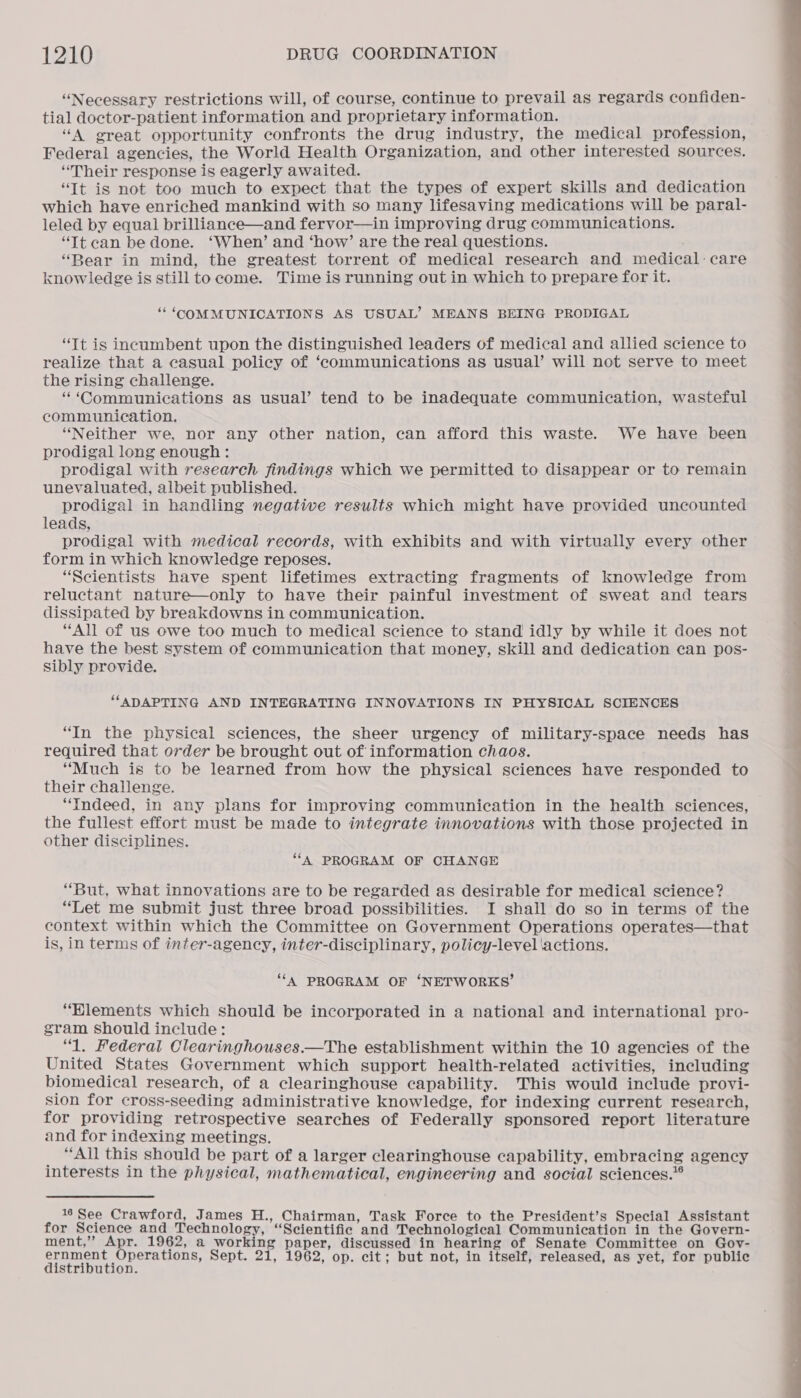 “Necessary restrictions will, of course, continue to prevail as regards confiden- tial doctor-patient information and proprietary information. “A great opportunity confronts the drug industry, the medical profession, Federal agencies, the World Health Organization, and other interested sources. “Their response is eagerly awaited. “It is not too much to expect that the types of expert skills and dedication which have enriched mankind with so many lifesaving medications will be paral- leled by equal brilliance—and fervor—in improving drug communications. “Tt can be done. ‘When’ and ‘how’ are the real questions. “Bear in mind, the greatest torrent of medical research and medical: care knowledge is still to come. Time is running out in which to prepare for it. ““ ‘COMMUNICATIONS AS USUAL’ MEANS BEING PRODIGAL “Tt is incumbent upon the distinguished leaders of medical and allied science to realize that a casual policy of ‘communications as usual’ will not serve to meet the rising challenge. * ‘Communications as usual’ tend to be inadequate communication, wasteful communication. “Neither we, nor any other nation, can afford this waste. We have been prodigal long enough: prodigal with research findings which we permitted to disappear or to remain unevaluated, albeit published. prodigal in handling negative results which might have provided uncounted leads, prodigal with medical records, with exhibits and with virtually every other form in which knowledge reposes. “Scientists have spent lifetimes extracting fragments of knowledge from reluctant nature—only to have their painful investment of sweat and tears dissipated by breakdowns in communication. “All of us owe too much to medical science to stand idly by while it does not have the best system of communication that money, skill and dedication can pos- Sibly provide. “ADAPTING AND INTEGRATING INNOVATIONS IN PHYSICAL SCIENCES “In the physical sciences, the sheer urgency of military-space needs has required that order be brought out of information chaos. “Much is to be learned from how the physical sciences have responded to their challenge. “Indeed, in any plans for improving communication in the health sciences, the fullest effort must be made to integrate innovations with those projected in other disciplines. ‘‘A PROGRAM OF CHANGE “But, what innovations are to be regarded as desirable for medical science? “Let me submit just three broad possibilities. I shall do so in terms of the context within which the Committee on Government Operations operates—that is, in terms of inter-agency, inter-disciplinary, policy-level actions. ‘“‘A PROGRAM OF ‘NETWORKS’ “Elements which should be incorporated in a national and international pro- gram should include: “1. Federal Clearinghouses.—The establishment within the 10 agencies of the United States Government which support health-related activities, including biomedical research, of a clearinghouse capability. This would include provi- sion for cross-seeding administrative knowledge, for indexing current research, for providing retrospective searches of Federally sponsored report literature and for indexing meetings. “All this should be part of a larger clearinghouse capability, embracing agency interests in the physical, mathematical, engineering and social sciences.”® 16 See Crawford, James H., Chairman, Task Force to the President’s Special Assistant for Science and Technology, “Scientific and Technological Communication in the Govern- ment,’’ Apr. 1962, a working paper, discussed in hearing of Senate Committee on Gov- pares ced oben Sept. 21, 1962, op. cit; but not, in itself, released, as yet, for public ‘ribution. 