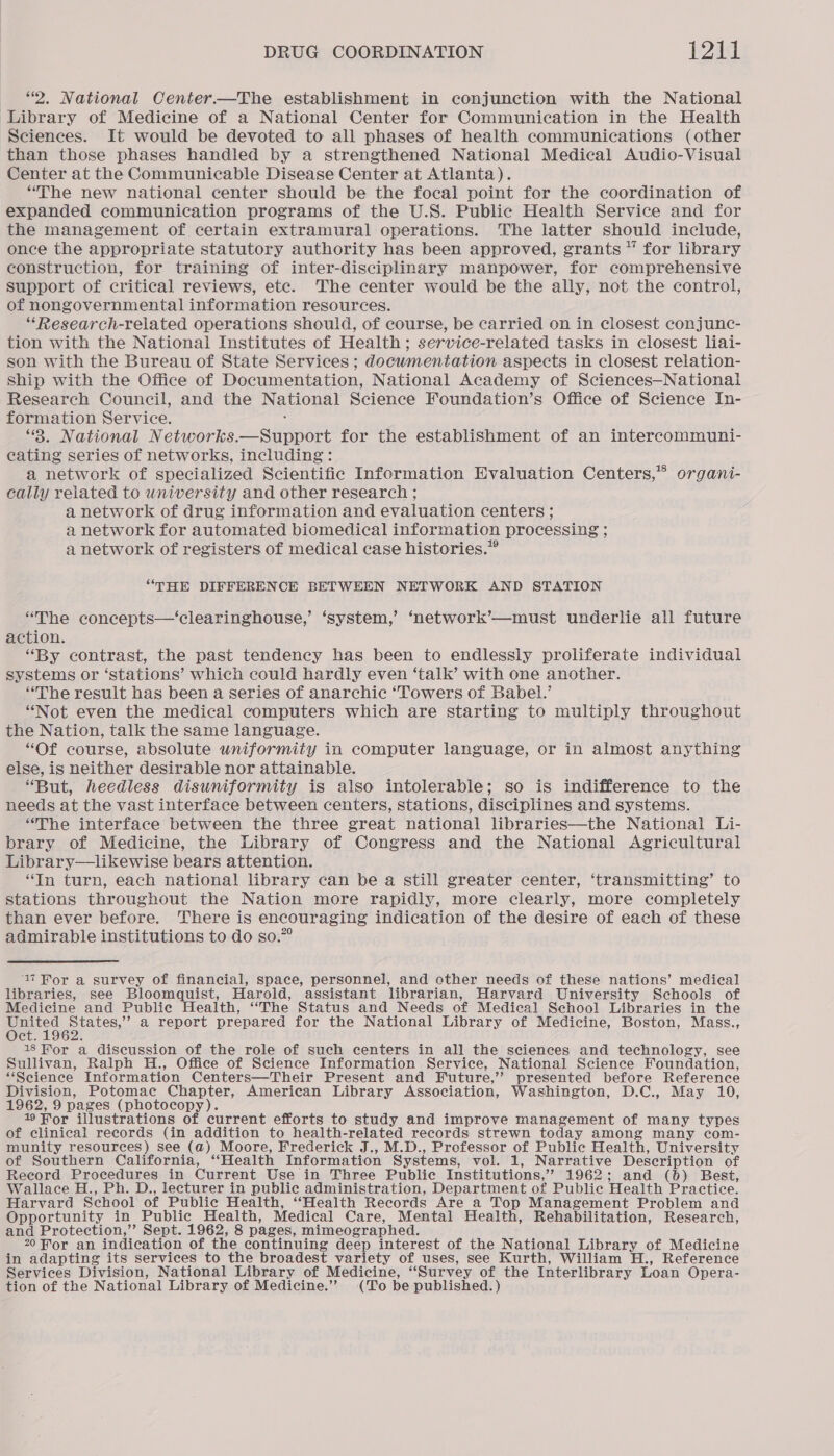 “2. National Center.—The establishment in conjunction with the National Library of Medicine of a National Center for Communication in the Health Sciences. It would be devoted to all phases of health communications (other than those phases handled by a strengthened National Medical Audio-Visual Center at the Communicable Disease Center at Atlanta). “The new national center should be the focal point for the coordination of expanded communication programs of the U.S. Public Health Service and for the management of certain extramural operations. The latter should include, once the appropriate statutory authority has been approved, grants “ for library construction, for training of inter-disciplinary manpower, for comprehensive support of critical reviews, etc. The center would be the ally, not the control, of nongovernmental information resources. ‘“Research-related operations should, of course, be carried on in closest conjunc- tion with the National Institutes of Health; service-related tasks in closest liai- son with the Bureau of State Services ; documentation aspects in closest relation- ship with the Office of Documentation, National Academy of Sciences—National Research Council, and the National Science Foundation’s Office of Science In- formation Service. : ‘3. National Networks.—Support for the establishment of an intercommuni- cating series of networks, including: a network of specialized Scientific Information Evaluation Centers,” organi- cally related to wniversity and other research ; a network of drug information and evaluation centers ; a network for automated biomedical information processing ; a network of registers of medical case histories.” “THE DIFFERENCE BETWEEN NETWORK AND STATION “The concepts—‘clearinghouse,’ ‘system,’ ‘network’—must underlie all future action. “By contrast, the past tendency has been to endlessly proliferate individual systems or ‘stations’ which could hardly even ‘talk’ with one another. “The result has been a series of anarchic ‘Towers of Babel.’ “Not even the medical computers which are starting to multiply throughout the Nation, talk the same language. “Of course, absolute uniformity in computer language, or in almost anything else, is neither desirable nor attainable. “But, heedless disuniformity is also intolerable; so is indifference to the needs at the vast interface between centers, stations, disciplines and systems. “The interface between the three great national libraries—the National Li- brary of Medicine, the Library of Congress and the National Agricultural Library—likewise bears attention. “In turn, each national library can be a still greater center, ‘transmitting’ to stations throughout the Nation more rapidly, more clearly, more completely than ever before. There is encouraging indication of the desire of each of these admirable institutions to do so.” 17 Ror a survey of financial, space, personnel, and other needs of these nations’ medical libraries, see Bloomquist, Harold, assistant librarian, Harvard University Schools of Medicine and Public Health, ‘“‘The Status and Needs of Medical School Libraries in the Ae aaa a report prepared for the National Library of Medicine, Boston, Mass., ct. : 18 Hor a discussion of the role of such centers in all the sciences and technology, see Sullivan, Ralph H., Office of Science Information Service, National Science Foundation, “Science Information Centers—Their Present and Future,’’ presented before Reference Division, Potomac Chapter, American Library Association, Washington, D.C., May 10, 1962, 9 pages (photocopy). 19 For illustrations of current efforts to study and improve management of many types of clinical records (in addition to health-related records strewn today among many com- munity resources) see (a) Moore, Frederick J., M.D., Professor of Public Health, University of Southern California, “Health Information Systems, vol. 1, Narrative Description of Record Procedures in Current Use in Three Public Institutions,’ 1962; and (b) Best, Wallace H., Ph. D., lecturer in public administration, Department of Public Health Practice. Harvard School of Public Health, “Health Records Are a Top Management Problem and Opportunity in Public Health, Medical Care, Mental Health, Rehabilitation, Research, and Protection,’’ Sept. 1962, 8 pages, mimeographed. 20 Hor an indication of the continuing deep interest of the National Library of Medicine in adapting its services to the broadest variety of uses, see Kurth, William H., Reference Services Division, National Library of Medicine, “Survey of the Interlibrary Loan Opera- tion of the National Library of Medicine.’”’ (To be published.)