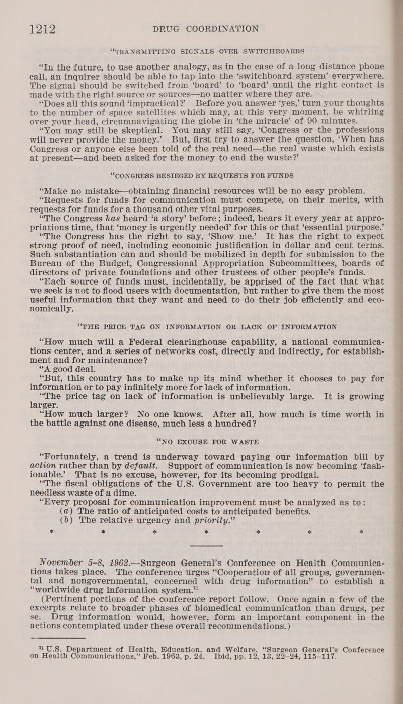 “TRANSMITTING SIGNALS OVER SWITCHBOARDS “In the future, to use another analogy, as in the case of a long distance phone call, an inquirer should be able to tap into the ‘switchboard system’ everywhere. The signal should be switched from ‘board’ to ‘board’ until the right contact is made with the right source or sources—no matter where they are. “Does all this sound ‘impractical? Before you answer ‘yes,’ turn your thoughts to the number of space satellites which may, at this very moment, be whirling over your head, circumnavigating the globe in ‘the miracle’ of 90 minutes. “You may still be skeptical. You may still say, ‘Congress or the professions will never provide the money.’ But, first try to answer the question, ‘When has Congress or anyone else been told of the real need—the real waste which exists at present—and been asked for the money to end the waste?’ “CONGRESS BESIEGED BY REQUESTS FOR FUNDS “Make no mistake—obtaining financial resources will be no easy problem. “Requests for funds for communication must compete, on their merits, with requests for funds for a thousand other vital purposes. “The Congress has heard ‘a story’ before; indeed, hears it every year at appro- priations time, that ‘money is urgently needed’ for this or that ‘essential purpose.’ “The Congress has the right to say, ‘Show me.’ It has the right to expect strong proof of need, including economic justification in dollar and cent terms. Such substantiation can and should be mobilized in depth for submission to the Bureau of the Budget, Congressional Appropriation Subcommittees, boards of directors of private foundations and other trustees of other people’s funds. ‘Hach source of funds must, incidentally, be apprised of the fact that what we seek is not to flood users with documentation, but rather to give them the most useful information that they want and need to do their job efficiently and eco- nomically. “THE PRICE TAG ON INFORMATION OR LACK OF INFORMATION “How much will a Federal clearinghouse capability, a national communica- tions center, and a series of networks cost, directly and indirectly, for establish- ment and for maintenance? “A good deal. “But, this country has to make up its mind whether it chooses to pay for information or to pay infinitely more for lack of information. : “The price tag on lack of information is unbelievably large. It is growing arger. “How much larger? No one knows. After all, how much is time worth in the battle against one disease, much less a hundred? “NO EXCUSE FOR WASTE “Fortunately, a trend is underway toward paying our information bill by action rather than by default. Support of communication is now becoming ‘fash- ionable.’ That is no excuse, however, for its becoming prodigal. “The fiscal obligations of the U.S. Government are too heavy to permit the needless waste of a dime. “Every proposal for communication improvement must be analyzed as to: (a) The ratio of anticipated costs to anticipated benefits. (0) The relative urgency and priority.” Ef * * * * *K * November 5-8, 1962.—Surgeon General’s Conference on Health Communica- tions takes place. The conference urges “Cooperation of all groups, governmen- tal and nongovernmental, concerned with drug information” to establish a “worldwide drug information system.” (Pertinent portions of the conference report follow. Once again a few of the excerpts relate to broader phases of biomedical communication than drugs, per se. Drug information would, however, form an important component in the actions contemplated under these overall recommendations. ) _— 11U.8. Department of Health, Education, and Welfare, “Surgeon General’s Conference on Health Communications,” Feb. 1963, p. 24, Pbid pp eles: 23-24, 115-117.   ee ee eS ee ee ee