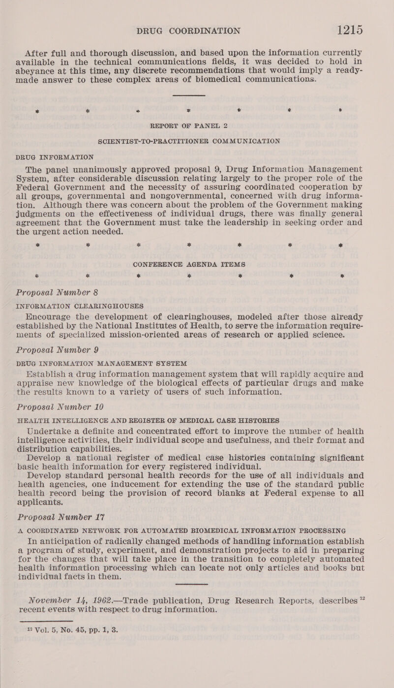 After full and thorough discussion, and based upon the information currently available in the technical communications fields, it was decided to hold in abeyance at this time, any discrete recommendations that would imply a ready- made answer to these complex areas of biomedical communications. * Cy * * y &amp; REPORT OF PANEL 2 SCIENTIST-TO-PRACTITIONER COMMUNICATION DRUG INFORMATION The panel unanimously approved proposal 9, Drug Information Management System, after considerable discussion relating largely to the proper role of the Federal Government and the necessity of assuring coordinated cooperation by all groups, governmental and nongovernmental, concerned with drug informa- tion. Although there was concern about the problem of the Government making judgments on the effectiveness of individual drugs, there was finally general agreement that the Government must take the leadership in seeking order and the urgent action needed. * * * * * * * CONFERENCE AGENDA ITEMS % by % * % % Proposal Number 8 INFORMATION CLEARINGHOUSES Hncourage the development of clearinghouses, modeled after those already established by the National Institutes of Health, to serve the information require- ments of specialized mission-oriented areas of research or applied science. Proposal Number 9 DRUG INFORMATION MANAGEMENT SYSTEM Establish a drug information management system that will rapidly acquire and appraise new knowledge of the biological effects of particular drugs and make the results known to a variety of users of such information. Proposal Number 10 HEALTH INTELLIGENCE AND REGISTER OF MEDICAL CASE HISTORIES Undertake a definite and concentrated effort to improve the number of health intelligence activities, their individual scope and usefulness, and their format and ‘distribution capabilities. Develop a national register of medical case histories containing significant ' basie health information for every registered individual. Develop standard personal health records for the use of all individuals and health agencies, one inducement for extending the use of the standard public health record being the provision of record blanks at Federal expense to all applicants. Proposal Number 17 A COORDINATED NETWORK FOR AUTOMATED BIOMEDICAL INFORMATION PROCESSING In anticipation of radically changed methods of handling information establish a program of study, experiment, and demonstration projects to aid in preparing for the changes that will take place in the transition to completely automated health information processing which can locate not only articles and books but individual facts in them. November 14, 1962.—Trade publication, Drug Research Reports, describes ™ recent events with respect to drug information.
