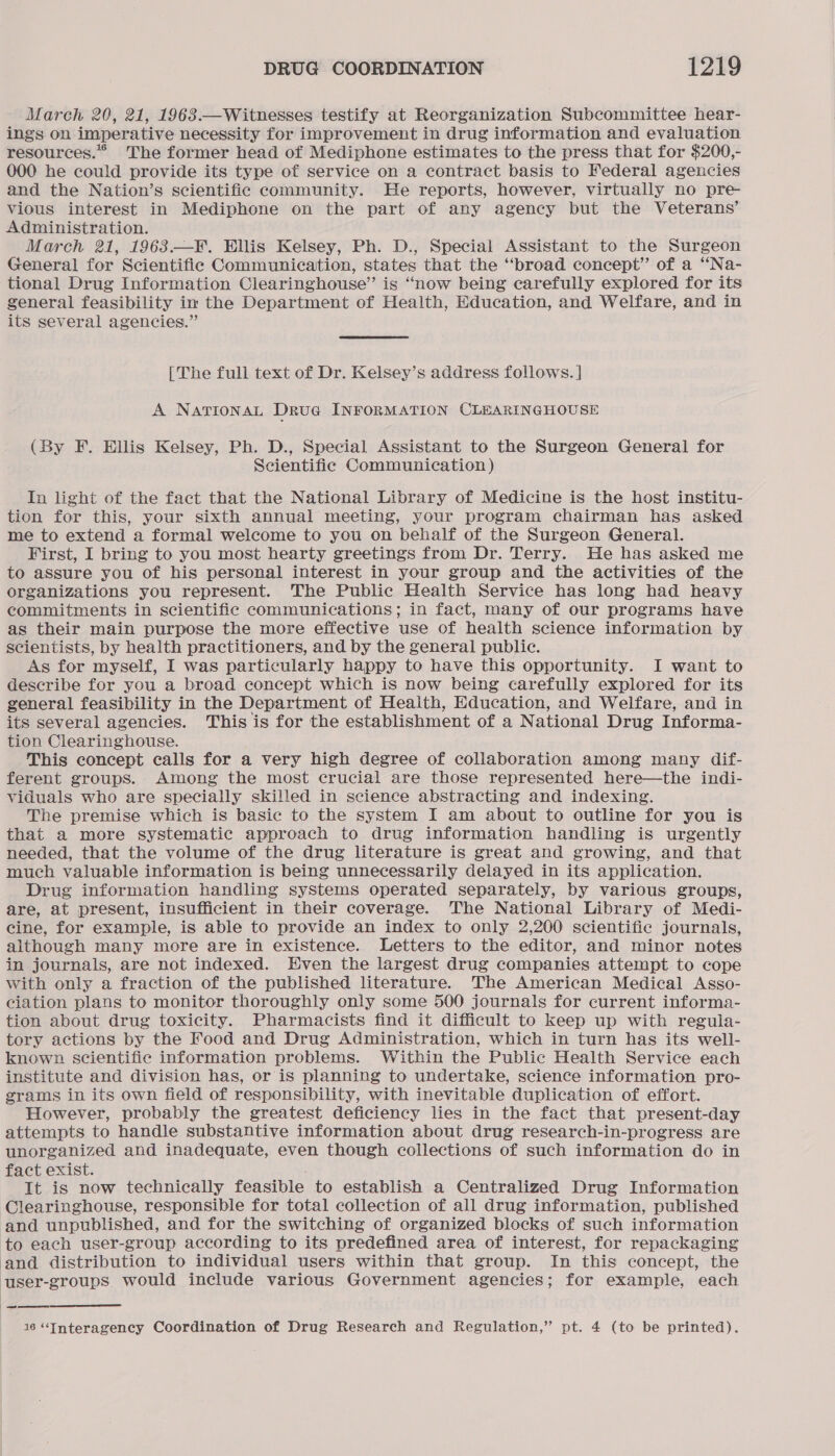March 20, 21, 1963.—Witnesses testify at Reorganization Subcommittee hear- ings on imperative necessity for improvement in drug information and evaluation resources.” The former head of Mediphone estimates to the press that for $200,- 000 he could provide its type of service on a contract basis to Federal agencies and the Nation’s scientific community. He reports, however, virtually no pre- vious interest in Mediphone on the part of any agency but the Veterans’ Administration. March 21, 1963.—F. Ellis Kelsey, Ph. D., Special Assistant to the Surgeon General for Scientific Communication, states that the “‘broad concept” of a “Na- tional Drug Information Clearinghouse” is “now being carefully explored for its general feasibility im the Department of Health, Education, and Welfare, and in its several agencies.” [The full text of Dr. Kelsey’s address follows. ] A NATIONAL Drue INFORMATION CLEARINGHOUSE (By F. Ellis Kelsey, Ph. D., Special Assistant to the Surgeon General for Scientific Communication) In light of the fact that the National Library of Medicine is the host institu- tion for this, your sixth annual meeting, your program chairman has asked me to extend a formal welcome to you on behalf of the Surgeon General. First, I bring to you most hearty greetings from Dr. Terry. He has asked me to assure you of his personal interest in your group and the activities of the organizations you represent. The Public Health Service has long had heavy commitments in scientific communications; in fact, many of our programs have as their main purpose the more effective use of health science information by scientists, by health practitioners, and by the general public. As for myself, I was particularly happy to have this opportunity. I want to describe for you a broad concept which is now being carefully explored for its general feasibility in the Department of Health, Education, and Welfare, and in its several agencies. This is for the establishment of a National Drug Informa- tion Clearinghouse. This concept calls for a very high degree of collaboration among many dif- ferent groups. Among the most crucial are those represented here—the indi- viduals who are specially skilled in science abstracting and indexing. The premise which is basic to the system I am about to outline for you is that a more systematic approach to drug information handling is urgently needed, that the volume of the drug literature is great and growing, and that much valuable information is being unnecessarily delayed in its application. Drug information handling systems operated separately, by various groups, are, at present, insufficient in their coverage. The National Library of Medi- cine, for example, is able to provide an index to only 2,200 scientific journals, although many more are in existence. Letters to the editor, and minor notes in journals, are not indexed. Hven the largest drug companies attempt to cope with only a fraction of the published literature. The American Medical Asso- ciation plans to monitor thoroughly only some 500 journals for current informa- tion about drug toxicity. Pharmacists find it difficult to keep up with regula- tory actions by the Food and Drug Administration, which in turn has its well- known scientific information problems. Within the Public Health Service each institute and division has, or is planning to undertake, science information pro- grams in its own field of responsibility, with inevitable duplication of effort. However, probably the greatest deficiency lies in the fact that present-day attempts to handle substantive information about drug research-in-progress are unorganized and inadequate, even though collections of such information do in fact exist. ' It is now technically feasible to establish a Centralized Drug Information Clearinghouse, responsible for total collection of all drug information, published and unpublished, and for the switching of organized blocks of such information to each user-group according to its predefined area of interest, for repackaging and distribution to individual users within that group. In this concept, the user-groups would include various Government agencies; for example, each  7 16 “Interagency Coordination of Drug Research and Regulation,” pt. 4 (to be printed).