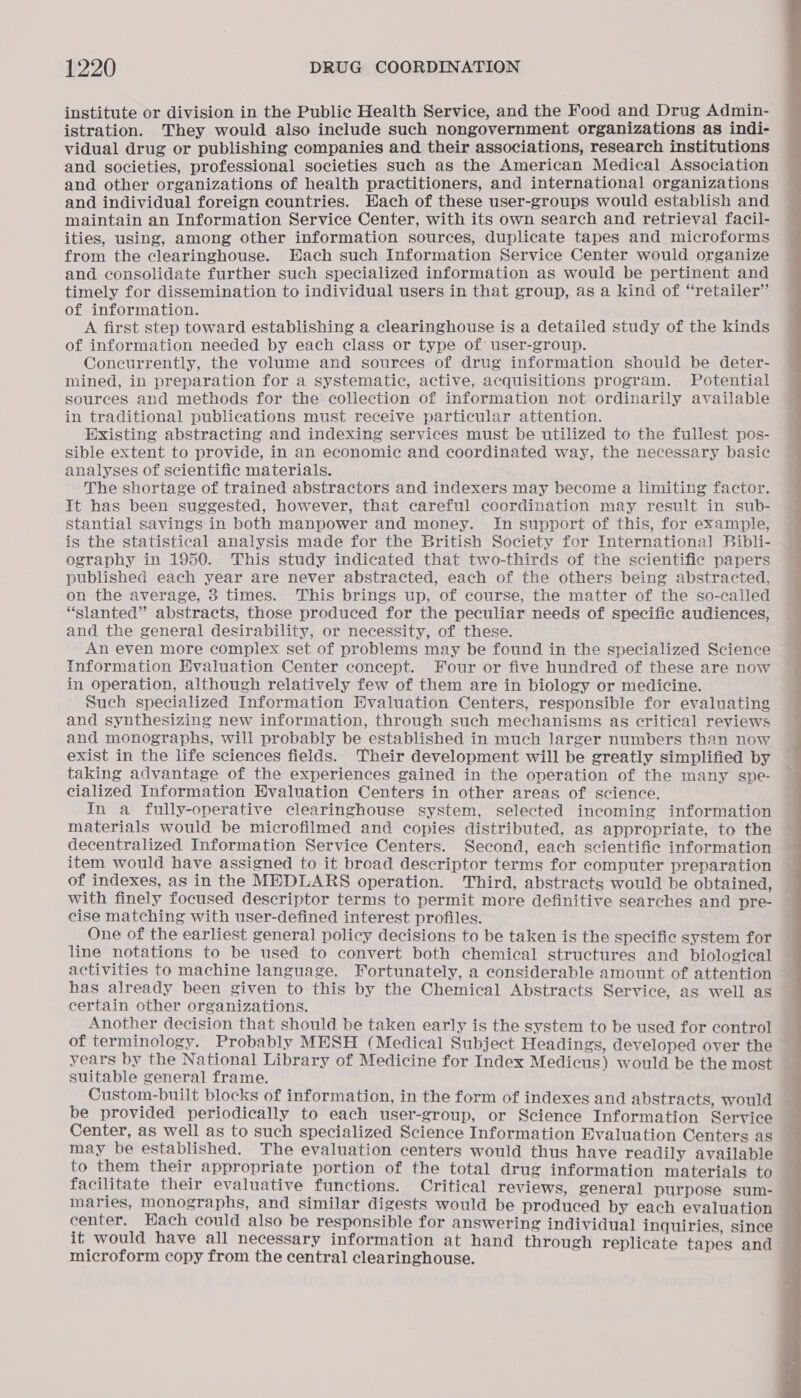 institute or division in the Public Health Service, and the Food and Drug Admin- istration. They would also include such nongovernment organizations as indi- vidual drug or publishing companies and their associations, research institutions and societies, professional societies such as the American Medical Association and other organizations of health practitioners, and international organizations © and individual foreign countries. Each of these user-groups would establish and maintain an Information Service Center, with its own search and retrieval facil- ities, using, among other information sources, duplicate tapes and microforms from the clearinghouse. Each such Information Service Center would organize and consolidate further such specialized information as would be pertinent and timely for dissemination to individual users in that group, as a kind of “retailer” of information. A first step toward establishing a clearinghouse is a detailed study of the kinds of information needed by each class or type of user-group. Concurrently, the volume and sources of drug information should be deter- mined, in preparation for a systematic, active, acquisitions program. Potential sources and methods for the collection of information not ordinarily available in traditional publications must receive particular attention. Existing abstracting and indexing services must be utilized to the fullest pos- sible extent to provide, in an economic and coordinated way, the necessary basic analyses of scientific materials. The shortage of trained abstractors and indexers may become a limiting factor. It has been suggested, however, that careful coordination may result in sub- stantial savings in both manpower and money. In support of this, for example, is the statistical analysis made for the British Society for International Bibli- ography in 1950. This study indicated that two-thirds of the scientific papers published each year are never abstracted, each of the others being abstracted, on the average, 3 times. This brings up, of course, the matter of the so-called “slanted” abstracts, those produced for the peculiar needs of specific audiences, and the general desirability, or necessity, of these. An even more complex set of problems may be found in the specialized Science Information Evaluation Center concept. Four or five hundred of these are now in operation, although relatively few of them are in biology or medicine. Such specialized Information Evaluation Centers, responsible for evaluating and synthesizing new information, through such mechanisms as critical reviews and monographs, will probably be established in much larger numbers than now exist in the life sciences fields. Their development will be greatly simplified by taking advantage of the experiences gained in the operation of the many spe- cialized Information Evaluation Centers in other areas of science. In a fully-operative clearinghouse system, selected incoming information materials would be microfilmed and copies distributed, as appropriate, to the decentralized Information Service Centers. Second, each scientific information item would have assigned to it broad descriptor terms for computer preparation of indexes, as in the MEDLARS operation. Third, abstracts would be obtained, with finely focused descriptor terms to permit more definitive searches and pre- cise matching with user-defined interest profiles. One of the earliest general policy decisions to be taken is the specific system for line notations to be used to convert both chemical structures and biological activities to machine language. Fortunately, a considerable amount of attention has already been given to this by the Chemical Abstracts Service, as well as certain other organizations. Another decision that should be taken early is the system to be used for control of terminology. Probably MESH (Medical Subject Headings, developed over the years by the National Library of Medicine for Index Medicus) would be the most suitable general frame. Custom-built blocks of information, in the form of indexes and abstracts, would be provided periodically to each user-group, or Science Information Service Center, as well as to such specialized Science Information Evaluation Centers as may be established. The evaluation centers would thus have readily available to them their appropriate portion of the total drug information materials to facilitate their evaluative functions. Critical reviews, general purpose sum- maries, monographs, and similar digests would be produced by each evaluation — center. Hach could also be responsible for answering individual inquiries, since it would have all necessary information at hand through replicate tapes and microform copy from the central clearinghouse. 