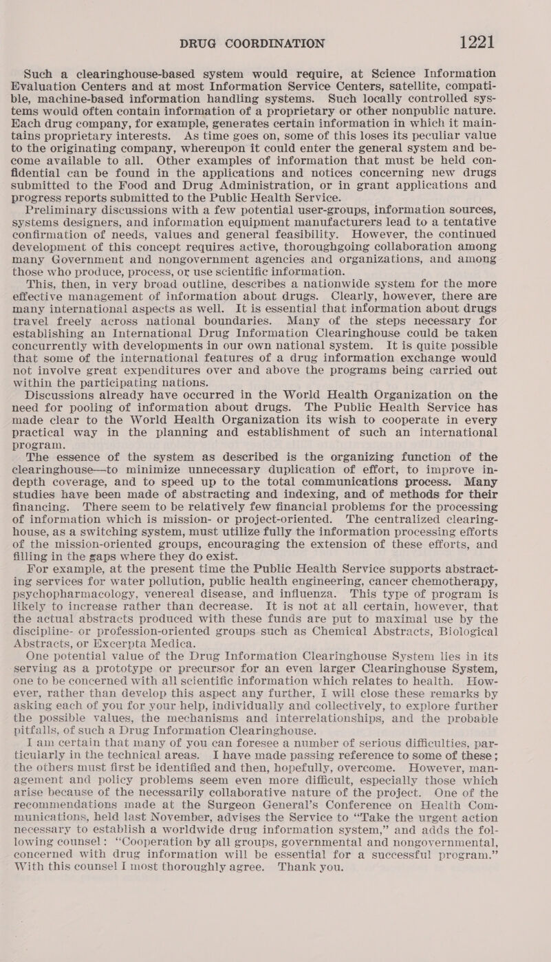 Such a clearinghouse-based system would require, at Science Information Evaluation Centers and at most Information Service Centers, satellite, compati- ble, machine-based information handling systems. Such locally controlled sys- tems would often contain information of a proprietary or other nonpublic nature. Hach drug company, for example, generates certain information in which it main- tains proprietary interests. As time goes on, some of this loses its peculiar value to the originating company, whereupon it could enter the general system and be- come available to all. Other examples of information that must be held con- fidential can be found in the applications and notices concerning new drugs submitted to the Food and Drug Administration, or in grant applications and progress reports submitted to the Public Health Service. Preliminary discussions with a few potential user-groups, information sources, systems designers, and information equipment manufacturers lead to a tentative confirmation of needs, values and general feasibility. However, the continued development of this concept requires active, thoroughgoing collaboration among many Government and nongovernment agencies and organizations, and among those who produce, process, or use scientific information. This, then, in very broad outline, describes a nationwide system for the more effective management of information about drugs. Clearly, however, there are many international aspects as well. It is essential that information about drugs travel freely across national boundaries. Many of the steps necessary for establishing an International Drug Information Clearinghouse could be taken concurrently with developments in our own national system. It is quite possible that some of the international features of a drug information exchange would not involve great expenditures over and above the programs being carried out within the participating nations. Discussions already have occurred in the World Health Organization on the need for pooling of information about drugs. The Public Health Service has made clear to the World Health Organization its wish to cooperate in every practical way in the planning and establishment of such an international program. The essence of the system as described is the organizing function of the clearinghouse—to minimize unnecessary duplication of effort, to improve in- depth coverage, and to speed up to the total communications process. Many studies have been made of abstracting and indexing, and of methods for their financing. There seem to be relatively few financial problems for the processing of information which is mission- or project-oriented. The centralized clearing- house, as a switching system, must utilize fully the information processing efforts of the mission-oriented groups, encouraging the extension of these efforts, and filling in the gaps where they do exist. For example, at the present time the Public Health Service supports abstract- ing services for water pollution, public health engineering, cancer chemotherapy, psychopharmacology, venereal disease, and influenza. This type of program is likely to increase rather than decrease. It is not at all certain, however, that the actual abstracts produced with these funds are put to maximal use by the discipline- or profession-oriented groups such as Chemical Abstracts, Biological Abstracts, or Excerpta Medica. One potential value of the Drug Information Clearinghouse System lies in its serving as a prototype or precursor for an even larger Clearinghouse System, one to be concerned with all scientific information which relates to health. How- ever, rather than develop this aspect any further, I will close these remarks by asking each of you for your help, individually and collectively, to explore further the possible values, the mechanisms and interrelationships, and the probable pitfalls, of such a Drug Information Clearinghouse. I am certain that many of you can foresee a number of serious difficulties, par- ticularly in the technical areas. I have made passing reference to some of these; the others must first be identified and then, hopefully, overcome. However, man- agement and policy problems seem even more difficult, especially those which arise because of the necessarily collaborative nature of the project. One of the recommendations made at the Surgeon General’s Conference on Health Com- munications, held last November, advises the Service to “Take the urgent action necessary to establish a worldwide drug information system,” and adds the fol- lowing counsel: ‘Cooperation by all groups, governmental and nongovernmental, concerned with drug information will be essential for a successful program.” With this counsel I most thoroughly agree. Thank you.