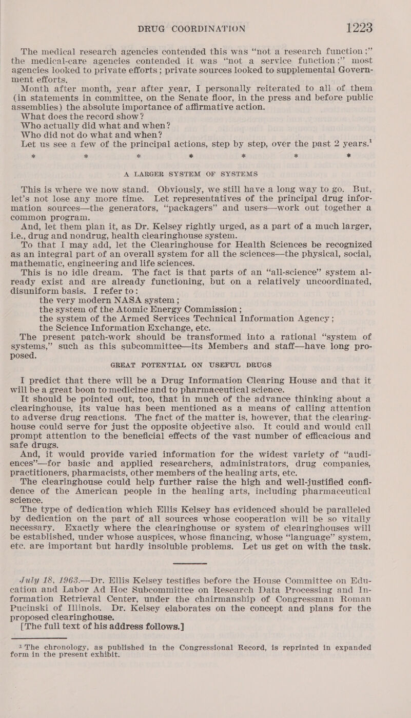 The medical research agencies contended this was ‘‘not a research function ;” the medical-care agencies contended it was “not a service function; most agencies looked to private efforts ; private sources looked to supplemental Govern- ment efforts. Month after month, year after year, I personally reiterated to all of them (in statements in committee, on the Senate floor, in the press and before public assemblies) the absolute importance of affirmative action. What does the record show ? Who actually did what and when? Who did not do what and when? Let us see a few of the principal actions, step by step, over the past 2 years.’ * * f % * % * A LARGER SYSTEM OF SYSTEMS This is where we now stand. Obviously, we still have a long way to go. But, let’s not lose any more time. Let representatives of the principal drug infor- mation sources—the generators, “packagers” and users—work out together a common program. And, let them plan it, as Dr. Kelsey rightly urged, as a part of a much larger, i.e., drug and nondrug, health clearinghouse system. To that I may add, let the Clearinghouse for Health Sciences be recognized as an integral part of an overall system for all the sciences—the physical, social, mathematic, engineering and life sciences. This is no idle dream. The fact is that parts of an “all-science’”’ system al- ready exist and are already functioning, but on a relatively uncoordinated, disuniform basis. I refer to: the very modern NASA system ; the system of the Atomic Energy Commission ; the system of the Armed Services Technical Information Agency ; the Science Information Exchange, etc. The present patch-work should be transformed into a rational ‘“‘system of systems,” such as this subcommittee—its Members and staff—have long pro- posed. GREAT POTENTIAL ON USEFUL DRUGS I predict that there will be a Drug Information Clearing House and that it will be a great boon to medicine and to pharmaceutical science. It should be pointed out, too, that in much of the advance thinking about a clearinghouse, its value has been mentioned as a means of calling attention to adverse drug reactions. The fact of the matter is, however, that the clearing- house could serve for just the opposite objective also. It could and would call prompt attention to the beneficial effects of the vast number of efficacious and safe drugs. And, it would provide varied information for the widest variety of ‘“audi- ences’—for basic and applied researchers, administrators, drug companies, practitioners, pharmacists, other members of the healing arts, etc. The clearinghouse could help further raise the high and well-justified confi- dence of the American people in the healing arts, including pharmaceutical “science, The type of dedication which Hllis Kelsey has evidenced should be paralleled by dedication on the part of all sources whose cooperation will be so vitally necessary. Exactly where the clearinghouse or system of clearinghouses will be established, under whose auspices, whose financing, whose “language” system, ete. are important but hardly insoluble problems. Let us get on with the task. July 18, 1963.—Dr. Ellis Kelsey testifies before the House Committee on Edu- cation and Labor Ad Hoe Subcommittee on Research Data Processing and In- formation Retrieval Center, under the chairmanship of Congressman Roman Pucinski of Illinois. Dr. Kelsey elaborates on the concept and plans for the proposed clearinghouse. [The full text of his address follows. ] The chronology, as published in the Congressional Record, is reprinted in expanded form in the present exhibit.