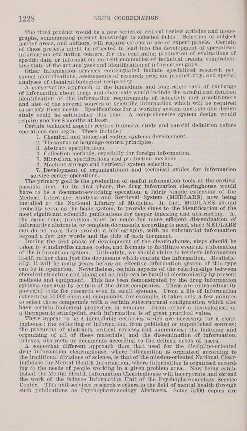The third product would be a new Series of critical review articles and mono- graphs, summarizing present knowledge in selected fields. Selection of subject matter areas, and authors, will require extensive use of expert panels. Certain of these projects might be expected to lead into the development of specialized information evaluation centers, for the continuing production of evaluations of specific data or information, current summaries of technical trends, comprehen- sive state-of-the-art analyses and identification of information gaps. Other information services contemplated include specialized research per- sonnel identifications, assessments of research program productivity, and special analyses of chemical-biological reciprocity. A conservative approach to the immediate and long-range task of exchange of information about drugs and chemicals would include the careful and detailed identification of the information requirements of scientists and practitioners and also of the several sources of scientific information which will be required to satisfy these needs. Specifications for a working system analysis and design study could be established this year. A comprehensive system design would require another 8 months at least. Certain technical aspects require intensive study and careful definition before operations can begin. ‘These include: . Chemical and biological coding systems development. Thesaurus or language control principles. . Abstract specifications. . Collection methods, especially for foreign information. . Microform specifications and production methods. . Machine storage and retrieval system selection. . Development of organizational and technical guides for information service center operations. The primary goal is the production of useful information tools at the earliest possible time. In its first phase, the drug information clearinghouse would have to be a document-switching operation, a fairly simple extension of the Medical Literature Analysis and Retrieval System (MEDLARS) now being installed at the National Library of Medicine. In fact, MEDLARS should probably serve as the basic system, to provide clues to the identification of the most significant scientific publications for deeper indexing and abstracting. At the same time, provision must be made for more efficient dissemination of informative abstracts, or complete documents, according to need, since MEDLARS can do no more than provide a bibliography, with no substantial information beyond a few key words and the title of each document. ; During the first phase of development of the clearinghouse, steps should be taken to standardize names, codes, and formats to facilitate eventual automation of the information system. Ultimately, we should strive to retrieve information itself, rather than just the documents which contain the information. Realistic- ally, it will be many years before an effective information system of this type can be in operation. Nevertheless, certain aspects of the relationships between chemical structure and biological activity can be handled electronically by present methods and equipment. This has been demonstrated by the drug information systems operated by certain of the drug companies. These are extraordinarily powerful tools for research even in small systems. From a file of information concerning 50,000 chemical compounds, for example, it takes only a few minutes to select those compounds with a certain substructural configuration which also have certain biological properties in common. From either a toxicological or a therapeutic standpoint, such information is of great practical value. There appear to be 4 identifiable activities which are necessary for a clear- inghouse: the collecting of information, from published or unpublished sources; the procuring of abstracts, critical reviews and summaries; the indexing and organizing of all of these materials; and the dissemination of information, indexes, abstracts or documents according to the defined needs of users. A somewhat different approach than that used for the discipline-oriented drug information clearinghouse, where information is organized according to the traditional divisions of science, is that of the mission-oriented National Clear- inghouse for Mental Health Information, where information is organized accord- ing to the needs of people working in a given problem area. Now being estab- lished, the Mental Health Information Clearinghouse will incorporate and extend the work of the Science Information Unit of the Psychopharmacology Service Center. This unit services research workers in the field of mental health through such publications as Psychopharmacology Abstracts. Some 5,000 copies are NoopownH