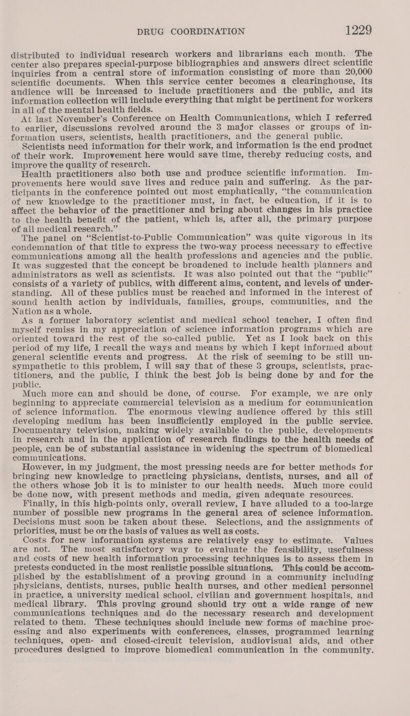 distributed to individual research workers and librarians each month. The center also prepares special-purpose bibliographies and answers direct scientific inquiries from a central store of information consisting of more than 20,000 scientific documents. When this service center becomes a clearinghouse, its audience will be inrceased to include practitioners and the public, and its information collection will include everything that might be pertinent for workers in all of the mental health fields. At last November’s Conference on Health Communications, which I referred to earlier, discussions revolved around the 3 major classes or groups of in- formation users, scientists, health practitioners, and the general public. Scientists need information for their work, and information is the end product of their work. Improvement here would save time, thereby reducing costs, and improve the quality of research. Health practitioners also both use and produce scientific information. Im- provements here would save lives and reduce pain and suffering. As the par- ticipants in the conference pointed out most emphatically, “the communication of new knowledge to the practitioner must, in fact, be education, if it is to affect the behavior of the practitioner and bring about changes in his practice to the health benefit of the patient, which is, after all, the primary purpose of all medical research.” The panel on “Scientist-to-Public Communication” was quite vigorous in its condemnation of that title to express the two-way process necessary to effective communications among all the health professions and agencies and the public. It was suggested that the concept be broadened to include health planners and administrators as well as scientists. It was also pointed out that the “public” consists of a variety of publics, with different aims, content, and levels of under- standing. All of these publics must be reached and informed in the interest of sound health action by individuals, families, groups, communities, and the Nation as a whole. As a former laboratory scientist and medical school teacher, I often find myself remiss in my appreciation of science information programs which are oriented toward the rest of the so-called public. Yet as I look back on this period of my life, I recall the ways and means by which I kept informed about general scientific events and progress. At the risk of seeming to be still un- sympathetie to this problem, I will say that of these 3 groups, scientists, prac- titioners, and the public, I think the best job is being done by and for the public. Much more can and should be done, of course. For example, we are only beginning to appreciate commercial television as a medium for communication of science information. The enormous viewing audience offered by this still developing medium has been insufficiently employed in the public service. Documentary television, making widely available to the public, developments in research and in the application of research findings to the health needs of people, can be of substantial assistance in widening the spectrum of biomedical communications. However, in my judgment, the most pressing needs are for better methods for bringing new knowledge to practicing physicians, dentists, nurses, and all of the others whose job it is to minister to our health needs. Much more could be done now, with present methods and media, given adequate resources. Finally, in this high-points only, overall review, I have alluded to a too-large number of possible new programs in the general area of science information. Decisions must soon be taken about these. Selections, and the assignments of priorities, must be on the basis of values as well as costs. Costs for new information systems are relatively easy to estimate. Values are not. The most satisfactory way to evaluate the feasibility, usefulness and costs of new health information processing techniques is to assess them in pretests conducted in the most realistic possible situations. This could be accom- plished by the establishment of a proving ground in a community including physicians, dentists, nurses, public health nurses, and other medical personnel in practice, a university medical school, civilian and government hospitals, and medical library. This proving ground should try out a wide range of new communications techniques and do the necessary research and development related to them. These techniques should include new forms of machine proc- essing and also experiments with conferences, classes, programmed learning techniques, open- and closed-circuit television, audiovisual aids, and other procedures designed to improve biomedical communication in the community.