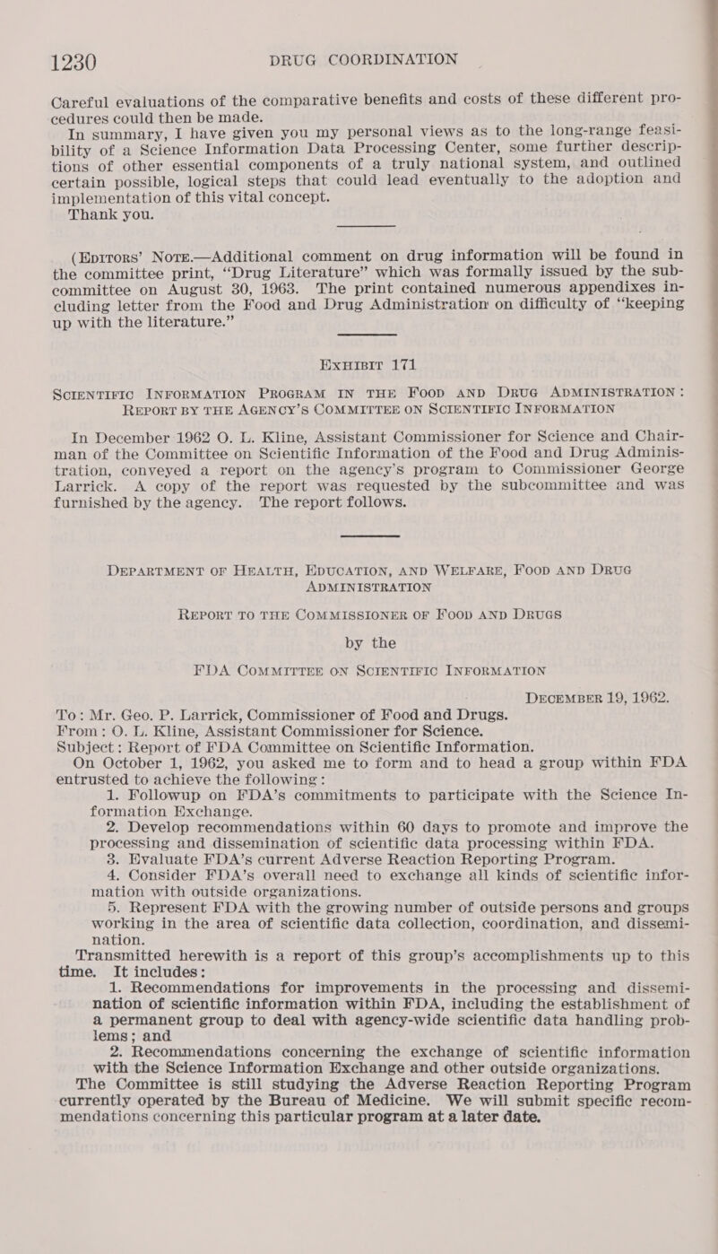 Careful evaluations of the comparative benefits and costs of these different pro- cedures could then be made. In summary, I have given you my personal views as to the long-range feasi- bility of a Science Information Data Processing Center, some further descrip- tions of other essential components of a truly national system, and outlined certain possible, logical steps that could lead eventually to the adoption and implementation of this vital concept. Thank you. (Eprtors’ Note.—Additional comment on drug information will be found in the committee print, “Drug Literature” which was formally issued by the sub- committee on August 30, 1963. The print contained numerous appendixes in- eluding letter from the Food and Drug Administration on difficulty of “keeping up with the literature.” ExuHisit 171 SCIENTIFIC INFORMATION PROGRAM IN THE Foop AND DRUG ADMINISTRATION : REPORT BY THE AGENCY’S COMMITTEE ON SCIENTIFIC INFORMATION In December 1962 O. L. Kline, Assistant Commissioner for Science and Chair- man of the Committee on Scientific Information of the Food and Drug Adminis- tration, conveyed a report on the agency’s program to Commissioner George Larrick. A copy of the report was requested by the subcommittee and was furnished by the agency. The report follows. DEPARTMENT OF HEALTH, EDUCATION, AND WELFARE, FooD AND DRuG ADMINISTRATION REPORT TO THE COMMISSIONER OF FoopD AND DRUGS by the EFDA COMMITTEE ON SCIENTIFIC INFORMATION DECEMBER 19, 1962. To: Mr. Geo. P. Larrick, Commissioner of Food and Drugs. From: O. L. Kline, Assistant Commissioner for Science. Subject: Report of FDA Committee on Scientific Information. On October 1, 1962, you asked me to form and to head a group within FDA entrusted to achieve the following: 1. Followup on FDA’s commitments to participate with the Science In- formation Exchange. 2. Develop recommendations within 60 days to promote and improve the processing and dissemination of scientific data processing within FDA. 3. Evaluate FDA’s current Adverse Reaction Reporting Program. 4. Consider FDA’s overall need to exchange all kinds of scientific infor- mation with outside organizations. 5. Represent FDA with the growing number of outside persons and groups working in the area of scientific data collection, coordination, and dissemi- nation. Transmitted herewith is a report of this group’s accomplishments up to this time. It includes: 1. Recommendations for improvements in the processing and dissemi- nation of scientific information within FDA, including the establishment of a permanent group to deal with agency-wide scientific data handling prob- lems; and 2. Recommendations concerning the exchange of scientific information with the Science Information Exchange and other outside organizations. The Committee is still studying the Adverse Reaction Reporting Program currently operated by the Bureau of Medicine. We will submit specific recom- mendations concerning this particular program at a later date.